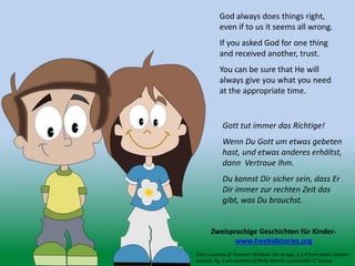 God always does things right,
even if to us it seems all wrong.
If you asked God for one thing
and received another, trust.
You can be sure that He will
always give you what you need
at the appropriate time.
Gott tut immer das Richtige!
Wenn Du Gott um etwas gebeten
hast, und etwas anderes erhältst,
dann Vertraue Ihm.
Du kannst Dir sicher sein, dass Er
Dir immer zur rechten Zeit das
gibt, was Du brauchst.
Zweisprachige Geschichten für Kinder-
www.freekidstories.org
Story courtesy of Tommy’s Window. Art on pgs. 1,2,4 from public domain
sources. Pg. 3 art courtesy of Philip Martin; used under CC license.
 