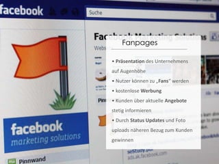 Fanpages• Präsentation des Unternehmens auf Augenhöhe• Nutzer können zu „Fans“ werden• kostenlose Werbung• Kunden über aktuelle Angebote stetig informieren• Durch Status Updates und Foto uploads näheren Bezug zum Kunden gewinnen