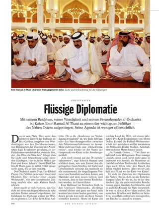 MOHAMMED AL-OSTAZ / ZUMAPRESS.COM
Emir Hamad Al Thani (M.) beim Freitagsgebet in Doha: Licht und Erleuchtung für die Gläubigen



                                                           G O L F S TA AT E N




                               Flüssige Diplomatie
        Mit seinem Reichtum, seiner Wendigkeit und seinem Fernsehsender al-Dschasira
               ist Katars Emir Hamad Al Thani zu einem der wichtigsten Politiker
           des Nahen Ostens aufgestiegen. Seine Agenda ist weniger offensichtlich.


D
        as ist sein Platz. Hier unter den    tritte. Ob es die „Konferenz zur Vertei-       reichste Land der Welt, mit einem jähr-
        schweren Lüstern des Ballsaals im    digung Jerusalems“ ist, wie Ende Februar,      lichen Pro-Kopf-Einkommen von 98 000
        Ritz-Carlton, umgeben von Wür-       oder das Versöhnungstreffen zwischen           Dollar. Es wird die Fußball-Weltmeister-
denträgern aus den Nachbarnationen,          den Palästinenserfraktionen im Januar.         schaft 2022 ausrichten und für mindestens
von Delegierten der Uno und der Arabi-       Meist steht am Ende eine „Doha-Dekla-          150 Milliarden Dollar Stadien, Autobah-
schen Liga. Er schnurrt geradezu, als der    ration“, und wieder ist der Name der           nen und eine Metro bauen lassen.
Palästinenserpräsident ihn preist als den,   Hauptstadt von Katar in die Annalen ge-           „Im Namen Gottes …“ Der Emir er-
der „das Öl in die Moschee“ bringe, also     meißelt.                                       hebt sich zum Mittagessen. Eine massige
für Licht und Erleuchtung sorge unter           „Um noch einmal auf das Öl zurück-          Gestalt, wenn auch nicht mehr ganz so
den Gläubigen. Hier ist Seine Hoheit der     zukommen“, sagt Scheich Hamad und              imposant wie damals, als Muammar al-
Emir von Katar, Scheich Hamad Bin Cha-       schildert dann, wie sein Emirat den ab-        Gaddafi auf dem Treffen der Arabischen
lifa Al Thani, ganz er selbst. Oder besser   geriegelten Gaza-Streifen mit Geld und         Liga noch Witze über den Bauch des
noch: ganz, wie er sein möchte.              Lebensmitteln versorgt. Da murmeln sie         Emirs machen konnte. Aber wo ist Gad-
   Der Ölscheich neuen Typs. Der Global      alle zustimmend, die eingeflogenen Ver-        dafi jetzt? Und wo der Emir von Katar?
Player. Der Mittler zwischen Orient und      treter aus Ramallah und dem Jemen, aus            Er steht im Zentrum der Diplomatie
Okzident. Der Herrscher einer „neuen         Marokko und dem neuen Libyen, weil             des Nahen Ostens, dort, wo die Entschei-
Weltmacht“, wie eine französische Zei-       sie wissen, dass sie hier immer Kredit ha-     dungen fallen. Er war es, der in der Ara-
tung neulich über sein kleines Reich         ben werden, im Emirat Katar.                   bischen Liga die entscheidenden Resolu-
schrieb.                                        Eine Halbinsel im Persischen Golf, in       tionen gegen Gaddafi durchbrachte und
   Ernst macht er sich Notizen, das Ge-      den Umrissen Dänemarks, allerdings             so auch den Einsatz der Nato vorantrieb.
sicht mit dem mächtigen Moustache ruht       viermal kleiner und ganz aus Sand. 1949        Er war es, der als Erster dazu aufrief, die
auf dem Polster seines Doppelkinns, der      wurden hier 16 000 Seelen geschätzt, von       syrischen Rebellen mit Waffen zu belie-
Goldsaum des Umhangs scheint vor Wür-        denen gerade 630 mehr als ihren Namen          fern, ja notfalls militärisch einzugreifen,
de zu glimmen. Der Emir liebt diese Auf-     schreiben konnten. Heute ist Katar das         um Baschar al-Assad zu stürzen.
102                                                D E R    S P I E G E L   1 1 / 2 0 1 2
 