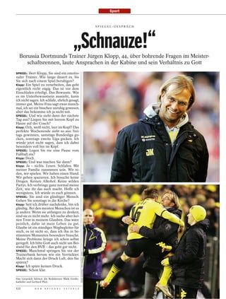 Sport


                                                                                           SPI EGEL-GESPRÄCH




                                              „Schnauze!“
  Borussia Dortmunds Trainer Jürgen Klopp, 44, über bohrende Fragen im Meister-
     schaftsrennen, laute Ansprachen in der Kabine und sein Verhältnis zu Gott
SPIEGEL: Herr Klopp, Sie sind ein emotio-
naler Trainer. Wie lange dauert es, bis
Sie sich nach einem Spiel beruhigen?
Klopp: Ein Spiel zu verarbeiten, das geht
eigentlich recht zügig. Das ist vor dem
Einschlafen erledigt. Das Bewusste. Wie
es im Unterbewusstsein aussieht, kann
ich nicht sagen. Ich schlafe, ehrlich gesagt,
immer gut. Meine Frau sagt zwar manch-
mal, ich sei ein bisschen unruhig gewesen,
aber das bekomme ich ja nicht mit.
SPIEGEL: Und wie sieht dann der nächste
Tag aus? Liegen Sie mit leerem Kopf zu
Hause auf der Couch?
Klopp: Och, weiß nicht, leer im Kopf? Das
perfekte Wochenende sieht so aus: frei-
tags gewinnen, samstags Bundesliga gu-
cken, sonntags zweite Liga gucken. Ich
würde jetzt nicht sagen, dass ich dabei
besonders voll bin im Kopf.
SPIEGEL: Legen Sie nie eine Pause vom
Fußball ein?
Klopp: Doch.
SPIEGEL: Und was machen Sie dann?
Klopp: Ja – nichts. Lesen. Schlafen. Mit
meiner Familie zusammen sein. Wir re-
den, wir spielen. Wir haben einen Hund.
                                                      DEFODI.DE




Wir gehen spazieren. Ich brauche keine
Drogen. Keinen Alkohol. Keine wilden
Partys. Ich verbringe ganz normal meine
Zeit, wie ihr das auch macht. Hoffe ich
wenigstens. Ich würde es euch gönnen.
SPIEGEL: Sie sind ein gläubiger Mensch.
Gehen Sie sonntags in die Kirche?
Klopp: Seit ich drüber nachdenke, bin ich
gläubig. Bei den meisten Menschen ist es
ja anders: Wenn sie anfangen zu denken,
sind sie es nicht mehr. Ich suche aber kei-
nen Trost in meinem Glauben. Das wäre
peinlich, dafür ist mein Leben zu gut.
Glaube ist ein ständiger Wegbegleiter für
mich, es ist nicht so, dass ich ihn in be-
stimmten Momenten besonders brauche.
Meine Probleme kriege ich schon selbst
geregelt. Ich bitte Gott auch nicht um Bei-
stand für den BVB – das geht gar nicht.
SPIEGEL: Manchmal springen Sie vor der
                                                      FRANK AUGSTEIN / DDP IMAGES / DAPD




Trainerbank herum wie ein Verrückter.
Macht sich dann der Druck Luft, den Sie
spüren?
Klopp: Ich spüre keinen Druck.
SPIEGEL: Schon klar.

Das Gespräch führten die Redakteure Maik Große-
kathöfer und Gerhard Pfeil.

112           D E R   S P I E G E L   1 1 / 2 0 1 2
 