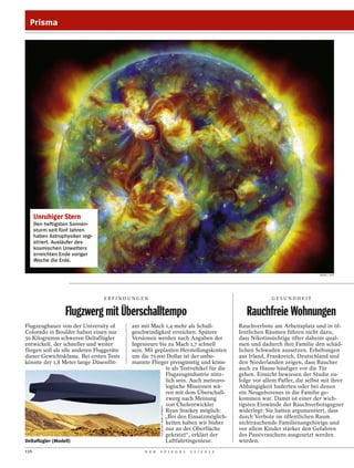 Prisma




      Unruhiger Stern
      Den heftigsten Sonnen-
      sturm seit fünf Jahren
      haben Astrophysiker regi-
      striert. Ausläufer des
      kosmischen Unwetters
      erreichten Ende voriger
      Woche die Erde.

                                                                                                                                  NASA / AFP




                                  ERFINDUNGEN                                                                GESUNDHEIT


                   Flugzwerg mit Überschalltempo                                                   Rauchfreie Wohnungen
Flugzeugbauer von der University of        zer mit Mach 1,4 mehr als Schall-                    Rauchverbote am Arbeitsplatz und in öf-
Colorado in Boulder haben einen nur        geschwindigkeit erreichen. Spätere                   fentlichen Räumen führen nicht dazu,
50 Kilogramm schweren Deltaflügler         Versionen werden nach Angaben der                    dass Nikotinsüchtige öfter daheim qual-
entwickelt, der schneller und weiter       Ingenieure bis zu Mach 1,7 schnell                   men und dadurch ihre Familie den schäd-
fliegen soll als alle anderen Fluggeräte   sein. Mit geplanten Herstellungskosten               lichen Schwaden aussetzen. Erhebungen
dieser Gewichtsklasse. Bei ersten Tests    um die 75 000 Dollar ist der unbe-                   aus Irland, Frankreich, Deutschland und
könnte der 1,8 Meter lange Düsenflit-      mannte Flieger preisgünstig und könn-                den Niederlanden zeigen, dass Raucher
                                                         te als Testvehikel für die             auch zu Hause häufiger vor die Tür
                                                         Flugzeugindustrie nütz-                gehen. Einsicht bewiesen der Studie zu-
                                                         lich sein. Auch meteoro-               folge vor allem Paffer, die selbst mit ihrer
                                                         logische Missionen wä-                 Abhängigkeit haderten oder bei denen
                                                         ren mit dem Überschall-                ein Neugeborenes in die Familie ge-
                                                         zwerg nach Meinung                     kommen war. Damit ist einer der wich-
                                                         von Chefentwickler                     tigsten Einwände der Rauchverbotsgegner
                                                        COURTESY RYAN STARKEY




                                                         Ryan Starkey möglich:                  widerlegt: Sie hatten argumentiert, dass
                                                         „Bei den Einsatzmöglich-               durch Verbote im öffentlichen Raum
                                                         keiten haben wir bisher                nichtrauchende Familienangehörige und
                                                         nur an der Oberfläche                  vor allem Kinder stärker den Gefahren
                                                         gekratzt“, erklärt der                 des Passivrauchens ausgesetzt werden
Deltaflügler (Modell)                                    Luftfahrtingenieur.                    würden.
116                                             D E R   S P I E G E L           1 1 / 2 0 1 2
 