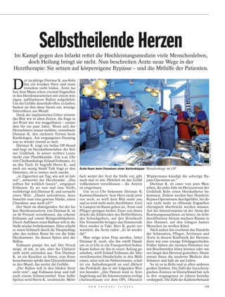 Selbstheilende Herzen
Im Kampf gegen den Infarkt rettet die Hochleistungsmedizin viele Menschenleben,
      doch Heilung bringt sie nicht. Nun beschreiten Ärzte neue Wege in der
Herztherapie: Sie setzen auf körpereigene Bypässe – und die Mithilfe der Patienten.


D
         er 54-jährige Dietmar K. aus Köln
        hat ein krankes Herz und muss
        trotzdem nicht leiden. Ärzte ha-
ben dem Mann schon viermal Engstellen
in den Herzkranzarterien mit einem win-
zigen, aufblasbaren Ballon aufgedehnt.
Um die Gefäße dauerhaft offen zu halten,
bauten sie ihm dann Stents ein, winzige
Stützröhren aus Metall.
   Dank der implantierten Gitter strömte
das Blut wie in alten Zeiten, die Enge in
der Brust war wie weggeblasen – zumin-
dest für ein paar Jahre. Wenn sich der
Herzschmerz erneut meldete, vereinbarte
Dietmar K. den nächsten Termin beim
Kardiologen. Am vergangenen Dienstag
war es wieder einmal so weit.




                                                                                                                               MICHAEL TIMM / FOTOFINDER
   Dietmar K. trägt ein helles OP-Hemd
und liegt im Herzkatheterlabor der Köl-
ner Uniklinik. In seiner rechten Leiste
steckt eine Plastikkanüle. Um 9.45 Uhr
tritt Chefkardiologe Erland Erdmann, 67,
an den Tisch. Er begrüßt Herrn K., und
nach ein wenig Small Talk fragt er den Ärzte-Team beim Einsetzen einer Aortenklappe: Wunderdinge im OP
Patienten, ob er immer noch rauche.
  „30 Zigaretten am Tag, wie seit 30 Jah- fach weitet der Arzt die Stelle vor, gibt Wippermann kündigt die sofortige By-
ren“, antwortet der Herzkranke. „Das noch mal 10 atü. Plötzlich ist das Gefäß pass-Operation an.“
sollten Sie wirklich lassen“, entgegnet vollkommen verschlossen – die Arterie          Dietmar K. ist einer von 4000 Men-
Erdmann. Es sei nun mal eine Sucht, ist eingerissen.                                 schen, die jedes Jahr im Herzzentrum der
rechtfertigt sich Dietmar K. und versucht     Um 10.13 Uhr bekommt Dietmar K. Uniklinik Köln einen Herzkatheter be-
einen Witz: „Damit aufzuhören, dazu Kammerflimmern. Sein Herz zuckt jetzt kommen. Zudem werden hier Hunderte
brauchte man eine gewisse Stärke, einen nur noch, es wirft kein Blut mehr aus, Bypass-Operationen durchgeführt, bei de-
Charakter, was weiß ich?“                  und es wird nicht mehr durchblutet. Grel- nen nicht mehr zu öffnende Engstellen
   Der Stent im absteigenden Ast der lin- le Lampen im Raum gehen an, Ärzte und chirurgisch überbrückt werden müssen.
ken Herzkranzarterie von Dietmar K. ist Pfleger springen herbei. Einer von ihnen Auf der Intensivstation ist der Atem der
zu 80 Prozent verschlossen, das erkennt drückt die Elektroden des Defibrillators, Beatmungsmaschinen zu hören, im licht-
Erdmann auf einem Röntgenbildschirm. des Schockgebers, auf den Brustkorb: durchfluteten Atrium wachsen Bäume in
Durch Aufblasen eines Ballons will er die Die Stromstöße bringen das flimmernde den Himmel, auf den Gängen hasten
Stelle wieder freibekommen. Dazu schiebt Herz wieder in Takt. Herr K. guckt ver- Menschen im weißen Kittel.
er einen Schlauch durch die Hauptschlag- wundert, die Ärzte rufen: „Er ist wieder      Nach außen hin erscheint das Handeln
ader des rechten Beins bis vor die linke da!“                                        der Schwestern, Pfleger, Ärztinnen und
Herzkammer. An dessen Spitze sitzt der        Man möge seine Frau anrufen, bittet Ärzte in diesem Kraftwerk der Herzme-
Ballon.                                    Dietmar K. noch, ehe ihn zwölf Hände dizin wie eine einzige Erfolgsgeschichte.
   Erdmann pumpt ihn auf: Der Druck um 10.15 Uhr in ein Transportbett heben. Früher hätten die meisten Patienten nur
steigt, 18 atü, 20 atü, aber der Chefarzt Kaum haben sie ihn in einen Aufzug ge- mit Beschwerden leben können oder wä-
sieht nicht zufrieden aus. Von Dietmar schoben, wirft Erland Erdmann die blut- ren längst den Herztod gestorben. Heute
K. ist ein Keuchen zu hören, eine Kran- verschmierten Handschuhe in den Müll- nimmt ihnen die moderne Medizin den
kenschwester sprüht ihm Glyceroltrinitrat eimer, setzt sich ins Nebenzimmer, schal- Schmerz und hält sie am Leben.
in den Mund, das weitet die Gefäße.        tet ein Aufnahmegerät an und diktiert       So ist es in Köln und in allen anderen
   „Der Ballon will in den blöden Stent das Protokoll, das er mit folgenden Wor- großen Städten. Die Zahl der herzchirur-
nicht rein“, sagt Erdmann leise und ruft ten beendet: „Der Patient wird in Arzt- gischen Zentren in Deutschland hat sich
nach einem Schmerzmittel. Eine halbe begleitung auf die Intensivstation verlegt in den vergangenen 20 Jahren beinahe
Spritze wird Herrn K. verabreicht. Mehr- (Aufwachraum vor dem OP). Oberarzt verdoppelt. Die Zahl der Katheterbehand-
                                                D E R   S P I E G E L   1 1 / 2 0 1 2                                    119
 
