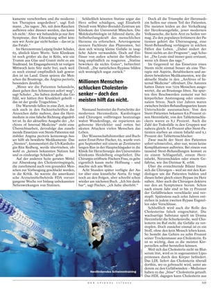 kamente verschreiben und die moderns-            Schließlich könnten Statine sogar das                                           Doch all die Triumphe der Herzmedi-
ten Therapien angedeihen“, sagt Erd-          Herz selbst schädigen, sagt Elisabeth                                           zin helfen nur einem Teil der Patienten.
mann. „Sie sagen: ,Nö, mit dem Rauchen        Deindl vom Walter-Brendel-Zentrum am                                            Die meisten leiden an der Verkalkung
aufhören oder dünner werden, das kann         Klinikum der Universität München. Die                                           der Herzkranzgefäße, jener modernen
ich nicht.‘ Aber wir behandeln ja nur ihre    Molekularbiologin ist führend darin, die                                        Volksseuche, die kein Arzt zu heilen ver-
Symptome, ihre Erkrankung selbst kön-         Selbstheilungskraft des menschlichen                                            mag. Zu den populären Irrtümern der Pa-
nen wir Ärzte gar nicht heilen – das ist ja   Herzens zu erforschen. Arteriogenese                                            tienten gehört die Überzeugung, eine
das Fatale.“                                  nennen Fachleute das Phänomen, bei                                              Stent-Behandlung verlängere in solchen
   Im Herzzentrum Leipzig findet Schuler,     dem sich winzig kleine Gefäße in taug-                                          Fällen das Leben. „Dabei ändert der
65, ähnlich klare Worte. Sein Klinikum        liche Adern verwandeln. Doch auf Ein-                                           Stent nichts an der Prognose“, sagt Schu-
ist noch größer als das in Köln, wie ein      flüsse von außen scheint die Selbsthei-                                         ler. „Die Leute sind immer ganz erstaunt,
Trumm aus Glas und Granit steht es am         lung empfindlich zu reagieren. „Statine                                         wenn ich ihnen das sage.“
Stadtrand. Im Eingangsbereich ist vorigen     bewirken da nichts Gutes“, befürchtet                                              Im Gegenteil ist das Einsetzen eines
Mittwoch kein Sitz mehr frei, auch weil       Deindl. „Die natürlichen Bypässe bilden                                         Stents nicht einmal besser als eine The-
es noch einmal empfindlich kalt gewor-        sich womöglich sogar zurück.“                                                   rapie mit Aspirin, Betablockern und an-
den ist im Land. Dann spüren die Men-                                                                                         deren bewährten Medikamenten, wie die
schen die Brustenge, die Angina pectoris,                                                                                     aktuelle Studie in den „Archives of In-
besonders deutlich.                           Millionen Menschen-                                                             ternal Medicine“ offenbart. Die Autoren
   „Wenn wir die Patienten behandeln,         schlucken Cholesterin-                                                          hatten Daten von 7229 Menschen ausge-
dann gehen ihre Schmerzen sofort weg“,                                                                                        wertet, die an Brustenge litten. Sie spür-
sagt Schuler. „Sie haben deshalb das Ge-      senker – doch den                                                               ten ihre Beschwerden zumeist nur bei
fühl, wir hätten ihre Krankheit geheilt –                                                                                     körperlicher Anstrengung oder emotio-
das ist der große Trugschluss.“               meisten hilft das nicht.                                                        nalem Stress. Nach vier Jahren waren
   Die Warnrufe fallen in eine Zeit, in der                                                                                   zwischen beiden Behandlungsarten kaum
sich auch in den Fachzeitschriften die           Niemand bestreitet die Fortschritte der                                      Unterschiede auszumachen: Von den
Anzeichen dafür mehren, dass die Herz-        modernen Herzmedizin. Kardiologen                                               Stent-Patienten bekamen 8,9 Prozent ei-
medizin in eine falsche Richtung abgedrif-    und Chirurgen vollbringen heutzutage                                            nen Herzinfarkt, von den Tablettenschlu-
tet ist. In der aktuellen Ausgabe der „Ar-    wahre Wunderdinge, sie reparieren an-                                           ckern waren es 8,1 Prozent. Auch die
chives of Internal Medicine“ steht eine       geborene Herzfehler und retten bei                                              Zahl der Todesfälle in den Gruppen war
Übersichtsarbeit, derzufolge das zuneh-       akuten Attacken vielen Menschen das                                             nahezu gleich: 8,9 Prozent aller Stent-Pa-
mende Einsetzen von Stents Patienten mit      Leben.                                                                          tienten starben an einem Infarkt und 9,1
stabiler Angina pectoris keineswegs bes-         Der Wissenschaftshistoriker und Buch-                                        Prozent der Tablettenschlucker.
ser hilft als bewährte Medikamente. Das       autor Ernst Peter Fischer, 65, wurde vori-                                         Zwar macht der Stent den Patienten
„Stenten“, kommentiert die US-Kardiolo-       gen September mit einem 40 Zentimeter                                           sofort schmerzfrei, aber nur, wenn keine
gin Rita Redberg, werde übertrieben, ob-      langen Riss in der Hauptschlagader in die                                       Komplikationen auftreten. Bei einem von
wohl es „keinen bekannten Nutzen hat          Klinik für Herzchirurgie des Universitäts-                                      tausend Stent-Behandlungen kommt es
und es eindeutige Schäden“ gebe.              klinikums Heidelberg eingeliefert. Die                                          zu einem Schlaganfall, einem Herz-
   Auf der anderen Seite geraten Mittel       Chirurgin eröffnete Fischers Frau, es gebe                                      infarkt, Nierenschäden oder einem Ge-
zur Absenkung des Cholesterinspiegels,        eigentlich kaum mehr Hoffnung – und                                             fäßriss, wie ihn Dietmar K. erlitt.
die zunehmend auch von gesunden Men-          machte sich ans Werk.                                                              Über die ernüchternde Bilanz freuen
schen zur Vorbeugung geschluckt werden,          Acht Stunden später verfügte der Au-                                         sich die Chirurgen – weil sie mit den Kar-
in die Kritik. So warnte die amerikani-       tor über eine künstliche Aorta. Er trägt                                        diologen um die Patienten buhlen und
sche Arzneimittelbehörde FDA vorver-          noch an den Folgen, aber schreibt schon                                         diesen lieber gleich einen Bypass ins Herz
gangene Woche vor bislang unbekannten         wieder am nächsten Buch. „Ich bin dank-                                         nähen. Aber auch die Chirurgen doktern
Nebenwirkungen von Statinen.                  bar“, sagt Fischer, „ich habe überlebt.“                                        nur den an Symptomen herum. Schon
                                                                                                                              nach einem Jahr sind 10 bis 15 Prozent
                                                                                                                              der Gefäßbrücken verschlackt und ver-
                                                                                                                              stopft. Spätestens nach zehn Jahren ent-
                                                                                                                              stehen in jedem zweiten Bypass Engstel-
                                                                                                                              len oder Verschlüsse.
                                                                                                                                 Schließlich wird auch die Rolle des
                                                                                                                              Cholesterins falsch eingeschätzt. Die
                                                                                                                              wachsartige Substanz spielt im Drama
                                                                                                                              Herzinfarkt die Schurkenrolle, weil Cho-
                                                                                                                              lesterin im Ruf steht, die Gefäße zu ver-
                                                                                                                              stopfen. Doch zunächst einmal ist es ein
                                                                                                                              Stoff, ohne den kein Mensch leben kann.
                                                                                                                              So besteht das Gehirn zu zehn Prozent
                                                                                                                              seiner Trockenmasse aus Cholesterin. Es
                                                                                                                              ist so wichtig, dass es die meisten Kör-
                                                                                                                              perzellen selbst herstellen können.
                                                                                                                                 Weil sich das Cholesterin nicht im Blut-
                                                                                            ZAC MACAULAY / CULTURA / CORBIS




                                                                                                                              serum löst, wird es in sogenannten Lipo-
                                                                                                                              proteinen durch den Körper befördert.
                                                                                                                              Das LDL liefert das Cholesterin überall
                                                                                                                              dorthin, wo es gebraucht wird, unter an-
                                                                                                                              derem zu den Gefäßwänden – Mediziner
                                                     Herzförderndes Schwimmtraining                                           haben es das „böse“ Cholesterin getauft.
                                                                                                                              Das HDL dagegen kann Cholesterin aus
                                                    D E R   S P I E G E L   1 1 / 2 0 1 2                                                                            121
 