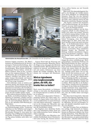 Ärzte sollten Statine nur mit Vorsicht
                                                                                                                                      verschreiben.
                                                                                                                                         Mehr noch: Der pharmakologische Ein-
                                                                                                                                      griff in die Biologie der Gefäße könnte
                                                                                                                                      auch deren Fähigkeit zur Selbstheilung
                                                                                                                                      hemmen. Denn das von den Statinen
                                                                                                                                      blockierte Schlüsselenzym ist wichtig für
                                                                                                                                      die Zelle, unter anderem wird es für das
                                                                                                                                      Wachstum natürlicher Bypässe benötigt.
                                                                                                                                         „Die Statine zerstören die biochemi-
                                                                                                                                      schen Stoffwechselwege, die der Körper
                                                                                                                                      braucht, um neue Adern wachsen zu las-
                                                                                                                                      sen“, warnt die Biologin Deindl.
                                                                                                                                         Die Forscherin erläutert, wie die Arte-
                                                                                                                                      riogenese abläuft: In allen Organen be-
                                                                                                                                      findet sich neben den großen Arterien
                                                                                                                                      ein Geflecht winzig dünner Gefäße, der
                                                                                                                                      sogenannten Kollateralen. Kommt es in
                                                                                                                                      einer großen Arterie zu einer allmäh-
                                                                                                                                      lichen Verengung, etwa durch Kalk-
                                                                                                                                      ablagerungen im Alter, dann staut sich




                                                                                         FOTOS: HEINER MUELLER-ELSNER / DER SPIEGEL
                                                                                                                                      davor das Blut zurück und sucht sich neue
                                                                                                                                      Wege – in die Kollateralen hinein. Diese
                                                                                                                                      spüren die erhöhte Schubkraft – und
                                                                                                                                      können sich nach und nach in große
                                                                                                                                      Arterien verwandeln. Diese natürlichen
                                                                                                                                      Bypässe bergen das Potential zur
                                                                                                                                      Heilung: Schlecht durchblutete Organe
                                                                                                                                      lassen sich gleichsam verjüngen – wenn
                                                                                                                                      der Kranke dabei mithilft, etwa durch
                                                                                                                                      Sport.
Intensivstation des Herzzentrums Köln: „Wir behandeln nur die Symptome“                                                                  In Experimenten mit Versuchstieren
                                                                                                                                      klappt das schon verblüffend gut. Wolf-
Statinen folglich umstritten. Die Mittel    Unterm Strich hält die Fixierung auf                                                      gang Schaper, emeritierter Professor am
hemmen ein Schlüsselenzym für die kör- die Cholesterinsenker Menschen davon                                                           Max-Planck-Institut für Herz- und Lun-
pereigene Cholesterinherstellung, aber ab, Dinge zu tun, die gegen den Herztod                                                        genforschung im hessischen Bad Nau-
sie haben auch noch unverstandene Ne- tatsächlich helfen. Mit dem Rauchen auf-                                                        heim, band Versuchskaninchen den Hin-
benwirkungen. Wenn Statine überhaupt zuhören ist sinnvoll, weil Kohlenmono-                                                           terlauf mit einem Faden ab. Das Blut
irgendeinen Nutzen hätten, urteilt der xid and andere Substanzen aus dem                                                              wurde dadurch umgeleitet in Kollatera-
Kölner Chefarzt, dann sei der „so klein, Qualm die Gefäße schädigen. Wer ab-                                                          len. Anfangs waren diese viel zu eng.
dass wir ihn vergessen können“. Die vie- nimmt, der verringert den Blutdruck.                                                         Aber mit der Zeit weiteten sie sich – am
len Menschen, die zur Prophylaxe Statine                                                                                              Ende waren die neugewachsenen Blut-
nähmen, erhofften sich davon, dass sie                                                                                                brücken im Stande, das abgebundene
später keinen Herzinfarkt und keinen       Wird es irgendwann                                                                         Bein vollständig mit Blut zu versorgen.
Schlaganfall bekämen. Erdmann: „Doch       eine Jungbrunnenpille                                                                         Die natürlichen Bypässe scheinen sich
das ist eine irrige Annahme.“                                                                                                         auf einen biophysikalischen Befehl hin
   Und schlimmer noch, es mehren sich      geben, die hilft, das                                                                      zu bilden. Wenn das Blut in die Kollate-
Hinweise darauf, dass Statine sogar Scha-                                                                                             ralen drückt, entsteht dort ein molekula-
den anrichten. Einerseits können sie Mus-  kranke Herz zu heilen?                                                                     res Signal. In den Zellen der Kollateralen
kelschmerzen bewirken. Die betroffenen                                                                                                werden bestimmte Gene angeschaltet –
Patienten werden deshalb davon abgehal- Nach einem Herzinfarkt, so Erdmann,                                                           der Startschuss für eine Kaskade von bio-
ten, sich körperlich zu bewegen – obwohl „bringt es viel mehr, den Bauchumfang                                                        chemischen Reaktionen, die darin mün-
genau das ihre Gefäße stärken würde.      im normalen Bereich zu halten als Stati-                                                    den, dass die Gefäße dicker und länger
   Zum anderen können Statine offenbar ne zu nehmen“.                                                                                 werden.
das Risiko, am Stoffwechselleiden Typ-2-    Ein allzu stark abgesenkter Choleste-                                                        Vor allem durch körperliche Aktivität
Diabetes zu erkranken, erhöhen und bei rinspiegel könnte das Leben sogar ver-                                                         wird die Arteriogenese begünstigt: Im be-
älteren Menschen aufs Gedächtnis schla- kürzen. In Japan haben Ärzte mehr als                                                         wegten Leib strömt Blut besonders flott
gen. Es sind bedenkliche Befunde, die 12 300 Landbewohner in einem Zeitraum                                                           und regt die Kollateralen zum Wachsen
jetzt zu der aktuellen FDA-Warnung ge- von zehn Jahren untersucht – ausgerech-                                                        an. Menschen, die sich viel bewegen, le-
führt haben.                              net in der Gruppe der Menschen mit                                                          gen sich deshalb tatsächlich immer wie-
   Die meisten Patienten ahnen von die- niedrigem Gesamtcholesterin (unter 160)                                                       der neue Bypässe.
sen Nebenwirkungen nichts. Treuherzig war die Sterblichkeit erhöht.                                                                      Wer über ein gutes Netz an Kollatera-
schlucken sie ihre Tabletten und wiegen     Das Ergebnis einer ähnlichen Studie                                                       len verfügt, trägt demnach ein Schutz-
sich in falscher Sicherheit. Der Kölner mit 12 740 Teilnehmern haben Ärzte aus                                                        schild im Herzen. Genau dieser Effekt
Herzkranke Dietmar K. etwa nahm bis- dem südkoreanischen Seoul Anfang des                                                             könnte ein Phänomen erklären, das Ärzte
her jeden Tag 40 Milligramm Simvastatin Jahres vorgelegt.                                                                             häufig beobachten. Viele Menschen ha-
und hoffte, so könnten die 30 Zigaretten    Auch hier hatten jene Menschen eine                                                       ben im Alter zwar Verschlüsse in den gro-
am Tag seinen Gefäßen nicht mehr viel erhöhte Sterblichkeit, deren Cholesterin-                                                       ßen Herzarterien, sie spüren jedoch keine
anhaben.                                  wert unter 160 lag. Die Autoren warnen:                                                     Beschwerden – offenbar haben bei ihnen
                                                 D E R   S P I E G E L   1 1 / 2 0 1 2                                                                                      123
 