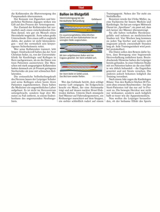 Titel

die Kollateralen die Blutversorgung des       Ballon im Blutgefäß                                Trainingsgerät. Neben der Tür steht ein
Pumpmuskels übernommen.                                                                          Notfallkoffer.
   Der Konsum von Zigaretten und kör-         Stent-Einbringung bei der           Gefäßwand         Benutzen würde ihn Ulrike Müller, 34,
perliches Nichtstun dagegen wirken wie        Herzkatheter-Behandlung                            eine Fachärztin für Innere Medizin und
Gift auf den Prozess der Arteriogenese.                                                          Kardiologie. Sie hat am vorigen Mittwoch
   Der Zustand der Kollateralen hat ver-                                                         Dienst im „Sporthaus“; sie passt auf, dass
mutlich auch einen entscheidenden Ein-                                            Ablagerung     sich keiner der Männer überanstrengt.
fluss darauf, wie gut ein Mensch einen                                                              Sie alle haben verkalkte Herzkranz-
Herzinfarkt wegsteckt. Ärzte sehen große      Ein zusammengefaltetes Gitterröhrchen              gefäße und nehmen an medizinischen
Unterschiede: Den einen rafft es sogleich     (Stent) wird mit dem Ballonkatheter bis zur        Studien teil. Vier Wochen lang kommen
dahin, der andere ist nicht kleinzukrie-      verengten Stelle vorgeschoben.                     sie jeden Tag hierher und rackern sich
gen – weil ihn vermutlich sein körper-                                                           insgesamt jeweils zweieinhalb Stunden
eigenes Sicherheitsnetz rettet.                                                         Ballon   lang ab. Jede Trainingseinheit wird peni-
   Wer seine Kollateralen trainiert, lebt                                               Stent    bel protokolliert.
länger. Eindrucksvoll haben das der Arzt                                                            Die Daten sollen den Beweis dafür lie-
Christian Seiler, 55, von der Universitäts-   Mit dem aufgeblasenen Ballon wird der              fern, dass Bewegung eine beginnende
klinik für Kardiologie und Kollegen in        Engpass geweitet. Der Stent entfaltet sich.        Herzverkalkung umkehren kann. Beein-
Bern nachgewiesen, als sie die Daten von                                                         druckende Hinweise haben die Leipziger
6529 Patienten auswerteten: Die Men-                                                             bereits gefunden. In einer früheren Studie
schen mit stark ausgeprägten Kollateralen                                                        mit 101 Patienten haben sie die eine Hälf-
hatten demnach ein 36 Prozent geringeres                                                         te wie üblich behandelt – die Engstellen
Sterberisiko als jene mit schwachen Kol-                                                         geweitet und mit Stents versehen. Die
lateralen.                                    Der Stent bleibt im Gefäß zurück.                  anderen jedoch bekamen lediglich das
   Die erstaunliche Selbstheilungskraft       Das Blut kann wieder ﬂießen.                       Training verordnet.
des Herzens lassen der Leipziger Schuler                                                            Nach einem Jahr zogen die Kardiologen
und seine Kollegen schon heute ihren             Wer das Gebäude betritt, dem schlägt            Bilanz: Von den Radlern blieben 88 Pro-
Patienten zugutekommen. Dazu haben            warme Luft entgegen. Im Erdgeschoss                zent ohne erneute Beschwerden – bei den
die Mediziner ein ungewöhnliches Labor        keucht ein Mann, der eine Atemmaske                Stent-Patienten traf das nur auf 70 Pro-
aufgebaut. Es ist nicht im Herzzentrum        trägt und auf dessen nackter Brust Elek-           zent zu. Die bewegte Herzkur war nicht
untergebracht, sondern liegt drei Mi-         troden kleben. Unterm Dach strampeln               nur wirksamer, sondern auch lediglich
nuten zu Fuß entfernt, in einem Endrei-       fünf Männer auf Fahrradergometern, ein             halb so teuer wie die Apparatemedizin.
henhaus des angrenzenden Neubauge-            Rothaariger marschiert auf dem Stepper,               Nun wollen die Leipziger herausfin-
biets.                                        ein siebter schließlich rudert auf einem           den, ob der heilsame Effekt des Sports
 