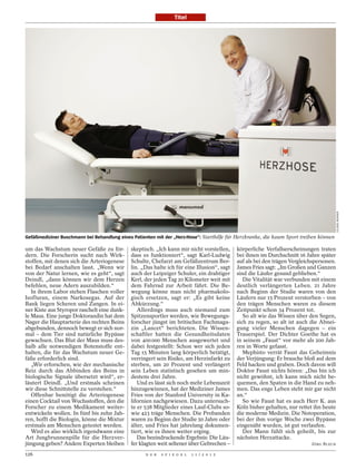 Titel




                                                                                                                                         JULIANE WERNER
Gefäßmediziner Buschmann bei Behandlung eines Patienten mit der „Herz-Hose“: Starthilfe für Herzkranke, die kaum Sport treiben können

um das Wachstum neuer Gefäße zu för-         skeptisch. „Ich kann mir nicht vorstellen,     körperliche Verfallserscheinungen traten
dern. Die Forscherin sucht nach Wirk-        dass es funktioniert“, sagt Karl-Ludwig        bei ihnen im Durchschnitt 16 Jahre später
stoffen, mit denen sich die Arteriogenese    Schulte, Chefarzt am Gefäßzentrum Ber-         auf als bei den trägen Vergleichspersonen.
bei Bedarf anschalten lasst. „Wenn wir       lin. „Das halte ich für eine Illusion“, sagt   James Fries sagt: „Im Großen und Ganzen
von der Natur lernen, wie es geht“, sagt     auch der Leipziger Schuler, ein drahtiger      sind die Läufer gesund geblieben.“
Deindl, „dann können wir dem Herzen          Kerl, der jeden Tag 20 Kilometer weit mit         Die Vitalität war verbunden mit einem
befehlen, neue Adern auszubilden.“           dem Fahrrad zur Arbeit fährt. Die Be-          deutlich verlängerten Leben. 21 Jahre
   In ihrem Labor stehen Flaschen voller     wegung könne man nicht pharmakolo-             nach Beginn der Studie waren von den
Isofluran, einem Narkosegas. Auf der         gisch ersetzen, sagt er: „Es gibt keine        Läufern nur 15 Prozent verstorben – von
Bank liegen Scheren und Zangen. In ei-       Abkürzung.“                                    den trägen Menschen waren zu diesem
ner Kiste aus Styropor raschelt eine dunk-      Allerdings muss auch niemand zum            Zeitpunkt schon 34 Prozent tot.
le Maus. Eine junge Doktorandin hat dem      Spitzensportler werden, wie Bewegungs-            So alt wie das Wissen über den Segen,
Nager die Hauptarterie des rechten Beins     forscher jüngst im britischen Fachmaga-        sich zu regen, so alt ist auch die Abnei-
abgebunden, dennoch bewegt er sich nor-      zin „Lancet“ berichteten. Die Wissen-          gung vieler Menschen dagegen – ein
mal – dem Tier sind natürliche Bypässe       schaftler hatten die Gesundheitsdaten          Trauerspiel. Der Dichter Goethe hat es
gewachsen. Das Blut der Maus muss des-       von 400 000 Menschen ausgewertet und           in seinem „Faust“ vor mehr als 200 Jah-
halb alle notwendigen Botenstoffe ent-       dabei festgestellt: Schon wer sich jeden       ren in Worte gefasst.
halten, die für das Wachstum neuer Ge-       Tag 15 Minuten lang körperlich betätigt,          Mephisto verrät Faust das Geheimnis
fäße erforderlich sind.                      verringert sein Risiko, am Herzinfarkt zu      der Verjüngung: Er brauche bloß auf dem
   „Wir erforschen, wie der mechanische      sterben, um 20 Prozent und verlängert          Feld hacken und graben. Doch davon will
Reiz durch das Abbinden des Beins in         sein Leben statistisch gesehen um min-         Doktor Faust nichts hören: „Das bin ich
biologische Signale übersetzt wird“, er-     destens drei Jahre.                            nicht gewöhnt, ich kann mich nicht be-
läutert Deindl. „Und erstmals scheinen          Und es lässt sich noch mehr Lebenszeit      quemen, den Spaten in die Hand zu neh-
wir diese Schnittstelle zu verstehen.“       hinzugewinnen, hat der Mediziner James         men. Das enge Leben steht mir gar nicht
   Offenbar benötigt die Arteriogenese       Fries von der Stanford University in Ka-       an.“
einen Cocktail von Wuchsstoffen, den die     lifornien nachgewiesen. Dazu untersuch-           So wie Faust hat es auch Herr K. aus
Forscher zu einem Medikament weiter-         te er 538 Mitglieder eines Lauf-Clubs so-      Köln bisher gehalten, nur rettet ihn heute
entwickeln wollen. In fünf bis zehn Jah-     wie 423 träge Menschen. Die Probanden          die moderne Medizin. Die Notoperation,
ren, hofft die Biologin, könne die Mixtur    waren zu Beginn der Studie 50 Jahre oder       bei der ihm vorige Woche zwei Bypässe
erstmals am Menschen getestet werden.        älter, und Fries hat jahrelang dokumen-        eingenäht wurden, ist gut verlaufen.
   Wird es also wirklich irgendwann eine     tiert, wie es ihnen weiter erging.                Der Mann fühlt sich geheilt, bis zur
Art Jungbrunnenpille für die Herzver-           Das beeindruckende Ergebnis: Die Läu-       nächsten Herzattacke.
jüngung geben? Andere Experten bleiben       fer klagten weit seltener über Gebrechen –                                    JÖRG BLECH

126                                                D E R   S P I E G E L   1 1 / 2 0 1 2
 