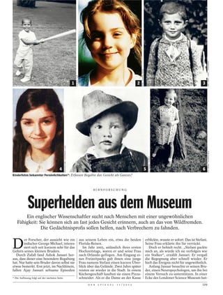 CPP / ROPI / CIRIC / FOTOFINDER
                                                                                                                                                         ROTA / CAMERA PRESS
                                                                                      POLARIS / LAIF


                                                                                  1                                                                  2                                                                  3
                                                ARCHIVIO GBB / CONTRASTO / LAIF




                                                                                                                                                                                                                               P.S.I.BONN / ULLSTEIN BILD
                                                                                                                                                                                   BETTMANN / CORBIS




                                         4                                                                                                                                     5                                        6
Kinderfotos bekannter Persönlichkeiten*: Erfassen Begabte das Gesicht als Ganzes?



                                                                                                                HIRNFORSCHUNG




             Superhelden aus dem Museum
        Ein englischer Wissenschaftler sucht nach Menschen mit einer ungewöhnlichen
    Fähigkeit: Sie können sich an fast jedes Gesicht erinnern, auch an das von Wildfremden.
                Die Gedächtnisprofis sollen helfen, nach Verbrechern zu fahnden.


D
        er Forscher, der aussieht wie ein                                                              aus seinem Leben ein, etwa die beiden                                   erblickte, wusste er sofort: Das ist Stefani.
        indischer George Michael, interes-                                                             Florida-Reisen.                                                         Seine Frau erklärte ihn für verrückt.
        siert sich seit kurzem sehr für das                                                               Im Jahr 2005, anlässlich ihres ersten                                  Doch er behielt recht. „Stefani guckte
Gehirn seines kleinen Bruders.                                                                         Hochzeitstags, waren er und seine Frau                                  mich an, als würde ich sie verfolgen wie
   Durch Zufall fand Ashok Jansari her-                                                                nach Orlando geflogen. Am Eingang ei-                                   ein Stalker“, erzählt Jansari. Er vergaß
aus, dass dieser eine besondere Begabung                                                               nes Freizeitparks gab ihnen eine junge                                  die Begegnung aber schnell wieder. Er
hat. Nur hatte sein Bruder davon selbst nie                                                            Frau namens Stefani einen kurzen Über-                                  hielt das Ereignis nicht für ungewöhnlich.
etwas bemerkt. Erst jetzt, im Nachhinein,                                                              blick über das Gelände. Zwei Jahre später                                 Anfang Januar besuchte er seinen Bru-
fallen Ajay Jansari seltsame Episoden                                                                  reisten sie wieder in die Stadt. In einem                               der, einen Neuropsychologen, um ihn bei
                                                                                                       Küchengeschäft kauften sie einen Pizza-                                 einem Versuch zu unterstützen. In einer
* Die Auflösung folgt auf der nächsten Seite.                                                          schneider. Als er die Dame an der Kasse                                 Ecke des Londoner Science Museum hat-
                                                                                                             D E R   S P I E G E L   1 1 / 2 0 1 2                                                                      129
 