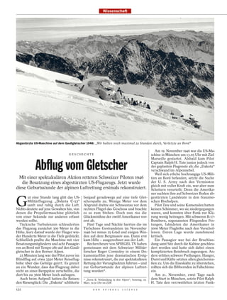 Wissenschaft




Abgestürzte US-Maschine auf dem Gauligletscher 1946: „Wir halten noch maximal 24 Stunden durch, Verletzte an Bord“

                                                                                                    Am 19. November 1946 war die US-Ma-
                                  GESCHICHTE                                                      schine in München um 13.05 Uhr mit Ziel
                                                                                                  Marseille gestartet. Alsbald kam Pilot

            Abflug vom Gletscher                                                                  Captain Ralph H. Tate junior jedoch von
                                                                                                  der geplanten Flugroute ab; die „Dakota“
                                                                                                  verschwand im Alpennebel.
                                                                                                    Weil sich etliche hochrangige US-Mili-
  Mit einer spektakulären Aktion retteten Schweizer Piloten 1946                                  tärs an Bord befanden, setzte die Suche
   die Besatzung eines abgestürzten US-Flugzeugs. Jetzt wurde                                     der U. S. Army nach den Vermissten
                                                                                                  gleich mit voller Kraft ein, war aber zum
diese Geburtsstunde der alpinen Luftrettung erstmals rekonstruiert.                               Scheitern verurteilt. Denn die Amerika-
                                                                                                  ner suchten ihre auf Schweizer Boden ab-


G
        ut eine Stunde lang glitt das US-    bergauf geradewegs auf eine tiefe Glet-              gestürzten Landsleute in den französi-
        Militärflugzeug „Dakota C-53“        scherspalte zu. Wenige Meter vor dem                 schen Hochalpen.
        sanft und ruhig durch die Luft.      Abgrund drehte ein Schneestau vor dem                  Pilot Tate und seine Kameraden hatten
Nichts deutete auf jene Gewalten hin, von    rechten Flügel das Geschoss und brachte              keinen Schimmer, wo sie niedergegangen
denen die Propellermaschine plötzlich        es so zum Stehen. Doch nun riss die                  waren, und konnten über Funk zur Klä-
von einer Sekunde zur anderen erfasst        Glückssträhne der zwölf Amerikaner vor-              rung wenig beitragen. Mit schweren B-17-
werden sollte.                               erst ab.                                             Bombern, sogenannten Fliegenden Fes-
  Tückische Turbulenzen schleuderten           Fünf Tage und Nächte harrten die im                tungen, fahndeten die Amerikaner in
das Flugzeug zunächst 300 Meter in die       Tiefschnee Gestrandeten im November                  5000 Meter Flughöhe nach den Verschol-
Höhe, kurz darauf wurde der Flieger wie-     1946 bei minus 15 Grad und eisigen Win-              lenen. Deren Lage wurde zunehmend
der Hunderte Meter in die Tiefe gedrückt.    den auf dem Bergmassiv aus. Dann erst                kritisch.
Schließlich prallte die Maschine mit vier    kam Hilfe – ausgerechnet aus der Luft.                 Ein Passagier war bei der Bruchlan-
Besatzungsmitgliedern und acht Passagie-       Rechercheure von SPIEGEL TV haben                  dung samt Sitz durch die Kabine geschleu-
ren an Bord mit Tempo 280 auf den Gauli-     gemeinsam mit dem Schweizer Militär-                 dert worden und hatte sich dabei einen
gletscher in den Berner Alpen.               forscher Roger Cornioley in einem Do-                komplizierten Beinbruch zugezogen. An-
  25 Minuten lang war der Pilot zuvor im     kumentarfilm jene dramatischen Ereig-                dere erlitten schwere Prellungen. Hunger,
Blindflug auf etwa 3350 Meter Reiseflug-     nisse rekonstruiert, die zur spektakulären           Durst und Kälte setzten allen gleicherma-
höhe über das Gebirge geirrt. Es grenzt      Rettung der Verunglückten führten – und              ßen zu. Um die Eiseskälte zu überstehen,
an ein Wunder, dass das Flugzeug dabei       zur Geburtsstunde der alpinen Luftret-               rollten sich die Bibbernden in Fallschirme
nicht an einer Bergspitze zerschellte, die   tung wurden*.                                        ein.
dort bis zu 3600 Meter hoch aufragen.                                                               Am 21. November, zwei Tage nach
  Auch beim Aufprall hatten die Reisen-      * „Terra X: Notlandung in den Alpen“; Sonntag, 25.   dem Start in München, setzte Pilot Ralph
den Riesenglück: Die „Dakota“ schlitterte    März, 19.30 Uhr im ZDF.                              H. Tate den verzweifelten letzten Funk-
132                                                 D E R   S P I E G E L   1 1 / 2 0 1 2
 