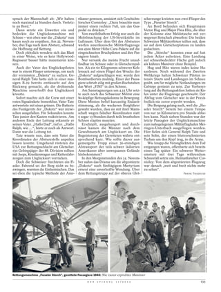 spruch der Mannschaft ab: „Wir halten rikaner gewesen, amüsiert sich Geschichts-          scherzunge kreisten nun zwei Flieger des
noch maximal 24 Stunden durch. Verletz- forscher Cornioley: „Dazu brauchte man            Typs „Fieseler Storch“.
te an Bord.“                               immer einen rechten Fuß, um das Gas-              An Bord befanden sich Hauptmann
   Dann setzte ein Unwetter ein und pedal zu drücken.“                                    Victor Hug und Major Pista Hitz, die über
bedeckte die Unglücksmaschine mit             Von zweifelhaftem Erfolg war auch die       der Kolonne eine Meldetasche mit ver-
Schnee – von oben war die „Dakota“ nun Mobilmachung der US-Streitkräfte im                wegener Botschaft abwarfen: Die beiden
kaum noch zu erspähen. Am 22. Novem- Luftraum. Über dem Ort des Absturzes                 Schweizer Militärpiloten teilten mit, dass
ber, drei Tage nach dem Absturz, schwand warfen amerikanische Militärflugzeuge            sie auf dem Gletscherplateau zu landen
die Hoffnung auf Rettung.                  aus 4500 Meter Höhe Care-Pakete auf die        gedachten.
   Doch plötzlich wendete sich das Blatt eingeschneiten Bruchpiloten und ihre Pas-           Die „Störche“ konnten zwar auf fast
in einer Weise, wie es kein Hollywood- sagiere hinab.                                     jedem Acker aufsetzen. Eine Landung
Regisseur besser hätte inszenieren kön-       Nur versank die meiste Fracht unauf-        auf schneebedeckter Fläche galt jedoch
nen.                                       findbar im Schnee oder in Gletscherspal-       als kühnes Manöver ohne Beispiel.
   Auch der Vater des Unglückspiloten ten. Als ein 60 Kilogramm schwerer Koh-                Hug und Hitz waren indes keine Ha-
war in einem Flieger unterwegs, um nach lensack auf einen Flügel des Wracks der           sardeure. Noch während des Zweiten
der vermissten „Dakota“ zu suchen. Ge- „Dakota“ aufgeschlagen war, wurde den              Weltkriegs hatten Schweizer Piloten in-
neral Ralph Tate hatte sich in einer mas- Bombardierten mulmig. Einer der Passa-          tensiv Starts und Landungen im Schnee
sigen B-29 bereits enttäuscht auf den giere schrieb eilig mit großen Buchstaben           geübt, um für mögliche Notlandungen im
Rückweg gemacht, als die dröhnende das Wort „FINI“ in den Schnee.                         Gebirge gerüstet zu sein. Zur Vorberei-
Maschine unverhofft den Unglücksort           Am Samstagmorgen um 4.15 Uhr setz-          tung auf die Rettungsaktion hatten sie Ku-
kreuzte.                                   te auch noch das Schweizer Militär eine        fen unter die Flugzeuge geschraubt. Der
   Sofort machte sich die Crew mit einer 80-köpfige Rettungskolonne in Bewegung.          Abflug vom Gletscher war in der Praxis
roten Signalrakete bemerkbar. Vater Tate Diese Mission befiel kurzzeitig Endzeit-         freilich nie zuvor erprobt worden.
antwortete mit einer grünen. Die Batterie stimmung, als die wackeren Bergführer              Die Bergung gelang auch, weil die „Fie-
des Funkgeräts der „Dakota“ war inzwi- gewahr wurden, dass sie mit ihrer Mann-            seler Storch“ bereits bei einem Tempo
schen ausgefallen. Für Sekunden konnte schaft wegen falscher Koordinaten statt            von nur 50 Kilometern pro Stunde abhe-
Tate junior den Kasten reaktivieren. Am 9 sogar 13 Stunden durch teils brusthohen         ben kann. Nach sieben Stunden war der
anderen Ende der Leitung erkannte er Schnee stapfen mussten.                              letzte Passagier der Unglücksmaschine
seinen Vater. „Hallo Dad“, rief er. „Hallo    Erschöpft, ausgehungert und durch-          zum nahegelegenen Militärflughafen Mei-
Ralph, wie …“, hörte er noch als Antwort. nässt kamen die Männer nach dem                 ringen-Unterbach ausgeflogen worden.
Dann war die Leitung tot.                  Gewaltmarsch am Unglücksort an. Die            Hier fielen sich General Ralph Tate und
   Tate wusste nun, dass sein Vater die Begeisterung der Geretteten währte ent-           sein Sohn, der einen blutverschmierten
Koordinaten der Absturzstelle anpeilen sprechend kurz. Wie sollte dieser aus-             Turban um den Kopf trug, in die Arme.
lassen konnte. Umgehend rüsteten die gemergelte Trupp einen 36-stündigen                     Wie knapp die Verunglückten dem Tod
USA zur Rettungsschlacht am Gletscher. Abtransport der teils schwer lädierten             entgangen waren, offenbarte sich bereits
150 Gebirgsjäger der 88. Division sollten Amerikaner über unwegsames Gelände              einen Tag später: Ein schwerer Wetter-
mit Jeeps, Krankenwagen und Kettenfahr- hinbekommen?                                      umsturz mit drei Tage währendem
zeugen zum Unglücksort vorrücken.             In den Morgenstunden des 24. Novem-         Schneefall setzte ein. Heimatforscher Cor-
   Doch die Schweizer fürchteten ein Fi- ber nahm das Drama um die abgestürzte            nioley: Von dem abgestürzten Flugzeug
asko: Fahrend sei der Berg nicht zu be- „Dakota“ nach fünftägigem Martyrium               war danach „weit und breit nichts mehr
zwingen, warnten die Einheimischen. Das erneut eine unverhoffte Wendung. Über             zu sehen“.
sei eben die typische Methode der Ame- dem Rettungstrupp auf der oberen Glet-                                       FRANK THADEUSZ




                                                                                                                                      FOTOS: PHOTOPRESS ARCHIV / KEYSTONE ZÜRICH / DPA




Rettungsmaschine „Fieseler Storch“, gerettete Passagiere 1946: Nie zuvor erprobtes Manöver

                                                  D E R   S P I E G E L   1 1 / 2 0 1 2                                         133
 