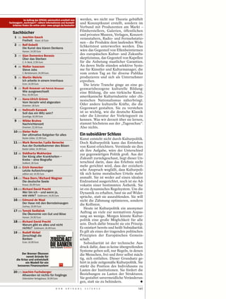 Im Auftrag des SPIEGEL wöchentlich ermittelt vom      werden, wo nicht nur Theorie gebüffelt
Fachmagazin „buchreport“; nähere Informationen und Auswahl-         und Konzeptkunst erstellt, sondern im
   kriterien finden Sie online unter: www.spiegel.de/bestseller
                                                                    Verbund mit Produzenten am Markt –
                                                                    Filmherstellern, Galerien, öffentlichen
   Sachbücher                                                       und privaten Museen, Verlagen, Konzert-
     1    (1)   Joachim Gauck                                       veranstaltern, Radio- und Fernsehstatio-
                Freiheit Kösel; 10 Euro
                                                                    nen – die Produkte dem laufenden Wirk-
     2    (2)   Rolf Dobelli                                        lichkeitstest unterworfen werden. Das
                Die Kunst des klaren Denkens
                Hanser; 14,90 Euro                                  wäre das Gegenteil von Elfenbeintürmen
     3    (7)   Gian Domenico Borasio
                                                                    des europäischen Kultur- und Zukunfts-
                Über das Sterben                                    skeptizismus, das Gegenteil von Kapellen
                C. H. Beck; 17,95 Euro                              für die Anbetung staatlicher Garantien.
     4    (6)   Walter Isaacson                                     An deren Stelle stünden selektive Syste-
                Steve Jobs                                          me für Künstler und Kulturmanager, die
                C. Bertelsmann; 24,99 Euro                          vom ersten Tag an für diverse Publika
     5    (4)   Martin Wehrle                                       produzieren und sich als Unternehmer
                Ich arbeite in einem Irrenhaus                      erproben.
                Econ; 14,99 Euro                                       Die letzte Tranche ginge an eine ge-
     6    (3)   Rudi Assauer mit Patrick Strasser                   genwartsbezogene kulturelle Bildung:
                Wie ausgewechselt                                   eine Bildung, die uns türkische Kunst,
                Riva; 19,99 Euro
                                                                    amerikanische Kulturindustrie oder chi-
     7    (–)   Hans-Ulrich Grimm                                   nesischen Nationalismus näherbringt.
                Vom Verzehr wird abgeraten
                Droemer; 18 Euro                                    Oder andere kulturelle Kräfte, die die
                                                                    Gegenwart gestalten. Sie zu verstehen
     8    (5)   Hellmuth Karasek
                Soll das ein Witz sein?                             ist so wichtig, wie die deutsche Klassik
                Quadriga; 16,99 Euro                                oder die Literatur der Vorkriegszeit zu
     9    (–)   Wibke Bruhns                                        kennen. Was wir derzeit über sie lernen,
                Nachrichtenzeit                                     stammt höchstens aus der „Tagesschau“.
                Droemer; 22,99 Euro                                 Also nichts.
    10 (10) Dieter Nuhr
            Der ultimative Ratgeber für alles                       Ein subsidiärer Schluss
                Bastei Lübbe; 12,99 Euro                            Kunst entsteht nicht durch Kulturpolitik.
    11 (14) Mark Benecke / Lydia Benecke                            Doch Kulturpolitik kann das Entstehen
                Aus der Dunkelkammer des Bösen                      von Kunst erleichtern. Verstünde sie dies
                Bastei Lübbe; 14,99 Euro
                                                                    als ihre Aufgabe, wäre der Unterschied
    12    (8)   Siddharta Mukherjee                                 zur gegenwärtigen Politik groß. Aus der
                Der König aller Krankheiten –
                Krebs – eine Biograﬁe                               Zukunft zurückgeschaut, liegt dieser Un-
                DuMont; 26 Euro                                     terschied darin, dass das Erlebnis nicht
    13    (9)   Erich Honecker                                      mehr gerichtet wird, dass der erzieheri-
                Letzte Aufzeichnungen                               sche Anspruch wegfällt, dass Kulturpoli-
                edition ost; 14,95 Euro                             tik sich keine moralischen Urteile mehr
    14 (11) Thea Dorn / Richard Wagner                              anmaßt. Sie ist weder auf einen idealen
                Die deutsche Seele                                  Endzustand ausgerichtet, noch ist sie Ad-
                Knaus; 26,99 Euro                                   vokatin einer bestimmten Ästhetik. Sie
    15 (13) Richard David Precht                                    ist ein dynamisches Regelsystem. Um die
            Wer bin ich – und wenn ja,                              Dynamik zu erhalten, baut sie auf Wider-
            wie viele? Goldmann; 14,95 Euro                         sprüche, statt sie auszublenden. Sie will
    16 (12) Edmund de Waal                                          nicht die Zähmung optimieren, sondern
            Der Hase mit den Bernsteinaugen                         die Kollision.
                Zsolnay; 19,90 Euro
                                                                       Heute ist Kulturpolitik ein anonymer
    17 (16) Tomáš Sedláček                                          Auftrag an viele zur normativen Anpas-
            Die Ökonomie von Gut und Böse
                Hanser; 24,90 Euro                                  sung an wenige. Morgen könnte Kultur-
    18 (15) Richard David Precht                                    politik eine große Möglichkeit für alle
                Warum gibt es alles und nicht                       sein. Doch dafür braucht sie ein Prinzip.
                nichts? Goldmann; 16,99 Euro                        Es existiert bereits und heißt Subsidiarität.
    19    (–)   Rudolf Hickel                                       Es gilt als eines der tragenden politischen
                Zerschlagt die                                      Prinzipien der Europäischen Gemein-
                Banken                                              schaft.
                Econ; 14,99 Euro                                       Subsidiarität ist der technische Aus-
                                                                    druck dafür, dass es keine übergreifenden
                                                                    Systeme geben soll, nur Regeln, in denen
             Der Bremer Ökonom                                      die Menschen, frei und ihrer selbst mäch-
                 nennt Gründe für
         die Krise und entwickelt                                   tig, sich entfalten. Dieser Grundsatz ge-
                ein Modell für ein                                  hört in jede zeitgemäße Kulturpolitik. Sie
          besseres Finanzsystem                                     stärkt die Position des Individuums zu
                                                                    Lasten der Institutionen. Sie fördert die
    20 (17) Joachim Fuchsberger
            Altwerden ist nichts für Feiglinge                      Beziehungen zu Lasten der Strukturen.
                Gütersloher Verlagshaus; 19,99 Euro                 Sie gestaltet unvermeidliche Veränderun-
                                                                    gen, statt sie zu behindern.
                                                 D E R   S P I E G E L   1 1 / 2 0 1 2                       141
 