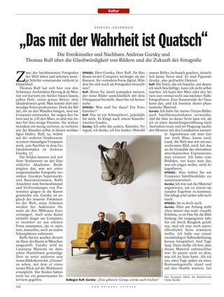 Kultur



                                                      SPI EGEL-GESPRÄCH




  „Das mit der Wahrheit ist Quatsch“
                   Die Fotokünstler und Nachbarn Andreas Gursky und
      Thomas Ruff über die Glaubwürdigkeit von Bildern und die Zukunft der Fotografie


Z
       wei der berühmtesten Fotografen SPIEGEL: Herr Gursky, Herr Ruff, für Ihre unsere Bilder, technisch gesehen, tatsäch-
       der Welt leben und arbeiten weni- Kunst ist der Computer wichtiger als die lich keine Fotos sind. Es sind Pigment-
       ge Schritte voneinander entfernt in Kamera. Sie verändern Fotos digital. Wür- drucke, also gedruckte Dateien.
Düsseldorf.                                  den Sie sich noch als Fotografen bezeich- Ruff: Die Fotos, die ich brauche, mit denen
   Thomas Ruff hat sich hier von den nen?                                                  ich mich beschäftige, kann ich nicht selbst
Schweizer Architekten Herzog & de Meu- Ruff: Wenn Sie damit jemanden meinen, machen. Ich kann den Mars oder den Sa-
ron vor kurzem ein Atelier bauen lassen, der seine Bilder ausschließlich mit dem turn nun einmal nicht aus nächster Nähe
außen Holz, innen grauer Beton, 1600 Fotoapparat herstellt, dann bin ich keiner fotografieren. Eine Raumsonde der Nasa
Quadratmeter groß. Man könnte dort auf- mehr.                                              kann das, und ich benutze dieses phan-
wendige Fotos produzieren. Doch die Bil- SPIEGEL: Was sind Sie dann? Ein Foto- tastische Material.
der, die an den Wänden hängen, sind am künstler?                                           Gursky: Ich habe für meine Ozean-Bilder
Computer entstanden. Sie zeigen den Sa- Ruff: Das ist ein Schimpfwort, jedenfalls auch Satellitenaufnahmen verwendet.
turn und in 3-D den Mars, es sind wie im- für mich. Es klingt nach einem Künstler Auf die Idee zu dieser Serie kam ich, als
mer bei ihm riesige Formate. Sie wirken zweiten Grades.                                    ich zu einer Ausstellungseröffnung nach
trotzdem ein wenig verloren, so verloren Gursky: Ich sehe das anders. Künstler, Fo- Australien reiste und im Flugzeug nachts
wie der Künstler selbst in diesen weitläu- tograf, ich denke, ich bin beides. Obwohl den Monitor mit den Landkarten anstarr-
figen Hallen. Ruff, 54, wohnt                                                                         te. Irgendwann sah man fast
auf der anderen Straßenseite                                                                          nur noch Blau, kaum noch
in einem ehemaligen Umspann-                                                                          Land, die Welt war wie ein mo-
werk, sein Nachbar in dem Ge-                                                                         nochromes Bild, mich hat das
bäudekomplex ist Andreas                                                                              an die Gemälde des abstrakten
Gursky, 57.                                                                                           amerikanischen Expressionis-
   Die beiden kennen sich seit                                                                        mus erinnert. Ich hatte eine
ihrer Studienzeit an der Düs-                                                                         Bildidee, nur kann man das,
seldorfer Akademie. Beide                                                                             was ich zeigen wollte, nicht fo-
prägten das, was wir unter                                                                            tografieren.
zeitgenössischer Fotografie ver-                                                                      SPIEGEL: Also haben Sie am
stehen. Gurskys Supermarkt-                                                                           Computer Satellitenbilder zu-
und Raverpanoramen, Ruffs                                                                             sammenmontiert.
Ansichten vom Sternenhimmel                                                                           Gursky: Ich war auf das Material
und Verfremdungen von Por-                                                                            angewiesen, um zu einem op-
noseiten gingen in die Kunst-                                                                         timalen Ergebnis zu kommen.
geschichte ein. Gursky ist zu-                                                                        Das klingt jetzt sicher sehr tech-
gleich der teuerste Fotokünst-                                                                        nisch.
ler der Welt, seine Arbeiten                                                                          SPIEGEL: Ist es doch auch.
werden bei Auktionen für                                                                              Gursky: Aber am Anfang steht
mehr als drei Millionen Euro                                                                          eben immer das reale visuelle
versteigert. Auch seine Kunst                                                                         Erlebnis, es ist Pate für die Bild-
entsteht längst am Computer,                                                                          findung. Im vergangenen Jahr
er montiert sie aus solchen                                                                           bin ich durch Bangkok gefah-
Fotos zusammen, die er meis-                                                                          ren, weil ich eine noch unver-
tens, immerhin, noch an realen                                                                        öffentlichte Serie erweitern
Schauplätzen aufnimmt.                                                                                wollte. Ich habe aus einem
   Ruffs Serien werden derzeit                                                                        zweistöckigen Nahverkehrszug
im Haus der Kunst in München                                                                          heraus fotografiert, fünf Tage
ausgestellt. Gursky wird im                                                                           lang. Dann stellte ich fest, dass
Louisiana Museum im däni-                                                                             dieses Material unbrauchbar
                                                                                                     ANDREAS TEICHMANN / DER SPIEGEL




schen Humlebaek gewürdigt.                                                                            war. Es passte nicht zu dem,
Dort ist unter anderem sein                                                                           was ich im Sinn hatte. Als ich
neues Bilderkonvolut „Oceans“                                                                         ein, zwei Tage später an einer
zu sehen, mit dem er einen                                                                            Bootsanlegestelle stand und
neuen Blick auf die Weltmeere                                                                         auf den Shuttle wartete, fiel
ermöglicht. Die beiden haben
noch nie ein gemeinsames In-                                                                          Das Gespräch führte die Redakteurin
terview gegeben.                  Kollegen Ruff, Gursky: „Eine geheizte Garage würde auch reichen“    Ulrike Knöfel.

142                                                 D E R   S P I E G E L   1 1 / 2 0 1 2
 