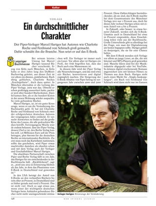 Kultur

                                                                                            Prozent. Diese Zahlen klingen beeindru-
                                                                                            ckender, als sie sind, das E-Book machte
                                      VERLAGE                                               bei dem Gesamtumsatz des Münchner
                                                                                            Verlags 2011 nur 1 Prozent aus, doch für


            Ein durchschnittlicher                                                          dieses Jahr rechnet Hartges schon mit ei-
                                                                                            nem Anteil von 4 bis 5 Prozent.
                                                                                               In Zukunft, oder besser: in etwas fer-
                                                                                            nerer Zukunft, werden sich die E-Book-

                  Charakter                                                                 Umsätze auch in Deutschland bei etwa
                                                                                            20 Prozent einpendeln, diese Einschät-
                                                                                            zung teilen viele aus der Buchbranche.
                                                                                            Große Unterschiede gibt es allerdings bei
   Der Piper-Verleger Marcel Hartges hat Autoren wie Charlotte                              der Frage, wie man der Digitalisierung
        Roche und Ferdinand von Schirach groß gemacht.                                      am besten begegnen sollte. Hartges gehört
                                                                                            zu denjenigen, die sie für eine Chance
   Dafür schmäht ihn die Branche. Nun setzt er auf das E-Book.                              halten.
                                                                                               Mit dem E-Book wenden sich Verlage
                     Bei seinem letzten       chen will. Ein Verleger ist immer auch        vor allem an junge Leser, an die, die mit
                     Umzug hat Marcel         ein Leser. Vor allem aber ist Hartges ein     Internet und MP3-Playern groß geworden
                     Hartges tausend Bü-      Profi, der früh begriffen hat, dass das       sind. Manche Ideen sind bei der Musik-
                     cher verschenkt. Er      Buch auch eine Massenware ist.                industrie abgeguckt oder bei YouTube.
zog von Köln nach München, in Köln               In diesem Jahr wird der Piper Verlag       So können digital erscheinende Romane
hatte er drei Jahre lang den DuMont-          alle Neuerscheinungen, und das sind etwa      angereichert sein mit kleinen Filmen zu
Buchverlag geleitet, aus dieser Zeit ist      450 Bücher, konvertieren und digital          Themen aus dem Buch. Hartges sieht
vor allem ein dünnes, pinkfarbenes Buch       zugänglich machen. Die Steigerung der         auch einen Markt für „Single-Auskopp-
übrig geblieben, Charlotte Roches             E-Book-Absätze von Piper betrug im ver-       lungen“, ein Buch von Ferdinand von
„Feuchtgebiete“, doch dazu später. In         gangenen Jahr zwischen 4000 und 5000          Schirach wird dann nicht nur im Ganzen
München übernahm er die Leitung des
Piper Verlags. 2009 war das. Obwohl er
schon großzügig aussortiert hatte, packte
er weit über hundert Bücherkisten. Zwei-
fel kamen ihm, als er die hundert Kisten
in der neuen Wohnung wieder auspackte.
So viele gebundene Bücher.
   Marcel Hartges, 50, ist ein guter Kron-
zeuge, wenn es um die Veränderung des
Buchmarkts geht. Er hat mit Charlotte
Roche und Ferdinand von Schirach zwei
der erfolgreichsten deutschen Autoren
der vergangenen Jahre entdeckt. Er ver-
sucht Antworten zu finden auf die große
Krise des Lesens, die alle gedruckten Me-
dien betrifft. Vorvergangene Woche wur-
de zudem bekannt, dass der Piper Verlag,
dessen Chef er ist, den Berlin Verlag kau-
fen will. 2,6 Millionen Euro soll der Preis
betragen, plus 800 000 für die deutschen
Rechte an internationalen Buchtiteln. Zu-
erst muss noch das Kartellamt zustimmen;
sollte das geschehen, wird Piper etwas
machtvoller dastehen als ohnehin schon
und mit dem Verlag auch der Verleger
und Geschäftsführer Marcel Hartges.
   Die absehbare Partnerschaft zwischen
Piper und Berlin Verlag fällt in ein Jahr,
das Hartges für ein entscheidendes in der
Buchbranche hält. „Rückblickend“, sagt
er, „wird uns 2012 in Erinnerung bleiben
als das Jahr, in dem das Phantasma vom
E-Book in Deutschland real geworden
ist.“
   In den USA beträgt der Anteil von
                                                                                                                                        DIETER MAYR / DER SPIEGEL




E-Books an den verkauften Büchern be-
reits über 20 Prozent, in Deutschland sind
es bisher gerade mal rund 2 Prozent. Das
ist nicht viel. Doch es sagt etwas aus,
wenn einer der wichtigsten deutschen
Verleger beim Anhäufen gebundener Bü-
cher nicht mehr uneingeschränkt mitma-        Verleger Hartges: Kronzeuge der Veränderung

148                                                 D E R   S P I E G E L   1 1 / 2 0 1 2
 