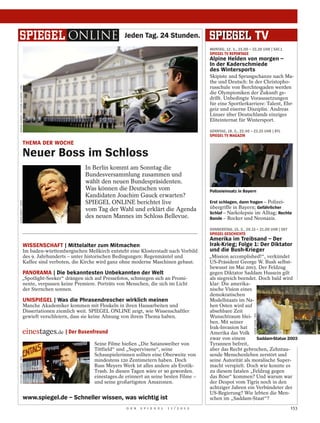 Jeden Tag. 24 Stunden.
                                                                                                                             MONTAG, 12. 3., 23.00 – 23.30 UHR | SAT.1
                                                                                                                             SPIEGEL TV REPORTAGE
                                                                                                                             Alpine Helden von morgen –
                                                                                                                             In der Kaderschmiede
                                                                                                                             des Wintersports
                                                                                                                             Skipiste und Sprungschanze nach Ma-
                                                                                                                             the und Deutsch: In der Christopho-
                                                                                                                             russchule von Berchtesgaden werden
RAINER JENSEN / PICTURE ALLIANCE / DPA




                                                                                                                             die Olympioniken der Zukunft ge-
                                                                                                                             drillt. Unbedingte Voraussetzungen
                                                                                                                             für eine Sportlerkarriere: Talent, Ehr-
                                                                                                                             geiz und eiserne Disziplin. Andreas
                                                                                                                             Lünser über Deutschlands einziges
                                                                                                                             Eliteinternat für Wintersport.

                                                                                                                             SONNTAG, 18. 3., 22.40 – 23.25 UHR | RTL
                                                                                                                             SPIEGEL TV MAGAZIN
                                         THEMA DER WOCHE

                                         Neuer Boss im Schloss
                                                                   In Berlin kommt am Sonntag die
                                                                   Bundesversammlung zusammen und
                                                                   wählt den neuen Bundespräsidenten.
                                                                   Was können die Deutschen vom                              Polizeieinsatz in Bayern
                                                                   Kandidaten Joachim Gauck erwarten?
                                                                   SPIEGEL ONLINE berichtet live                             Erst schlagen, dann fragen – Polizei-
LUKAS BARTH / DAPD




                                                                   vom Tag der Wahl und erklärt die Agenda                   übergriffe in Bayern; Gefährlicher
                                                                                                                             Schlaf – Narkolepsie im Alltag; Rechte
                                                                   des neuen Mannes im Schloss Bellevue.                     Bande – Rocker und Neonazis.

                                                                                                                             DONNERSTAG, 15. 3., 20.15 – 21.00 UHR | SKY
                                                                                                                             SPIEGEL GESCHICHTE
                                                                                                                             Amerika im Treibsand – Der
                                         WISSENSCHAFT | Mittelalter zum Mitmachen                                            Irak-Krieg; Folge 1: Der Diktator
                                         Im baden-württembergischen Meßkirch entsteht eine Klosterstadt nach Vorbild         und die Bush-Krieger
                                         des 9. Jahrhunderts – unter historischen Bedingungen: Regenmäntel und               „Mission accomplished!“, verkündet
                                         Kaffee sind verboten, die Kirche wird ganz ohne moderne Maschinen gebaut.           US-Präsident George W. Bush selbst-
                                                                                                                             bewusst im Mai 2003. Der Feldzug
                                         PANORAMA | Die bekanntesten Unbekannten der Welt                                    gegen Diktator Saddam Hussein gilt
                           „Spotlight-Seeker“ drängen sich auf Pressefotos, schmiegen sich an Promi-                         als siegreich beendet. Doch bald wird
                           nente, verpassen keine Premiere. Porträts von Menschen, die sich im Licht                         klar: Die amerika-
                           der Sternchen sonnen.                                                                             nische Vision eines
                                                                                                                             demokratischen
                                         UNISPIEGEL | Was die Phrasendrescher wirklich meinen                                Modellstaats im Na-
                                         Manche Akademiker kommen mit Floskeln in ihren Hausarbeiten und                     hen Osten wird auf
                                         Dissertationen ziemlich weit. SPIEGEL ONLINE zeigt, wie Wissenschaftler             absehbare Zeit
                                                                                                                                                      KARIM SAHIB / DPA




                                         gewieft verschleiern, dass sie keine Ahnung von ihrem Thema haben.                  Wunschtraum blei-
                                                                                                                             ben. Mit seiner
                                                                                                                             Irak-Invasion hat
                                                           | Der Busenfreund                                                 Amerika das Volk
                                                                                                                             zwar von einem        Saddam-Statue 2003
                                                                       Seine Filme hießen „Die Satansweiber von              Tyrannen befreit,
                                                                       Tittfield“ und „Supervixens“, seine                   aber das Recht gebrochen, Zehntau-
                                                                       Schauspielerinnen sollten eine Oberweite von          sende Menschenleben zerstört und
PICTURE-ALLIANCE / DPA




                                                                       mindestens 120 Zentimetern haben. Doch                seine Autorität als moralische Super-
                                                                       Russ Meyers Werk ist alles andere als Erotik-         macht verspielt. Doch wie konnte es
                                                                       Trash. In diesen Tagen wäre er 90 geworden.           zu diesem fatalen „Feldzug gegen
                                                                       einestages.de erinnert an seine besten Filme –        das Böse“ kommen? Und warum war
                                                                       und seine großartigsten Amazonen.                     der Despot vom Tigris noch in den
                                                                                                                             achtziger Jahren ein Verbündeter der
                                                                                                                             US-Regierung? Wie lebten die Men-
                                         www.spiegel.de – Schneller wissen, was wichtig ist                                  schen im „Saddam-Staat“?
                                                                                     D E R   S P I E G E L   1 1 / 2 0 1 2                                                 153
 