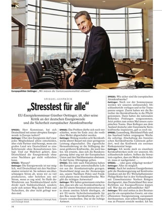JOCK FISTICK
Europapolitiker Oettinger: „Wir müssen die Gartenzaunmentalität abbauen“

                                                                                                    SPIEGEL: Wie sicher sind die europäischen
                                     SPI EGEL-GESPRÄCH                                              Atomkraftwerke?
                                                                                                    Oettinger: Noch vor der Sommerpause


                 „Stresstest für alle“                                                              werden wir unseren umfassenden Ab-
                                                                                                    schlussbericht vorlegen und so für Trans-
                                                                                                    parenz sorgen. Zuerst haben wir die Be-
                                                                                                    treiber der Kernkraftwerke in die Pflicht
       EU-Energiekommissar Günther Oettinger, 58, über seine                                        genommen. Dann haben die nationalen
               Kritik an der deutschen Energiewende                                                 Behörden Prüfungen vorgenommen.
                                                                                                    Jetzt prüfen zum ersten Mal unsere euro-
          und die Sicherheit europäischer Atomkraftwerke                                            päischen Teams. Dass Kollegen aus dem
                                                                                                    Ausland deutsche oder französische Kern-
SPIEGEL: Herr Kommissar, hat sich                     SPIEGEL: Das Problem dürfte sich noch ver-    kraftwerke inspizieren, gab es noch nie.
Deutschland mit seiner abrupten Energie-              schärfen, wenn bis Ende 2022 die restli-      SPIEGEL: Luxemburg, Rheinland-Pfalz und
wende in Europa isoliert?                             chen Meiler abgeschaltet werden.              das Saarland haben vergangene Woche
Oettinger: Über den Energiemix darf zwar              Oettinger: Bislang wurden acht Kernkraft-     die sofortige Abschaltung des französi-
jedes Mitgliedsland allein entscheiden,               werke älterer Bauart mit einer geringeren     schen Kernkraftwerks Cattenom gefor-
aber viele Partner sind besorgt, wenn ein             Leistung abgeschaltet. Die eigentliche        dert, weil das Kraftwerk ein enormes
großes Land wie Deutschland so eine                   Herausforderung ist die Stilllegung der       Risikopotential berge.
Kehrtwende ohne Konsultationen hin-                   neun größeren Kraftwerke, die noch lau-       Oettinger: Ich werde mich zu einzelnen
legt. Und zur Wahrheit gehört, dass                   fen. Ich erwarte, dass sich die Bundesre-     Kernkraftwerken nicht vor unserem Ab-
Deutschland die Energiewende ohne                     gierung dabei eng mit der Europäischen        schlussbericht äußern. Sollten die Stress-
seine Nachbarn gar nicht vollziehen                   Union und den Nachbarstaaten abstimmt.        tests ergeben, dass ein Meiler nicht sicher
kann.                                                 Es darf keine Alleingänge geben.              ist, muss er nachgerüstet …
SPIEGEL: Warum?                                       SPIEGEL: Ein Jahr nach Fukushima haben        SPIEGEL: … oder ganz stillgelegt werden?
Oettinger: Die Energiewende ist nur mög-              die Europäer ganz unterschiedliche Leh-       Oettinger: Alles ist möglich.
lich, weil Deutschland mit den Nachbar-               ren aus der Atomkatastrophe gezogen.          SPIEGEL: Auch bei anderen Energiethemen
staaten vernetzt ist. Sie nehmen uns über-            Deutschland steigt aus der Atomenergie        geht die Bundesregierung auf Konfronta-
schüssigen Strom ab, wenn wir zu viel                 aus, unsere Nachbarn Polen und Frank-         tionskurs mit der EU. Wirtschaftsminister
produzieren, oder beliefern uns mit                   reich planen neue Atomkraftwerke. Wer         Philipp Rösler hat in den Verhandlungen
Strom, wenn es eng wird. So fließt der                gibt die richtigen Antworten?                 mit Umweltminister Norbert Röttgen
Windstrom aus Norddeutschland nicht                   Oettinger: Wir haben gemeinsam entschie-      durchgesetzt, dass Deutschland Ihre neue
direkt nach Süddeutschland, sondern                   den, dass wir alle 143 Atomkraftwerke in      Richtlinie zur Energieeffizienz kippen
sucht sich seinen Weg durch Polen und                 der EU einem Stresstest unterziehen und       soll. War das ein unfreundlicher Akt?
Tschechien, die aber nicht gefragt wor-               in einem zweiten Schritt überlegen, ob        Oettinger: Wir sind mitten in den Beratun-
den sind.                                             wir EU-weite Sicherheitsstandards für         gen für ein europäisches Gesetz, um eine
                                                      den Bau neuer Kernkraftwerke per EU-          effizientere Energienutzung europaweit
Das Gespräch führten die Redakteure Christoph Pauly   Gesetz vorschreiben. Das ist die richtige     durchzusetzen. 2020 sollen Einsparungen
und Christoph Schult.                                 Antwort.                                      von 20 Prozent erreicht werden. Ich bin
24                                                          D E R   S P I E G E L   1 1 / 2 0 1 2
 