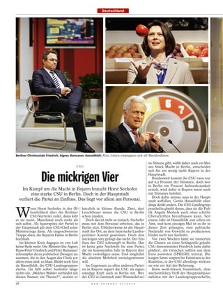 Deutschland




                                                                                                                                       MAJA HITIJ / DAPD
                                                                                                                                       FRANK OSSENBRINK
                                                               THOMAS GRABKA




Berliner Christsoziale Friedrich, Aigner, Ramsauer, Hasselfeldt: Rote Linien entpuppen sich als Wanderdünen

                                                                                               ne Stimme gibt, wählt daher auch ein klei-
                                          CSU                                                  nes Stück Macht in Berlin, entscheidet
                                                                                               sich für ein wenig mehr Bayern in der

                 Die mickrigen Vier                                                            Hauptstadt.
                                                                                                  Bundesweit kommt die CSU zwar nur
                                                                                               auf 6,5 Prozent der Stimmen, doch wer
                                                                                               in Berlin 100 Prozent Aufmerksamkeit
       Im Kampf um die Macht in Bayern braucht Horst Seehofer                                  erzielt, wird dafür in Bayern meist auch
            eine starke CSU in Berlin. Doch in der Hauptstadt                                  mit Stimmen belohnt.
                                                                                                  Doch dafür müsste man in der Haupt-
     verliert die Partei an Einfluss. Das liegt vor allem am Personal.                         stadt auffallen. Gerda Hasselfeldt aller-
                                                                                               dings denkt anders. Die CSU-Landesgrup-


W
           enn Horst Seehofer in der Öf-       kürzlich in kleiner Runde. Zwei, drei           penchefin glaubt daran, dass sie die Poli-
          fentlichkeit über die Berliner       Leuchtfeuer müsse die CSU in Berlin             tik Angela Merkels auch ohne schrille
          CSU-Vertreter redet, dann lobt       schon zünden.                                   Überschriften beeinflussen kann. Seit
er sie meist. Manchmal noch mehr als              Doch das ist nicht so einfach. Seehofer      einem Jahr ist Hasselfeldt nun schon im
sich selbst. Als Speerspitze der Partei in     muss mit dem Personal arbeiten, das in          Amt, und kein einziges Mal ist es ihr in
der Hauptstadt gilt dem CSU-Chef seine         Berlin sitzt. Üblicherweise ist die Haupt-      dieser Zeit gelungen, eine politische
Ministerriege dann. Als eingeschworene         stadt der Ort, an dem bayerische Landes-        Nachricht von Gewicht zu produzieren.
Truppe eben, die Bayerns Fahne in Berlin       politiker Kontur gewinnen. Doch den             Findet nicht nur Seehofer.
hochhält.                                      mickrigen vier gelingt das nicht. Der Ein-         Vor zwei Wochen hätte sie immerhin
   Im kleinen Kreis dagegen ist von Lob        fluss der CSU schrumpft in Berlin. Das          die Chance zu einer Schlagzeile gehabt.
keine Rede mehr. Die Minister Ilse Aigner,     ist keine gute Nachricht für eine Partei,       CSU-Innenminister Friedrich hatte dafür
Hans-Peter Friedrich und Peter Ramsauer        die im kommenden Jahr in Bayern ihre            plädiert, die Griechen sollten aus dem
schrumpfen da zu politischen Zwergen zu-       Macht verteidigen muss. Und möglichst           Euro austreten (SPIEGEL 9/2012). Die
sammen, die in den Augen des Chefs vor         die absolute Mehrheit zurückgewinnen            kargen Sätze sorgten für Entsetzen in der
allem eines sind: zu blass. Bleibt noch Ger-   will.                                           Koalition, in der CSU allerdings wirkten
da Hasselfeldt, die CSU-Landesgruppen-            Im Gegensatz zu allen anderen Partei-        sie wie ein Akt der Befreiung.
chefin. Da fällt selbst Seehofer lange         en in Bayern regiert die CSU als eigen-            Beim weiß-blauen Stammtisch, dem
nichts ein. „Welcher Wähler verbindet mit      ständige Kraft auch in Berlin mit. Wer          wöchentlichen Treff der Hauptstadtjour-
diesen Namen ein Thema?“, seufzte er           der CSU in Garmisch oder Wunsiedel sei-         nalisten mit der Landesgruppenchefin,
28                                                   D E R   S P I E G E L     1 1 / 2 0 1 2
 