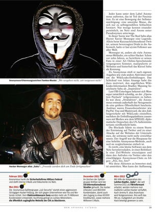 Jeder kann unter dem Label Anony-
                                                                                                                                mous auftreten, das ist Teil der Faszina-
                                                                                                                                tion. Es ist eine Bewegung der Selbster-
                                                                                                                                mächtigung: eine amorphe Masse, die
                                                                                                                                sich nur zu selbstgewählten Schlachten
                                                                                                                                formiert. Nur wenige kennen einander
                                                                                                                                persönlich, im Netz sind Anons unter
                                                                                                                                Pseudonymen unterwegs.
                                                                                                                                   In dieser Szene war The Real Sabu alias
                                                                                                                                Hector Xavier Monsegur eine Legende.
                                                                                                                                Allein beim Kurznachrichtendienst Twit-
                                                                                                                                ter, seinem bevorzugten Draht in die Au-
                                                                                                                                ßenwelt, hatte er fast 45 000 Follower aus
                                                                                                                                aller Welt.
                                                                                                                                   Monsegur ist, anders als viele Anony-
                                                                                                                                mous-Mitläufer, ein echter Hacker. Schon
                                                                                                                                vor zehn Jahren, so berichtete er seinen
                                                                                                                                Fans in einer Art Online-Sprechstunde




                                                                                                   ISOPIX SPRL / ACTION PRESS
                                                                                                                                vergangenen Sommer, manipulierte er
                                                                                                                                Websites und hinterließ das Kürzel Sabu
                                                                                                                                als Kennung.
                                                                                                                                   Zu Anonymous stieß er nach eigenen
                                                                                                                                Angaben wie viele andere Aktivisten rund
                                                                                                                                um die WikiLeaks-Enthüllungen. Das
Anonymous-Erkennungszeichen Fawkes-Maske: „Wir vergeben nicht, wir vergessen nicht“                                             Schicksal von Julian Assange habe ihn
                                                                                                                                dazu motiviert, den angeblichen Wiki-
                                                                                                                                Leaks-Informanten Bradley Manning be-
                                                                                                                                zeichnete Sabu als „Inspiration“.
                                                                                                                                   Laut FBI-Unterlagen bekennt sich Mon-
                                                                                                                                segur tatsächlich schuldig, an der „Opera-
                                                                                                                                tion Payback“ teilgenommen zu haben.
                                                                                                                                Es war diese „Strafaktion“, die Anony-
                                                                                                                                mous erstmals außerhalb der Netzgemein-
                                                                                                                                de eine größere Öffentlichkeit bescherte.
                                                                                                                                Auslöser waren Finanzdienstleister wie
                                                                                                                                PayPal, Visa und Mastercard, die den Zah-
                                                                                                                                lungsverkehr mit WikiLeaks einstellten,
                                                                                                                                nachdem die Enthüllungsplattform zusam-
                                                                                                                                men mit Medien wie dem SPIEGEL diplo-
                                                                                                                                matische Depeschen des US-Außenminis-
                                                                                                                                teriums veröffentlicht hatte.
                                                                                                                                   Die Blockade führte zu einem Sturm
                                                                                                                                der Entrüstung auf Twitter und zu einer
                                                                                                                                Attacke auf die Websites der Unterneh-
                                                                                                                                men, die zeitweise nicht mehr erreichbar
                                                                                                                                waren. Der Angriff war die Blaupause für
                                                                                                                                eine beliebte Anonymous-Methode, auch
                                                                                                                                weil sie vergleichsweise einfach ist.
                                                                                                                                   Es reicht, eine kleine Software aus dem
                                                                                                                                Netz herunterzuladen, in einer Befehlzei-
                                                                                                                                le eine Ziel-Website einzutippen und
                                                                                                   POLARIS / STUDIO X




                                                                                                                                dann den Aufrufen via Twitter oder den
                                                                                                                                einschlägigen Anonymous-Chats zu fol-
                                                                                                                                gen: „Fire, fire, fire!“
                                                                                                                                   Wie diese Aktionen zu bewerten sind,
Hacker Monsegur alias „Sabu“: „Freunde werden dich am Ende fertigmachen“                                                        ist umstritten. Man kann der Auffassung


Februar 2011                                                                   Dezember 2011                                           März 2012
Anonymous hackt die Sicherheitsﬁrma HBGary Federal                             Im Zeichen der Splitter-                                Mit Hilfe der Kooperation des
und stellt interne E-Mails und Dokumente ins Netz.                             gruppe AntiSec wird der                                 LulzSec-Kopfes „Sabu“, der seit
                                                                               US-Informationsdienst                                   Sommer2011 als FBI-Informant
Mai 2011                                                                       Stratfor gehackt. Die Hacker                            arbeitet, werden mehrere mut-
Die Anonymous-Splittergruppe „Lulz Security“ startet einen aggressiven         erbeuten rund 860000                                    maßliche LulzSec-Hacker verhaftet.
50-tägigen Hacker-Feldzug, der sich gegen Unternehmen wie Fox und Nin-         Kundendaten, damit auch                                 Auch Jeremy H. alias Anarchaos
tendo richtet. Dem Elektronikkonzern Sony werden mehr als 75 Millionen         den Zugang zu etwa 60000                                wird festgenommen. Ihm wirft das
Kundendaten entwendet. Kurzfristig gelingt es LulzSec-Mitstreitern,            Kreditkarten, sowie mehrere                             FBI vor, maßgeblich am Stratfor-
die öffentlich zugängliche Website der CIA zu blockieren.                      Millionen E-Mails.                                      Hack beteiligt gewesen zu sein.

                                                       D E R   S P I E G E L     1 1 / 2 0 1 2                                                                              39
 
