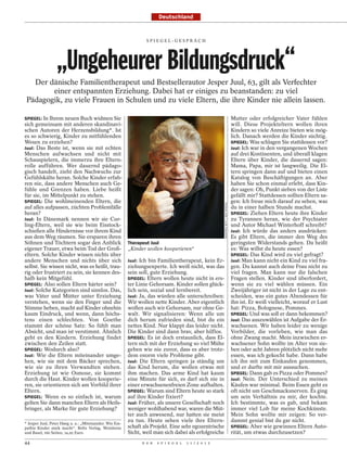 Deutschland


                                                                 SPI EGEL-GESPRÄCH




                  „Ungeheurer Bildungsdruck“
   Der dänische Familientherapeut und Bestsellerautor Jesper Juul, 63, gilt als Verfechter
        einer entspannten Erziehung. Dabei hat er einiges zu beanstanden: zu viel
 Pädagogik, zu viele Frauen in Schulen und zu viele Eltern, die ihre Kinder nie allein lassen.

SPIEGEL: In Ihrem neuen Buch widmen Sie                                                                                             Mutter oder erfolgreicher Vater fühlen
sich gemeinsam mit anderen skandinavi-                                                                                              will. Diese Projekteltern wollen ihren
schen Autoren der Herzensbildung*. Ist                                                                                              Kindern so viele Anreize bieten wie mög-
es so schwierig, Kinder zu mitfühlenden                                                                                             lich. Danach werden die Kinder süchtig.
Wesen zu erziehen?                                                                                                                  SPIEGEL: Was schlagen Sie stattdessen vor?
Juul: Das Beste ist, wenn sie mit echten                                                                                            Juul: Ich war in den vergangenen Wochen
Menschen aufwachsen und nicht mit                                                                                                   auf drei Kontinenten, und überall klagen
Schauspielern, die immerzu ihre Eltern-                                                                                             Eltern über Kinder, die dauernd sagen:
rolle aufführen. Wer dauernd pädago-                                                                                                Mama, Papa, mir ist langweilig. Die El-
gisch handelt, zieht den Nachwuchs zur                                                                                              tern springen dann auf und bieten einen
Gefühlskälte heran. Solche Kinder erfah-                                                                                            Katalog von Beschäftigungen an. Aber
ren nie, dass andere Menschen auch Ge-                                                                                              haben Sie schon einmal erlebt, dass Kin-
fühle und Grenzen haben. Liebe heißt                                                                                                der sagen: Oh, Punkt sieben von der Liste
für sie, im Mittelpunkt zu stehen.                                                                                                  gefällt mir? Stattdessen sollten Eltern sa-
SPIEGEL: Die wohlmeinenden Eltern, die                                                                                              gen: Ich freue mich darauf zu sehen, was



                                                                                                       MANFRED WITT / DER SPIEGEL
auf alles aufpassen, züchten Problemfälle                                                                                           du in einer halben Stunde machst.
heran?                                                                                                                              SPIEGEL: Ziehen Eltern heute ihre Kinder
Juul: In Dänemark nennen wir sie Cur-                                                                                               zu Tyrannen heran, wie der Psychiater
ling-Eltern, weil sie wie beim Eisstock-                                                                                            und Autor Michael Winterhoff schreibt?
schießen alle Hindernisse vor ihrem Kind                                                                                            Juul: Ich würde das anders ausdrücken:
aus dem Weg räumen. Sie ersparen ihren                                                                                              Es gibt Eltern, die immer den Weg des
Söhnen und Töchtern sogar den Anblick                    Therapeut Juul                                                             geringsten Widerstands gehen. Da heißt
eigener Trauer, etwa beim Tod der Groß-                  „Kinder wollen kooperieren“                                                es: Was willst du heute essen?
eltern. Solche Kinder wissen nichts über                                                                                            SPIEGEL: Das Kind wird zu viel gefragt?
andere Menschen und nichts über sich                     Juul: Ich bin Familientherapeut, kein Er-                                  Juul: Man kann nicht ein Kind zu viel fra-
selbst. Sie wissen nicht, was es heißt, trau-            ziehungsexperte. Ich weiß nicht, was das                                   gen. Du kannst auch deine Frau nicht zu
rig oder frustriert zu sein, sie kennen des-             sein soll, gute Erziehung.                                                 viel fragen. Man kann nur die falschen
halb kein Mitgefühl.                                     SPIEGEL: Eltern wollen heute nicht in ers-                                 Fragen stellen. Kinder sind überfordert,
SPIEGEL: Also sollen Eltern härter sein?                 ter Linie Gehorsam. Kinder sollen glück-                                   wenn sie zu viel wählen müssen. Ein
Juul: Solche Kategorien sind sinnlos. Das,               lich sein, sozial und lernbereit.                                          Zweijähriger ist nicht in der Lage zu ent-
was Väter und Mütter unter Erziehung                     Juul: Ja, das würden alle unterschreiben:                                  scheiden, was ein gutes Abendessen für
verstehen, wenn sie den Finger und die                   Wir wollen nette Kinder. Aber eigentlich                                   ihn ist. Er weiß vielleicht, worauf er Lust
Stimme heben, macht auf Kinder ohnehin                   wollen auch wir Gehorsam, nur ohne Ge-                                     hat: Pizza, Bolognese, Pommes.
kaum Eindruck, und wenn, dann höchs-                     walt. Wir signalisieren: Wenn alle um                                      SPIEGEL: Und was soll er dann bekommen?
tens einen schlechten. Von Goethe                        dich herum zufrieden sind, bist du ein                                     Juul: Das auszuwählen ist Aufgabe der Er-
stammt der schöne Satz: So fühlt man                     nettes Kind. Nur klappt das leider nicht.                                  wachsenen. Wir haben leider zu wenige
Absicht, und man ist verstimmt. Ähnlich                  Die Kinder sind dann brav, aber hilflos.                                   Vorbilder, die vorleben, wie man das
geht es den Kindern. Erziehung findet                    SPIEGEL: Es ist doch erstaunlich, dass El-                                 ohne Zwang macht. Mein inzwischen er-
zwischen den Zeilen statt.                               tern sich mit der Erziehung so viel Mühe                                   wachsener Sohn wollte im Alter von sie-
SPIEGEL: Wodurch also?                                   geben wie nie zuvor, dass es aber trotz-                                   ben oder acht Jahren plötzlich nicht mehr
Juul: Wie die Eltern miteinander umge-                   dem enorm viele Probleme gibt.                                             essen, was ich gekocht habe. Dann habe
hen, wie sie mit dem Bäcker sprechen,                    Juul: Die Eltern springen ja ständig um                                    ich ihn mit zum Einkaufen genommen,
wie sie zu ihren Verwandten stehen.                      das Kind herum, die wollen etwas mit                                       und er durfte mit mir aussuchen.
Erziehung ist wie Osmose, sie kommt                      ihm machen. Das arme Kind hat kaum                                         SPIEGEL: Dann gab es Pizza oder Pommes?
durch die Haut. Kinder wollen kooperie-                  eine Minute für sich, es darf sich nie in                                  Juul: Nein. Der Unterschied zu meinen
ren, sie orientieren sich am Vorbild ihrer               einer erwachsenenfreien Zone aufhalten.                                    Käufen war minimal. Beim Essen geht es
Eltern.                                                  SPIEGEL: Warum sind Eltern heute so stark                                  oft nicht um Geschmacksnerven. Es ging
SPIEGEL: Wenn es so einfach ist, warum                   auf ihre Kinder fixiert?                                                   um sein Verhältnis zu mir, der kochte.
gelten Sie dann manchen Eltern als Heils-                Juul: Früher, als unsere Gesellschaft noch                                 Ich bestimmte, was es gab, und bekam
bringer, als Marke für gute Erziehung?                   weniger wohlhabend war, waren die Müt-                                     immer viel Lob für meine Kochkünste.
                                                         ter auch anwesend, nur hatten sie meist                                    Mein Sohn wollte mir zeigen: So ver-
* Jesper Juul, Peter Høeg u. a.: „Miteinander. Wie Em-
                                                         zu tun. Heute sehen viele ihre Eltern-                                     dammt genial bist du gar nicht.
pathie Kinder stark macht“. Beltz Verlag, Weinheim       schaft als Projekt. Eine sehr egozentrische                                SPIEGEL: Aber wie gewinnen Eltern Auto-
und Basel; 160 Seiten; 14,95 Euro.                       Sicht, weil man sich dabei als erfolgreiche                                rität, um etwas durchzusetzen?
44                                                             D E R   S P I E G E L   1 1 / 2 0 1 2
 