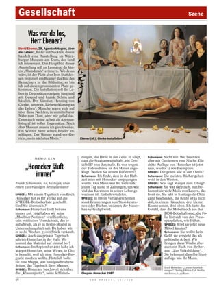 Gesellschaft                                                                                                                                 Szene


        Was war da los,
         Herr Ebener?
  David Ebener, 29, Agenturfotograf, über
  das Leben: „Bilder mit Nackten, davon
  handelt eine Ausstellung im Würz-
  burger Museum am Dom, das fand
  ich interessant. Das Hauptbild dieser
  Ausstellung soll an Leonardo da Vin-
  cis ,Abendmahl‘ erinnern. Wo Jesus
  wäre, ist der Platz aber leer. Stattdes-
  sen projiziert ein Beamer das Bild des
  Betrachters in die Bildmitte; so bin
  ich auf diesen prominenten Platz ge-
  kommen. Die Installation soll das Le-
  ben in Gegensätzen zeigen: jung und
  alt. Gesund und krank. Schön und
  hässlich. Der Künstler, Henning von
  Gierke, nennt es ‚Liebeserklärung an
  das Leben‘. Manche regen sich auf
  über diese Nackten, in unmittelbarer
  Nähe zum Dom, aber mir gefiel das.
  Denn auch meine Arbeit als Agentur-
  fotograf ist voller Gegensätze. Nach
  dem Museum musste ich gleich weiter.




                                                                                                                                                                 DAVID EBENER / DPA
  Ein Winzer hatte seinen Bruder er-
  schlagen. Der Winzer stand vor Ge-
  richt, mein nächstes Motiv.“               Ebener (M.), Gierke-Installation




             MEMOIREN
                                              rungen, die Hitze in der Zelle, er klagt,     Schumann: Nicht nur. Wir besetzen
                                              dass die Staatsanwaltschaft „ein Gru-         aber mit Ostthemen eine Nische. Die
                                              selbild“ von ihm male. Er war wegen           dritte Auflage von Honecker ist jetzt
      „Honecker läuft                         der Todesschüsse an der Mauer ange-           raus, wieder 15 000 Exemplare.

         immer“                               klagt. Wollen Sie seinen Ruf retten?
                                              Schumann: Ich finde, dass in der Haft-
                                              zeit mies mit Honecker umgegangen
                                                                                            SPIEGEL: Die gehen alle in den Osten?
                                                                                            Schumann: Die meisten Bücher gehen
                                                                                            wohl in den Westen.
Frank Schumann, 60, Verleger, über            wurde. Der Mann war 80, todkrank,             SPIEGEL: Was sagt Margot zum Erfolg?
einen zuverlässigen Bestsellerautor           jeden Tag stand in Zeitungen, um wie          Schumann: Sie war skeptisch, nun be-
                                              viel das Karzinom in seiner Leber ge-         kommt sie viele Mails von Lesern, das
SPIEGEL: Mit einem Tagebuch von Erich         wachsen ist. Einfach würdelos.                freut sie. Sie lebt in Santiago de Chile
Honecker hat es Ihr Verlag auf die            SPIEGEL: In Ihrem Verlag erscheinen           ganz bescheiden, die Rente ist ja nicht
SPIEGEL-Bestsellerliste geschafft.            sonst Erinnerungen von Stasi-Vetera-          doll, in einem Häuschen, drei kleine
Sind Sie überrascht?                          nen oder Bücher, in denen der Mauer-          Räume unten, drei oben. Ich hatte das
Schumann: Honecker läuft bei uns              bau verteidigt wird.                          Gefühl, dass die Möbel noch aus der
immer gut. 1994 haben wir seine                                                                          DDR-Botschaft sind, die Fo-
„Moabiter Notizen“ veröffentlicht,                                                                       lie löst sich von den Press-
sein politisches Vermächtnis, das er                                                                     spanplatten, wie früher.
aufschrieb, als er in Berlin-Moabit in                                                                   SPIEGEL: Wird sie jetzt neue
Untersuchungshaft saß. Da haben wir                                                                      Möbel kaufen?
in sechs Wochen 35 000 Stück verkauft.                                                                   Schumann: Sie wollte kein
SPIEGEL: Auch das private Tagebuch                                                                       Geld, sie versteht das als
schrieb Honecker in der Haft. Wo                                                                         politische Arbeit. Wir
kommt das Material auf einmal her?                                                                       bringen diese Woche aber
Schumann: Im September 2011 habe ich                                                                     auch ein Buch von ihr her-
Margot Honecker, seine Witwe, in Chi-                                                                    aus: „Zur Volksbildung“.
                                                                                                     EASTBLOCKWORLD.COM




le besucht, weil ich eine Honecker-Bio-                                                                  Sie bekommt dieselbe Start-
grafie machen wollte. Plötzlich holte                                                                    auflage wie ihr Mann.
sie eine Mappe, 400 handgeschriebene
Seiten, das Tagebuch ihres Mannes.                                                                                        Erich Honecker: „Letzte Aufzeich-
SPIEGEL: Honecker beschwert sich über                                                                                     nungen“. Verlag Edition Ost, Berlin;
die „Klassenjustiz“, seine Schlafstö-         Ehepaar Honecker 1987                                                       192 Seiten; 14,95 Euro.

48                                                  D E R   S P I E G E L   1 1 / 2 0 1 2
 