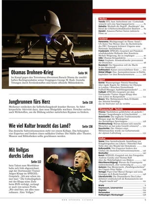 Medien
                                                                                                         Trends: RTL baut Aufsichtsrat um / Gottschalk
                                                                                                         wünscht sich eine Sparringspartnerin ............. 81
                                                                                                         Debatte: Weshalb der Begriff „Raubkopie“ das
                                                                                                         Elend der Urheberrechtsdiskussion illustriert .... 82
                                                                                                         Handel: Amazon-Partner bieten indizierte
                                                                                                         Filme an ......................................................... 84

                                                                                                          Ausland
                                                                                                         Panorama: Machtgerangel im Hause Assad /
                                                                                                         US-Autor Tim Weiner über die Rechtsbrüche
                                                                                                         des FBI / Europarat kritisiert Ungarns neue
                                                                                                         Nationale Justizbehörde ................................. 87
                                                                                                         Frankreich: SPIEGEL-Gespräch mit Präsident-
                                                                                                         schaftskandidat Hollande über Kanzlerin
                                                                                                         Merkels Weigerung, ihn zu empfangen ............. 90
                                                                                                         USA: Obamas Kriegsdoktrin ........................... 94
                                                                                                         Polen: Geplante Atomkraftwerke provozieren
                                                                                                         die Deutschen ............................................... 98
                                                                                                         Russland: Die Opposition will die Macht
                                                                                                         in der Hauptstadt .......................................... 100
                                                                                                         Golfstaaten: Katars unverzichtbarer Emir .... 102
  Obamas Drohnen-Krieg                                           Seite 94                                Global Village: Eine Auswanderermesse in Dublin
                                                                                                         kapituliert vor dem Besucheransturm ........... 108
  Im Kampf gegen den Terrorismus übernimmt Barack Obama die zweifel-
  haften Rechtsgrundsätze seines Vorgängers George W. Bush. Gezielte                                      Sport
  Tötungen durch Fernlenkwaffen sind heute offizielle Militärdoktrin.                                    Szene: Wasserspringer Patrick Hausding



                                                                                       REUTERS
                                                                                                         über rigide Regeln für Athleten bei Olympia
                                                                                                         in London / Brauchen Deutschlands
                                                                                                         Fußball-Manager Ausbildungsstandards? ...... 111
                                                                                                         Fußball: SPIEGEL-Gespräch mit dem
                                                                                                         Dortmunder Trainer Jürgen Klopp über
                                                                                                         sein Leben im Rampenlicht .......................... 112
                                                                                                         Boxen: Wie Weltmeisterin Rola El-Halabi
Jungbrunnen fürs Herz                                                  Seite 118                         das Attentat bewältigt,
                                                                                                         das ihr Stiefvater auf sie verübte .................. 115
Mediziner entdecken die Selbstheilungskraft kranker Herzen. So führt
körperliche Aktivität dazu, dass neue Blutgefäße wachsen. Forscher suchen                                 Wissenschaft · Technik
nach Wirkstoffen, um die Bildung solcher natürlichen Bypässe zu fördern.                                 Prisma: Nachtfahren gefährlicher als gedacht /
                                                                                                         Weniger Ausgrabungen in Griechenland ...... 116
                                                                                                         Automobile: Die englische Traditionsmarke
                                                                                                         Morgan wagt die Wiedergeburt
                                                                                                         des dreirädrigen Sportwagens ....................... 128
                                                                                                         Hirnforschung: Warum können sich manche
Wie viel Kultur braucht das Land?                                      Seite 136                         Menschen an fast jedes Gesicht erinnern? .... 129
                                                                                                         Geschichte: Der Absturz einer
Das deutsche Subventionssystem steht vor einem Kollaps. Das behaupten                                    Militärmaschine wurde zur Geburtsstunde
vier Experten und fordern einen radikalen Umbau: Die Hälfte aller Theater,                               der alpinen Luftrettung ................................ 132
Museen und Bibliotheken sollte geschlossen werden.
                                                                                                          Kultur
                                                                                                         Szene: Eine beeindruckende Ausstellung von
                                                                                                         Kriegsfotografien aus Libyen / Historiker Paul
                                                                                                         Nolte über den Wandel der Demokratie ......... 134
                                                                                                         Kulturpolitik: Vier Experten fordern den
Mit Vollgas                                                                                              Umbau des deutschen Subventionssystems ... 136
                                                                                                         Bestseller ..................................................... 140
durchs Leben                                                                                             Kunst: SPIEGEL-Gespräch mit den Fotografen
                                                                                                         Andreas Gursky und Thomas Ruff
                                                                                                         über die Wahrhaftigkeit von Bildern ............. 142
                    Seite 112                                                                            Gleichberechtigung: Warum die Frauenquote
Sein Talent zum Wortführer                                                                               undemokratisch, aber notwendig ist ............. 145
                                                                                                         Autoren: Das Meisterwerk „Parallelgeschichten“
habe sich früh abgezeichnet,                                                                             des Ungarn Péter Nádas ............................... 146
sagt der Dortmunder Trainer                                                                              Verlage: Piper-Chef Marcel Hartges und seine
Jürgen Klopp im SPIEGEL-                                                                                 Strategie im E-Book-Geschäft ...................... 148
Gespräch: „Ich war schon im-                                                                             Literaturkritik: Die Dramatikerin Dea Loher
mer laut.“ Die Unbedingtheit,                                                                            debütiert eindrucksvoll als Romanautorin mit
mit der Klopp seine Ziele                                                                                „Bugatti taucht auf“ ..................................... 151
                                                                                       FIRO SPORTPHOTO




beim BVB verfolgt, verlangt                                                                              Briefe ............................................................... 6
er auch von seinen Profis.                                                                               Impressum, Leserservice .............................. 152
„Wir sind hier, um alles raus-   Klopp                                                                   Register ........................................................ 154
zuhauen. Also: Vollgas.“                                                                                 Personalien ................................................... 156
                                                                                                         Hohlspiegel / Rückspiegel ............................. 158

                                               D E R   S P I E G E L   1 1 / 2 0 1 2                                                                                           5
 