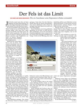 Gesellschaft                                                                                                               Szene



                          Der Fels ist das Limit
        EIN VIDEO UND SEINE GESCHICHTE:        Wie ein Amerikaner seine Depression in Ruhm verwandelt



J
      eb Corliss stand weit oben auf dem springen. Unter dem Arm der Christus-                 Südafrika driftete sein Fallschirm in den
     Tafelberg, auf einem Felsvorsprung. Un- Statue über Rio de Janeiro durchfliegen.          Wasserfall hinein. Corliss brach sich drei
     ter ihm lagen Kapstadt und das Meer. Aus einem Helikopter über China ab-                  Rückenwirbel, mehrere Rippen, beide
Corliss konnte bis zum Horizont sehen.          springen und dann durch ein Loch in ei-        Füße und das rechte Knie.
   Es war ein perfekter Tag, sonnig, kaum nem Berg fliegen.                                      Warum macht er das? Was ist so toll
Wind. Corliss trat an den Rand des Vor-            Seine Schwester nennt das gefährlich,       daran? Hört er diese Fragen, antwortet
sprungs, zählte: „drei, zwei, eins“, dann egoistisch, sie rät ihm, er solle mal dar-           Corliss: „Ist schwer zu beschreiben; wie
sprang er ins Nichts, den Kopf voran, die über nachdenken, was er ihr und anderen              erklärt man einer Jungfrau, was so toll
Arme seitlich gestreckt, die Beine ge- Familienmitgliedern antue, wenn er sich                 an Sex ist?“
spreizt zu einem V. Zwischen Armen und bei einem seiner Sprünge schließlich um-                  Wenn er sich trotzdem an einer Er-
Beinen spannten sich Tragflächen aus bringe. Corliss ist der Meinung, dass seine               klärung versucht, sagt er entweder: „Ich
Stoff, in seinem Wingsuit                                                                                   wollte immer schon fliegen.“
glich Corliss einem übergro-                                                                                Das ist dann die simple Va-
ßen Flughörnchen.                                                                                           riante.
   Während der ersten Meter                                                                                    Die etwas komplexere und
fiel er wie ein Stein, aber                                                                                 wahrscheinlich auch wahr-
schnell entwickelte sein An-                                                                                haftigere Erklärung lautet:
zug genug Auftrieb, und Cor-                                                                                Corliss litt als Kind, als Ju-
liss ging in einen kontrollier-                                                                             gendlicher unter schweren
ten Gleitflug über. Er filmte                                                                               Depressionen, und der einzi-
seinen Flug mit einer Helm-                                                                                 ge Weg, den er fand, um aus
kamera, und er wurde auch                                                                                   dem schwarzen Loch, in dem
gefilmt, von einem Freund,                                                                                  er lebte, rauszukommen, we-
der ebenfalls einen Wingsuit                                                                                nigstens für kurze Zeit, war,
trug und ihm in einiger Di-                                                                                 sich in lebensgefährliche Si-
stanz folgte.                                                                                               tuationen zu bringen. Mal
   Eine Anzeige in Corliss’                                                                                 fing er eine Klapperschlange
Helm meldete, dass er mit                                                                                   und hielt sie als Haustier, mal
rund 190 Stundenkilometer                                                                                   tauchte er mit Haien. Irgend-
durch die Luft schoss. Alles             Corliss am Tafelberg                                               wann fing er an, von hohen
war wie erwartet, es gab keine                                                                              Häusern zu springen. Seine
überraschenden Windböen,                                                                                    Eltern arrangierten sich mit
und Corliss steuerte zwei                                                                                   der Obsession ihres Sohnes.
Ballons an, die ein weiterer                                                                                   Corliss sieht sich heute
Freund kurz vorher platziert                                                                                in einer Win-win-Situation.
hatte. Sie schwebten an der                                                                                 Überlebt er seine Sprünge,
Bergflanke, gut 500 Meter                                                                                   hat er etwas gewagt, was nur
entfernt, gehalten von dün-                                                                                 wenige Menschen wagen.
nen Schnüren. Sie sollten ihm                                                                               Stirbt er, muss er sich nicht
als Ziel dienen, übungshalber, er wollte Schwester erstens den Mund halten und                 mehr mit seiner Depression herumpla-
testen, wie nah er an eine Felswand her- zweitens nicht versuchen sollte, ihm ein              gen.
ankam. Ein Ballon war silberfarben, er langes, aber ödes Leben aufzuzwingen.                     Während seines Flugs vom Tafelberg
pendelte etwa zwei Meter über dem Fels. Das sei egoistisch.                                    kam er dem endgültigen Ende seiner
Der andere Ballon war schwarz und nur              Es sei gut möglich, dass er bei einem       Depression ziemlich nahe, er streifte mit
etwa einen Meter vom Fels entfernt. Cor- seiner Sprünge sterben werde, er wäre                 einem Fuß einen Felsen, schlug mit Hüfte
liss wollte versuchen, einen der beiden nicht der erste Basejumper, dem das pas-               und Oberschenkeln auf die Felskante auf,
Ballons mit dem Fuß zu berühren. Im siert, aber ihm gehe nun mal „Qualität                     überschlug sich mehrmals in der Luft und
Flug. Bevor er seinen Fallschirm öffnete. vor Quantität“.                                      konnte nur mühsam seinen Fallschirm
    Sechs Wochen und drei Hauttransplan-           Sechs Freunde hat Corliss in den ver-       öffnen.
tationen später, mit zwei neuen Schrau- gangenen 15 Jahren verloren. Einer, Dwain                Der Aufschlag auf den Fels zerstörte
ben im rechten Knöchel, sagt er am Tele- Weston, starb, als er zusammen mit Cor-               Teile seines Muskelgewebes in den Bei-
fon: „Ich war wohl etwas übermütig.“            liss die Royal Gorge Bridge in Colorado        nen, außerdem konnten seine Retter ei-
   Übermütig trifft es nicht so ganz, dieser ansteuerte. Die Absprache war, dass Cor-          nen direkten Blick auf eines seiner
Meinung sind viele Menschen, wenn sie liss unter der Brücke durchfliegt und                    Schienbeine werfen. Nach fünf Wochen
hören, wie Jeb Corliss, 35, seine Tage Weston über sie hinweg. Weston verkal-                  im Krankenhaus kehrte Corliss zurück
verbringt.                                      kulierte sich. Er flog ein bisschen zu tief.   nach Hause, nach Kalifornien.
   Vom Eiffelturm springen. Von einem              Und auch Corliss hatte schon Pech. Bei        In drei Monaten will er wieder fliegen.
der Petronas Towers in Kuala Lumpur einem Sprung am Howick-Wasserfall in                                                         UWE BUSE

50                                                   D E R   S P I E G E L   1 1 / 2 0 1 2
 