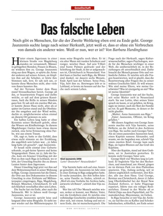 Gesellschaft


                                                            I D E N T I TÄT




                          Das falsche Leben
Noch gibt es Menschen, für die der Zweite Weltkrieg eben erst zu Ende geht. George
Jaunzemis suchte lange nach seiner Herkunft, jetzt weiß er, dass er ohne ein Verbrechen
   von damals ein anderer wäre. Weiß er nun, wer er ist? Von Barbara Hardinghaus


H
        inter einem Jägerzaun in einer       muss seine Biografie noch üben. Er ist        Frage nach der Herkunft, sagen Kultur-
        kleinen Straße von Magdeburg         ein alter Mann mit runden Schultern und       wissenschaftler, sagen Psychologen, wer-
        standen sie versammelt, Männer       rosiger, weicher Haut. Auf sein T-Shirt       de für die Menschen wichtiger in einer
in gebügelten Hemden, Frauen in Blusen,      sind bunte Palmen gedruckt und der            Welt, die unübersichtlich ist, in der Be-
sie winkten ihm zu. George Jaunzemis         Schriftzug der Stadt, in der er aufgewach-    ziehungen oft unverbindlich sind. Dafür
stieg aus dem Wagen, er spürte die Arme      sen ist, Christchurch in Neuseeland. Von      braucht der Mensch genaue Orte und ver-
der anderen auf seinen Armen, sie klopf-     dort kam er hierher nach Riga, die Winter     lässliche Zahlen. Er möchte sich alle Fra-
ten ihm auf die Schulter, er hörte ihre      sind dunkel, sie dauern sechs Monate,         gen beantworten, weil er glaubt, dass die
Stimmen nah, fern. Er sah sich um, er        Ende April taut der Schnee. Seine Frau,       Beantwortung aller Fragen ihn zu seiner
kannte diese Menschen nicht, aber viele      Vija, hört ihm zu. Ihretwegen lebt er in      wahren Geschichte führt. Er will wissen:
von ihnen kannten ihn.                       Lettland, er lernte sie kennen auf der Su-    Wie sind meine Eltern, wie meine Ge-
   Auf der Terrasse hinter dem Haus          che nach seinem Leben.                        schwister? Was ist einzigartig an mir? Was
stand Streuselkuchen bereit, George aß                                                     ist meine Identität?
ihn, er beantwortete Fragen und stellte                                                       George Jaunzemis war auf der Suche,
welche, er saß auf dem grünen Kunst-                                                       seit seine Mutter 1978 in Neuseeland
rasen, hielt die Brille in seinen Händen                                                   starb. Sie war Lettin, über seinen Vater
ganz fest. Er sah sich ein zweites Mal um,                                                 sprach sie kaum, er sei gefallen, im Krieg,
er kannte dieses Haus nicht, aber als er                                                   sagte sie immer, auch der Rest der Familie
später im Garten stand und die Obstbäu-                                                    sei tot. Es gab Momente, in denen er ihr
me ihn umgaben und der Wind wehte,                                                         nicht glaubte.
dachte er, möglicherweise schon einmal                                                        „Mutter: Anna Jaunzemis aus Riga.“
an diesem Ort gewesen zu sein.                                                                „Vater: Jaunzemis, Offizier, im Krieg
   Ein halbes Leben lang hatte er ohne                                                     gefallen.“
Kenntnis seiner Herkunft gelebt, ohne                                                          Mit diesen Angaben von George Jaun-
das Wissen um Kindheitstage. In diesem                                                     zemis machte sich Vija Sarmite, seine
Magdeburger Garten kam etwas davon                                                         Helferin, an die Arbeit in den Archiven
zurück, eine ferne Erinnerung ohne Far-                                                    von Riga. Sie suchte nach Georges Vater.
be, wie aus einem Traum.                                                                   Als sie einen passenden Jaunzemis fand,
   Oft, sagt er, hatte er das Gefühl, dass                                                 einen Kapitän namens Alexander, und
etwas nicht stimmte an der Erzählung,                                                      wusste, wo der begraben war, schrieb Vija
die angeblich sein Leben war. „32 Jahre                                                    einen zweiten Brief. George kam nach
lang hatte ich gesucht“, sagt Jaunzemis.                                                   Riga, sie legten Blumen auf das Grab des
   Er besaß nicht einmal eine Geburts-                                                     Kapitäns.
urkunde, es gab keine Spuren und keine                                                        Aber der Kapitän, stand auf dem Grab-
Vergangenheit. Dann, im 33. Jahr der Su-                                                   stein, sei in Australien gestorben. Er
che, kam ein brauner Umschlag mit der                                                      konnte nicht Georges Vater sein.
Post zu ihm nach Riga in Lettland, wo er     Kind Jaunzemis 1946                              George blieb vier Wochen lang in Lett-
lebt, der Umschlag brachte ihn zu diesen     Lette? Deutscher? Neuseeländer?               land. Er begleitete Vija bei den Recher-
Leuten hinter dem Jägerzaun.                                                               chen, und manchmal, am Abend, gingen
   Dieser Umschlag liegt jetzt vor ihm auf      Vija Sarmite hatte sich auf eine Anzei-    sie im kleinen Park vor dem Plattenbau
dem Wohnzimmertisch in seiner Wohnung        ge gemeldet, die Jaunzemis im Jahr 2000       spazieren. Vija, Anfang sechzig, seit 30
in Riga. George Jaunzemis hat die Daten,     in einer Zeitung in Riga aufgegeben hatte.    Jahren unglücklich verheiratet, drei Kin-
die Orte aus den Dokumenten in diesem        Er suche jemanden, der ihm helfen kön-        der, alle aus dem Haus. Und George,
Umschlag in eine Zeitleiste auf Millime-     ne, seine Familie zu finden, schrieb er.      Rentner aus Christchurch, davor 27 Jahre
terpapier eingetragen, Riga, Magdeburg,      „Weil ich eine Vorliebe für Archive habe,     lang Oberfeldwebel bei der Royal New
Brüssel, München, Christchurch. Er will      antworte ich Ihnen“, schrieb ihm Vija zu-     Zealand Airforce, er hatte Flugzeuge
sich Klarheit verschaffen über sein Leben.   rück.                                         repariert, führte nun ein ruhiges Rent-
   Die Suche hat ein Ende, aber auch die        Wer bin ich? Der Mensch möchte wis-        nerleben. Einmal in der Woche aß er
Sehnsucht. Mit 70 Jahren weiß George         sen, woher er kommt, wer Mutter, Vater,       Fish & Chips aus dem Papierblatt, mit To-
Jaunzemis, wer er ist.                       wer die Großeltern sind. Er möchte eine       matenketchup, Mayonnaise, im Gehen.
   George Jaunzemis spricht leise und        vollständige Geschichte erzählen können          In Riga besuchte er mit Vija die Archi-
langsam über seine Biografie. Er sieht im-   über sich, mit einem Anfang und mit ei-       ve, sie lud ihn ein zu Kaffee und Schoko-
mer wieder auf das Millimeterpapier. Er      nem Ende, das ist menschentypisch. Die        ladenkuchen, schließlich, am Ende seiner
52                                                 D E R   S P I E G E L   1 1 / 2 0 1 2
 