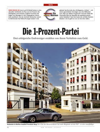 Serie


                                           SERIE REICHE (III) Ver.di und IG Metall fordern in den                                 globale Top-Ten-Liste des US-Magazins „Forbes“ – mit
                                           aktuellen Tarifstreits ein Plus von 6,5 Prozent. Die                                   einem geschätzten Vermögen von 19,2 Milliarden
                                           Arbeitgeber sind entsetzt. Zugleich wuchsen die                         Die            Euro. Was von alldem ist gerecht? Und wie erlebt die
                                           Gagen von Managern in den vergangenen Jahren                          Reichen          finanzielle Elite der Republik die kapitalismuskriti-
                                           teils exorbitant. Und als reichster Deutscher rutsch-                                  schen Debatten? Nach der Kaste der schrillen Reichen
                                           te Aldi-Gründer Karl Albrecht jüngst wieder in die                                     (Station 1 bis 3) geht es nun um die eher stillen.




                                                                 Die 1-Prozent-Partei
                                                  Drei erfolgreiche Endvierziger erzählen von ihrem Verhältnis zum Geld.
MIKE WOLFF / PICTURE-ALLIANCE / DPA




                                      Neubauten im Berliner Stadtteil Prenzlauer Berg: Der Club der Besserverdiener hat mehr Mitglieder als die FDP – ist aber unauffälliger

                                      74                                                        D E R   S P I E G E L   1 1 / 2 0 1 2
 