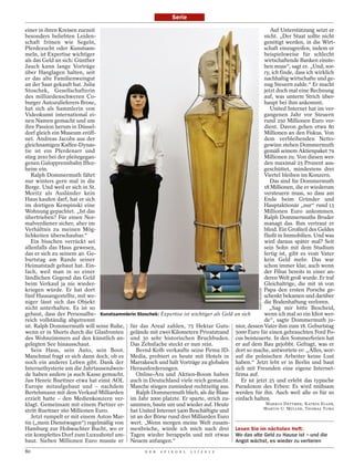 Serie

einer in ihren Kreisen zurzeit                                                                          Auf Unterstützung setzt er
besonders beliebten Leiden-                                                                          nicht. „Der Staat sollte nicht
schaft frönen wie Segeln,                                                                            genötigt werden, in die Wirt-
Pferdezucht oder Kunstsam-                                                                           schaft einzugreifen, indem er
meln, ist Expertise wichtiger                                                                        beispielsweise für schlecht
als das Geld an sich: Günther                                                                        wirtschaftende Banken einste-
Jauch kann lange Vorträge                                                                            hen muss“, sagt er. „Und, sor-
über Hanglagen halten, seit                                                                          ry, ich finde, dass ich wirklich
er das alte Familienweingut                                                                          nachhaltig wirtschafte und ge-
an der Saar gekauft hat. Julia                                                                       nug Steuern zahle.“ Er macht
Stoschek, Gesellschafterin                                                                           jetzt doch mal eine Rechnung
des milliardenschweren Co-                                                                           auf, was unterm Strich über-
burger Autozulieferers Brose,                                                                        haupt bei ihm ankommt.
hat sich als Sammlerin von                                                                              United Internet hat im ver-
Videokunst international ei-                                                                         gangenen Jahr vor Steuern
nen Namen gemacht und um                                                                             rund 250 Millionen Euro ver-
ihre Passion herum in Düssel-                                                                        dient. Davon gehen etwa 80
dorf gleich ein Museum eröff-                                                                        Millionen an den Fiskus. Von
net. Andreas Jacobs aus der                                                                          dem verbleibenden Netto-
gleichnamigen Kaffee-Dynas-                                                                          gewinn stehen Dommermuth
tie ist ein Pferdenarr und                                                                           gemäß seinem Aktienpaket 79
stieg 2010 bei der pleitegegan-                                                                      Millionen zu. Von diesen wer-
genen Galopprennbahn Iffez-                                                                          den maximal 25 Prozent aus-
heim ein.                                                                                            geschüttet, mindestens drei
   Ralph Dommermuth fährt                                                                            Viertel bleiben im Konzern.
nur winters gern mal in die                                                                             Das sind für Dommermuth
Berge. Und weil er sich in St.                                                                       18 Millionen, die er wiederum
Moritz als Ausländer kein                                                                            versteuern muss, so dass am
Haus kaufen darf, hat er sich                                                                        Ende beim Gründer und
im dortigen Kempinski eine                                                                           Hauptaktionär „nur“ rund 13
Wohnung gepachtet. „Ist das                                                                          Millionen Euro ankommen.
übertrieben? Für einen Nor-                                                                          Ralph Dommermuths Bruder
malverdiener sicher, aber im                                                                         managt das. Ihm vertraut er
Verhältnis zu meinen Mög-                                                                            blind. Ein Großteil des Geldes
lichkeiten überschaubar.“                                                                            fließt in Immobilien. Und was
   Ein bisschen verrückt sei                                                                         wird daraus später mal? Seit
allenfalls das Haus gewesen,                                                                         sein Sohn mit dem Studium
das er sich zu seinem 40. Ge-                                                                        fertig ist, gibt es vom Vater
burtstag am Rande seiner                                                                             kein Geld mehr. Das war
Heimatstadt gebaut hat. Ein-                                                                         schon immer klar, auch wenn
fach, weil man in so einer                                                                           der Filius bereits in einer an-
ländlichen Gegend das Geld                                                                           deren Welt groß wurde. Er traf
beim Verkauf ja nie wieder-                                                                          Gleichaltrige, die mit 16 von
kriegen würde. Er hat dort                                                                           Papa den ersten Porsche ge-
                                                                                                    HORST OSSINGER




fünf Hausangestellte, mit we-                                                                        schenkt bekamen und darüber
niger lässt sich das Objekt                                                                          die Bodenhaftung verloren.
nicht unterhalten. Es ist so                                                                            „Sag mir bitte Bescheid,
gebaut, dass der Personalbe- Kunstsammlerin Stoschek: Expertise ist wichtiger als Geld an sich       wenn ich mal so ein Idiot wer-
reich vollständig abgetrennt                                                                         de“, sagte Dommermuth ju-
ist. Ralph Dommermuth will seine Ruhe, für das Areal zahlen, 75 Hektar Guts- nior, dessen Vater ihm zum 18. Geburtstag
wenn er in Shorts durch die Glasfronten gelände mit zwei Kilometern Privatstrand 5000 Euro für einen gebrauchten Ford Fo-
des Wohnzimmers auf den künstlich an- und 30 sehr historischen Bruchbuden. cus beisteuerte. In den Sommerferien hat
gelegten See hinausschaut.               Das Zehnfache steckt er nun rein.             er auf dem Bau gejobbt. Gefragt, was er
   Sein Haus, sein Auto, sein Boot.         Bernd Kolb verkaufte seine Firma ID- dort so mache, antwortete er: „Alles, wor-
Manchmal fragt er sich dann doch, ob es Media, probiert es heute mit Hotels in auf die polnischen Arbeiter keine Lust
noch ein anderes Leben gibt. Dank der Marrakesch und hält Vorträge zu globalen haben.“ Jetzt lebt er in Berlin und baut
Internethysterie um die Jahrtausendwen- Herausforderungen.                             sich mit Freunden eine eigene Internet-
de haben andere ja auch Kasse gemacht.      Online-Ära und Aktien-Boom haben firma auf.
Jan Henric Buettner etwa hat einst AOL auch in Deutschland viele reich gemacht.           Er ist jetzt 25 und erlebt das typische
Europe mitaufgebaut und – nachdem Manche stiegen zumindest rechtzeitig aus. Paradoxon des Erben: Es wird mühsam
Bertelsmann mit dem Verkauf Milliarden      Ralph Dommermuth blieb, als die Blase werden für ihn. Auch weil alle es für so
erzielt hatte – den Medienkonzern ver- im Jahr 2000 platzte. Er sparte, strich zu- einfach halten.
klagt. Gemeinsam mit einem Partner er- sammen, baute um und wieder auf. Heute                         MARKUS DETTMER, KATRIN ELGER,
                                                                                                    MARTIN U. MÜLLER, THOMAS TUMA
stritt Buettner 160 Millionen Euro.      hat United Internet 5400 Beschäftigte und
   Jetzt rumpelt er mit einem Aston Mar- ist an der Börse rund drei Milliarden Euro
tin („mein Dienstwagen“) regelmäßig von wert. „Wenn morgen meine Welt zusam-
Hamburg zur Hohwachter Bucht, wo er menbräche, würde ich mich nach drei Lesen Sie im nächsten Heft:
ein komplettes Dorf zum Luxushotel um- Tagen wieder berappeln und mit etwas Wo das alte Geld zu Hause ist – und die
baut. Sieben Millionen Euro musste er Neuem anfangen.“                                 Angst wächst, es wieder zu verlieren
80                                                 D E R   S P I E G E L   1 1 / 2 0 1 2
 