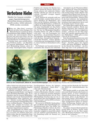 Medien

                                              Postbote den Ausweis des Kunden kon-             Auch Spiele wie die Playstation-Baller-
                HANDEL                        trolliert. Soweit die Theorie. Doch in der    orgie „Killzone III“ lassen sich problemlos
                                              Praxis scheren sich zahlreiche Online-        ohne Altersprüfung ordern. Sogar Nazi-

 Verbotene Hiebe                              Händler offenbar gar nicht um die hier-
                                              zulande besonders strengen Jugend-
                                              schutzgesetze.
                                                                                            CDs werden immer wieder offeriert. Das
                                                                                            verbotene Horst-Wessel-Lied, Hymne der
                                                                                            NSDAP, konnten Kunden noch im vergan-
 Händler bei Amazon verstoßen                    Denn Amazon.de versendet nicht nur         genen Jahr herunterladen. Amazon muss-
   gegen Jugendschutzgesetze:                 selbst Produkte, sondern bietet auch an-      te das Lied entfernen, das Landeskrimi-
 Horrorfilme können problemlos                deren Händlern die Möglichkeit, ihre          nalamt Niedersachsen ermittelte. Das Un-
                                              Ware auf der Plattform anzubieten. Das        ternehmen kam ungeschoren davon, weil
 bestellt werden. Selbst indizierte           Angebot heißt Marketplace; auf Wunsch         die Ermittler keinen Vorsatz sahen.
    DVDs werden verschickt.                   wickelt der Online-Gigant den Versand            Der Online-Riese reagiert auf die neuer-
                                              für seine Unterhändler ab. Eine Reihe         lichen Vorwürfe nüchtern: Werde man


F
     ilme wie „Man Eater“ verwirren           von Testbestellungen bestätigt: Ein gro-      darüber informiert, dass verbotene oder
     nicht mit allzu vielen Dialogen: Ein     ßer Teil der bei Marketplace-Händlern         indizierte Titel auf Amazon feilgeboten
     Menschenfresser verspeist in dieser      bestellten Pakete mit „FSK 18“-Filmen         werden, „entfernen wir die Titel umge-
„Kannibalismus-Orgie billigster Machart“      wird nicht – wie vom Gesetzgeber vor-         hend und ergreifen gegebenenfalls wei-
(„Lexikon des internationalen Films“)         geschrieben – als persönliches Einschrei-     tere Maßnahmen“. Dafür gebe es einen
Diverses und auch einen Fötus. Für das        ben zugestellt. Auf einigen Verpackungen      Link auf der Produktseite.
Machwerk gilt in der Originalversion ein      steht der Satz: „Versand durch Amazon –          Beim Bundesfamilienministerium sieht
deutschlandweites Verbreitungsverbot.         36248 Bad Hersfeld“. Andere Händler           man die praktische Umsetzung des Ju-
  Trotzdem kann man solchen Horror            verschickten gar beschlagnahmte Produk-       gendschutzes bei Online-Geschäften „mit
ohne Probleme kaufen – per Mausklick          te, deren Vertrieb in Deutschland verbo-      Sorge“. „Verstöße gegen den Jugend-
auf Amazons Marketplace. Mehr noch:           ten ist.                                      schutz sind keine Kleinigkeit. Rechtlich
Auch Minderjährige können, sofern sie            Ein Verkäufer war besonders dreist: Er     ist der Bereich klar definiert – das Pro-
das nötige Taschengeld haben, bequem          versendete über Amazon eine richterlich       blem liegt eher in der praktischen Um-




                                                                                                                                      MATT CARDY / GETTY IMAGES
                                                                     AP




Szene aus dem Computerspiel „Killzone III“, Amazon-Auslieferungslager: „Ohne Verifizierung, Postbote oder Gesichtskontrolle“

ordern. Schaut man sich genauer bei Ama-      beschlagnahmte Version des Splatter- setzung und der Kontrolle der Vorschrif-
zon um, entpuppt sich manches Angebot         Streifens „Braindead – Dead Alive“ – ten durch die Aufsichtsbehörden der
als Alptraum für Jugendschützer.              ohne jede Alterskontrolle.                  Länder.“
   Sebastian Gutknecht, Jurist bei der           Egal, wie hart die Ware ist: Etliche       Den Kunden gefällt es auf jeden Fall,
Arbeitsgemeinschaft Kinder- und Jugend-       Amazon-Marketplace-Händler verschi- ohne jede Hürde beinahe alles kaufen zu
schutz Nordrhein-Westfalen, sagt: „Es ist     cken sie einfach als normales Päckchen können. Nutzer „S. Lenz“ schwärmt im
skandalös, dass bei Amazon Marketplace        oder Einwurfeinschreiben mit der Post. Amazon-Forum davon, dass er noch nicht
indizierte und von der Staatsanwaltschaft     Minderjährige brauchen also nur ein ei- mal seinen „Perso an der Haustür“ zü-
beschlagnahmte Filme angeboten wer-           genes Konto oder eine Kreditkarte, schon cken musste, Nutzer „DVD Junkie“ kann
den.“ Geliefert werden Massaker-Filme,        landen Gewalt- und Sex-DVDs im heimi- sich ebenfalls nicht erinnern, jemals sein
aber auch garantiert nichtjugendfreie Wa-     schen Briefkasten.                          Alter nachgewiesen haben zu müssen.
re wie „Lesbian Beauties – Feurige Schön-        Bei 49 von 50 SPIEGEL-Testbestellun- „Ohne Verifizierung, Postbote oder Ge-
heiten“ oder „Analsex for Lovers“, die        gen von Medien ohne Jugendfreigabe per sichtskontrolle, und vor allem ohne extra
auf Wunsch ebenfalls unkontrolliert in        Standardversand über eine Reihe von Gebühren.“
deutschen Jugendzimmern landen.               Marketplace-Händlern lieferte die Post        Ein anderer Amazon-Kunde glaubt den
   Der Versandhandel mit Filmen unter         oder ein Paketdienst ohne jede Alters- Grund dafür zu kennen, warum vielen
„FSK 18“-Klassifizierung ist zwar verbo-      kontrolle. Lediglich in einem Fall verhielt Händlern egal ist, wo die Ware landet:
ten, es sei denn, der Anbieter stellt zwei-   sich der Anbieter gesetzeskonform, bei „Die Marketplace-Verkäufer sind froh,
felsfrei sicher, dass der tatsächliche Emp-   der Zustellung wurde ein Ausweis ver- wenn sie was verkaufen.“
fänger volljährig ist. Etwa, indem der        langt.                                                   TOBIAS LILL, MARTIN U. MÜLLER

84                                                  D E R   S P I E G E L   1 1 / 2 0 1 2
 