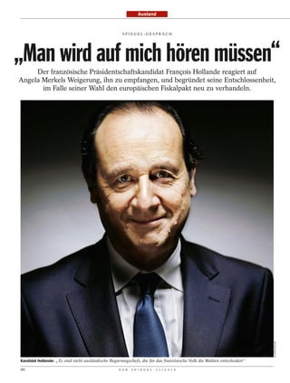 Ausland


                                                     SPI EGEL-GESPRÄCH




„Man wird auf mich hören müssen“
     Der französische Präsidentschaftskandidat François Hollande reagiert auf
Angela Merkels Weigerung, ihn zu empfangen, und begründet seine Entschlossenheit,
       im Falle seiner Wahl den europäischen Fiskalpakt neu zu verhandeln.




                                                                                                                         OLIVIER ROLLER




Kandidat Hollande: „ Es sind nicht ausländische Regierungschefs, die für das französische Volk die Wahlen entscheiden“

90                                                 D E R   S P I E G E L   1 1 / 2 0 1 2
 
