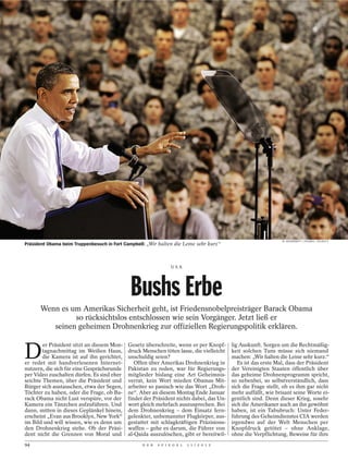 M. MCDERMOTT / POLARIS / STUDIO X
Präsident Obama beim Truppenbesuch in Fort Campbell: „Wir halten die Leine sehr kurz“



                                                                 USA




                                             Bushs Erbe
      Wenn es um Amerikas Sicherheit geht, ist Friedensnobelpreisträger Barack Obama
               so rücksichtslos entschlossen wie sein Vorgänger. Jetzt ließ er
         seinen geheimen Drohnenkrieg zur offiziellen Regierungspolitik erklären.


D
        er Präsident sitzt an diesem Mon-   Gesetz überschreite, wenn er per Knopf-        lig Auskunft. Sorgen um die Rechtmäßig-
        tagnachmittag im Weißen Haus,       druck Menschen töten lasse, die vielleicht     keit solchen Tuns müsse sich niemand
        die Kamera ist auf ihn gerichtet,   unschuldig seien?                              machen: „Wir halten die Leine sehr kurz.“
er redet mit handverlesenen Internet-          Offen über Amerikas Drohnenkrieg in            Es ist das erste Mal, dass der Präsident
nutzern, die sich für eine Gesprächsrunde   Pakistan zu reden, war für Regierungs-         der Vereinigten Staaten öffentlich über
per Video zuschalten dürfen. Es sind eher   mitglieder bislang eine Art Geheimnis-         das geheime Drohnenprogramm spricht,
seichte Themen, über die Präsident und      verrat, kein Wort mieden Obamas Mit-           so nebenbei, so selbstverständlich, dass
Bürger sich austauschen, etwa der Segen,    arbeiter so panisch wie das Wort „Droh-        sich die Frage stellt, ob es ihm gar nicht
Töchter zu haben, oder die Frage, ob Ba-    ne“. Aber an diesem Montag Ende Januar         mehr auffällt, wie brisant seine Worte ei-
rack Obama nicht Lust verspüre, vor der     findet der Präsident nichts dabei, das Un-     gentlich sind. Denn dieser Krieg, sosehr
Kamera ein Tänzchen aufzuführen. Und        wort gleich mehrfach auszusprechen. Bei        sich die Amerikaner auch an ihn gewöhnt
dann, mitten in dieses Geplänkel hinein,    dem Drohnenkrieg – dem Einsatz fern-           haben, ist ein Tabubruch: Unter Feder-
erscheint „Evan aus Brooklyn, New York“     gelenkter, unbemannter Flugkörper, aus-        führung des Geheimdienstes CIA werden
im Bild und will wissen, wie es denn um     gestattet mit schlagkräftigen Präzisions-      irgendwo auf der Welt Menschen per
den Drohnenkrieg stehe. Ob der Präsi-       waffen – gehe es darum, die Führer von         Knopfdruck getötet – ohne Anklage,
dent nicht die Grenzen von Moral und        al-Qaida auszulöschen, gibt er bereitwil-      ohne die Verpflichtung, Beweise für ihre
94                                                 D E R   S P I E G E L   1 1 / 2 0 1 2
 