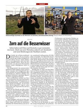 Ausland




                                                                          FOTOS: WITOLD KRASSOWSKI / DER SPIEGEL
Nuklearanhänger Krzemiński vor der Atomruine von Zarnowiec, Gemeindevorsteher Doering: Protest-E-Mails aus Deutschland

                                                                                        Produzenten und deutsche Politiker ge-
                                      POLEN                                             geneinander aufbringt. Zusätzlich befeu-
                                                                                        ert wird die Auseinandersetzung durch

      Zorn auf die Besserwisser                                                         Schiefergasfunde: Geologen haben tief
                                                                                        unter der waldreichen Hügellandschaft
                                                                                        Pommerns und Kaschubiens, eingeschlos-
                                                                                        sen im Gestein, riesige Gasvorräte ausge-
       Selten haben sich Polen und Deutsche so gut verstanden                           macht. Außenminister Radek Sikorski
   wie heute. Doch nun setzt Warschau unbeirrt auf Atomkraft –                          sieht sein Land schon als das Norwegen
                                                                                        Osteuropas. Doch wieder sind es vor al-
               und weist Belehrungen der Nachbarn zurück.                               lem deutsche Umweltschützer, die die
                                                                                        Euphorie bremsen. Jo Leinen, Umwelt-


D
         ie Straße, die in Polens strahlende ein zunehmend einflussreiches EU-Mit- experte im Europaparlament, fordert, das
         Zukunft führen soll, ist verrottet, glied verwandelt, die Wirtschaft boomt Spezialverfahren zur Förderung des Erd-
         überall ragt rostiges Stahlgeflecht und braucht Strom, viel Strom. Und des- gases, das „Fracking“, zu reglementieren.
aus dem Beton hervor, einige Platten halb glaubt Bürgermeister Krzemiński, Dabei werden auch Chemikalien ins Ge-
sind so weit abgesunken, dass sich tiefe dass sein Jugendtraum doch noch in Er- stein gepresst, die dann ins Grundwasser
Pfützen gebildet haben. Doch den En- füllung gehen und am Zarnowiec-See ein gelangen können.
thusiasmus von Krzysztof Krzemiński Meiler entstehen wird. Er sagt: „Die Koh-              Janusz Reiter, als ehemaliger Botschaf-
können solche Widrigkeiten nicht er- le wird weniger, der Wind weht schwach ter Polens in der Bundesrepublik mit ei-
schüttern.                                   in Polen, und die Sonne zeigt sich selten. nem feinen Sensorium für Stimmungs-
   Der Bürgermeister des pommerschen Wir brauchen Atomkraft.“                           lagen im deutsch-polnischen Verhältnis
Städtchens Reda bugsiert seinen grauen          Deshalb aber ist Ärger mit dem Nach- ausgestattet, fürchtet, dass ein Streit um
Passat zwischen den Schlaglöchern hin- barn im Westen programmiert. Selten in Atomkraft und Schiefergas auf beiden Sei-
durch und hält vor einem klapprigen Ma- den vergangenen tausend Jahren haben ten alte Stereotype wiederbeleben kön-
schendrahtzaun. Dahinter erheben sich, sich Polen und Deutsche so gut verstan- ne: „Die Energiefrage ist ein hochemo-
grüngrau bewachsen, gewaltige Mauern den wie jetzt. Doch als Antwort auf den tionales Politikfeld“, sagt er. „Für viele
aus einer vergangenen Epoche.                Entschluss Polens, Atomkraftwerke zu deutsche Umweltschützer geht es ums
   Hier, 50 Kilometer westlich von Dan- bauen, verabschiedeten Abgeordnete al- Überleben der Menschheit.“
zig, am Zarnowiec-See, goss das kommu- ler Fraktionen in den Parlamenten von               Die Polen dagegen reagieren empfind-
nistische Polen einst die Fundamente ei- Berlin, Brandenburg und Mecklenburg- lich auf Bevormundung – vor allem wenn
nes Atomkraftwerks, und Krzemiński Vorpommern Appelle an die Nachbarn, sie aus Deutschland kommt. Sie sorgen
führte damals eine Brigade. „Es war mein ebenso wie Deutschland auf die Nutzung sich um die Früchte des schmerzhaften
erster Job als Ingenieur“, sagt er, „eine von Nuklearenergie zu verzichten.             Transformationsprozesses, haben Angst,
schöne Zeit, sehr anspruchsvoll, sehr her-      Doch Warschau setzt auch nach der ohne Atomstrom niemals den Lebensstan-
ausfordernd.“                                Katastrophe von Fukushima unbeirrt auf dard zu erreichen, den die Westeuropäer
   Doch mit der Wende war alles vorbei. Atomkraft. „Wenn jemand keine Atom- für selbstverständlich halten.
Die neuen, demokratischen Machthaber kraftwerke bauen will, dann ist das sein              Am Drei-Kreuze-Platz in Warschau re-
stoppten den Kraftwerksbau. „1989 haben Problem“, sagt Premier Donald Tusk. sidiert die Kernenergieabteilung des Wirt-
wir zugemacht“, sagt Krzemiński. „Eini- Wirtschaftsminister Waldemar Pawlak be- schaftsministeriums. Direktor Zbigniew
ge Beton- und Stahlteile wurden für ein kräftigte vorige Woche in der „FAZ“, dass Kubacki bittet in ein tristes Besprechungs-
paar Groschen verkauft, der Reaktor ging die Entscheidung gefallen sei. Zwei Mei- zimmer, der einzige Wandschmuck be-
nach Finnland.“                              ler soll der staatliche Energiekonzern steht aus einer Karte, die zeigt: Polen ist
   Heute hingegen, mehr als 20 Jahre spä- PGE errichten – einen wohl in Zarnowiec umgeben von Atomkraftnutzern. Die
ter, hat sich die Lage gründlich verändert. bei Bürgermeister Krzemiński.               Skandinavier produzieren Nuklearener-
Polen, längst nicht mehr der bettelarme         Der Streit um die Kernkraft ist nicht gie, die Balten, die Tschechen, die Ukrai-
Bittsteller der Nachwendezeit, hat sich in der einzige Energiedisput, der polnische ner und die Deutschen immerhin einst-
98                                                D E R   S P I E G E L                               1 1 / 2 0 1 2
 