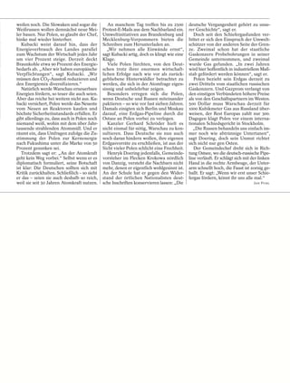 weilen noch. Die Slowaken und sogar die          An manchem Tag treffen bis zu 2500         deutsche Vergangenheit gehört zu unse-
Weißrussen wollen demnächst neue Mei-         Protest-E-Mails aus dem Nachbarland ein.      rer Geschichte“, sagt er.
ler bauen. Nur Polen, so glaubt der Chef,     Umweltinitiativen aus Brandenburg und            Doch seit den Schiefergasfunden ver-
hinke mal wieder hinterher.                   Mecklenburg-Vorpommern bieten die             bittet er sich den Einspruch der Umwelt-
   Kubacki weist darauf hin, dass der         Schreiben zum Herunterladen an.               schützer von der anderen Seite der Gren-
Energieverbrauch des Landes parallel             „Wir nehmen alle Einwände ernst“,          ze. Zweimal schon hat der staatliche
zum Wachstum der Wirtschaft jedes Jahr        sagt Kubacki artig, doch es klingt wie eine   Gaskonzern Probebohrungen in seiner
um vier Prozent steige. Derzeit deckt         Klage.                                        Gemeinde unternommen, und zweimal
Braunkohle etwa 90 Prozent des Energie-          Viele Polen fürchten, von den Deut-        wurde Gas gefunden. „In zwei Jahren
bedarfs ab. „Aber wir haben europäische       schen trotz ihrer enormen wirtschaft-         wird hier hoffentlich in industriellem Maß-
Verpflichtungen“, sagt Kubacki. „Wir          lichen Erfolge nach wie vor als zurück-       stab gefördert werden können“, sagt er.
müssen den CO2-Ausstoß reduzieren und         gebliebene Hinterwäldler betrachtet zu           Polen bezieht sein Erdgas derzeit zu
den Energiemix diversifizieren.“              werden, die sich in der Atomfrage eigen-      zwei Dritteln vom staatlichen russischen
   Natürlich werde Warschau erneuerbare       sinnig und unbelehrbar zeigen.                Gaskonzern. Und Gazprom verlangt von
Energien fördern, so teuer die auch seien.       Besonders erregen sich die Polen,          den einstigen Verbündeten höhere Preise
Aber das reiche bei weitem nicht aus. Ku-     wenn Deutsche und Russen miteinander          als von den Geschäftspartnern im Westen.
backi versichert, Polen werde das Neueste     paktieren – so wie vor fast sieben Jahren.    500 Dollar muss Warschau derzeit für
vom Neuen an Reaktoren kaufen und             Damals einigten sich Berlin und Moskau        1000 Kubikmeter Gas aus Russland über-
höchste Sicherheitsstandards erfüllen. Er     darauf, eine Erdgas-Pipeline durch die        weisen, der Rest Europas zahlt nur 300.
gibt allerdings zu, dass auch in Polen noch   Ostsee an Polen vorbei zu verlegen.           Dagegen klagt Polen vor einem interna-
niemand weiß, wohin mit dem über Jahr-           Kanzler Gerhard Schröder hielt es          tionalen Schiedsgericht in Stockholm.
tausende strahlenden Atommüll. Und er         nicht einmal für nötig, Warschau zu kon-         „Die Russen behandeln uns einfach im-
räumt ein, dass Umfragen zufolge die Zu-      sultieren. Dass Deutsche sie nun auch         mer noch wie abtrünnige Untertanen“,
stimmung der Polen zur Kernenergie            noch daran hindern wollen, ihre eigenen       sagt Doering, doch sein Unmut richtet
nach Fukushima unter die Marke von 50         Erdgasvorräte zu erschließen, ist aus der     sich nicht nur gen Osten.
Prozent gesunken sei.                         Sicht vieler Polen schlicht eine Frechheit.      Der Gemeindechef dreht sich in Rich-
   Trotzdem sagt er: „An der Atomkraft           Henryk Doering jedenfalls, Gemeinde-       tung Ostsee, wo die deutsch-russische Pipe-
geht kein Weg vorbei.“ Selbst wenn er es      vorsteher im Flecken Krokowa nördlich         line verläuft. Er schlägt sich mit der linken
diplomatisch formuliert, seine Botschaft      von Danzig, versteht die Nachbarn nicht       Hand in die rechte Armbeuge, der Unter-
ist klar: Die Deutschen sollten sich mit      mehr, denen er eigentlich wohlgesinnt ist.    arm schnellt hoch, die Faust ist zornig ge-
Kritik zurückhalten. Schließlich – so sieht   An der Schule hat er gegen den Wider-         ballt. Er sagt: „Wenn wir erst unser Schie-
er das – seien sie auch deshalb so reich,     stand der örtlichen Nationalisten deut-       fergas fördern, könnt ihr uns alle mal.“
weil sie seit 50 Jahren Atomkraft nutzen.     sche Inschriften konservieren lassen: „Die                                       JAN PUHL
 