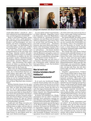 Kultur




                                                                                                                                                                       MICHAEL LATZ / DDP IMAGES / DAPD
                                                       TIMUR EMEK / DAPD




                                                                                                           HENNING SCHACHT
Politikerin Schröder auf Dienstreise, nach der Landtagswahl im Saarland, beim Besuch eines Kinderhauses: „Samtene Fesseln der Frauen“

urteile fällen dürfen“, schreibt sie. „Hier     An einer Stelle im Buch wagt Schröder                                        che Chefs nicht mehr rund um die Uhr ar-
tobt vielleicht der letzte Kulturkampf un-    22 Zeilen Offenheit. Abgesichert durch                                         beiten, wären sogar Teilzeit und Karriere
serer postideologischen Gesellschaft.“        den Konjunktiv, durch die Möglichkeits-                                        nicht mehr völlig ausgeschlossen.
   Wenn es nach Schröder ginge, würde         form, schreibt sie: „Ich könnte wortreich                                         Nur macht Schröder, die selber vermut-
jede Frau ihr Leben „selbst gestalten“.       erläutern, wie mein Mann und ich unsere                                        lich mehr als 40 Stunden die Woche ar-
Sie würde Fragen nach Vereinbarkeit von       Arbeit so organisieren, dass unsere Toch-                                      beitet, überhaupt keine Vorschläge, wie
Kindern und Berufstätigkeit mit ihrer         ter auf die Liebe und Fürsorge ihrer El-                                       aus der rosaroten Idee Wirklichkeit wer-
Familie und ihrem Arbeitgeber klären,         tern nicht verzichten muss … Ich könnte                                        den könnte. Geht es ihr womöglich nur
sich nicht länger von Rollenbildern be-       beteuern, dass unser Kind selbst dann in                                       um eine Revanche an Ursula von der
vormunden lassen, sondern sich „endlich       besten (und keineswegs fremden) Hän-                                           Leyen, in deren Ressort die Umstruktu-
frei entscheiden“, wie sie leben möchte.      den ist, wenn wir beide berufliche Termi-                                      rierung der Arbeitswelt fallen würde? Das
   Für eine amtierende Familien- und          ne wahrnehmen … Ich könnte deutlich                                            wäre dann einfach zynisch.
Frauenministerin ist das eine feige Sicht     machen, dass ich sofort bereit wäre, mein                                         Ihre einzige Idee zum Thema Teilzeit
der Dinge. Schröder enthebt sich jeder        Amt als Ministerin aufzugeben, wenn ich                                        kommt einem jedenfalls bekannt vor: Ei-
Forderung, politisch etwas zu verändern       den Eindruck hätte, dass dies die Voraus-                                      geninitiative. Jeder sollte am besten mit
und Strukturen zu schaffen, die den All-      setzung für ein glückliches und geborge-                                       seinem Chef reden. Und wenn dies ganz
tag leichter machen. Kinderbetreuung,         nes Aufwachsen meiner Tochter ist.“                                            viele tun, dann wird sich etwas ändern
die Probleme Alleinerziehender, Gehalts-        Diese Passage zeigt, wie sehr auch ei-                                       und so weiter und so fort. Was ist noch
unterschiede zwischen Männern und             ne Familien- und Frauenministerin unter                                        mal Kristina Schröders Beruf? Politikerin?
Frauen – alles Privatsache? Das erklärt,      der Unsicherheit leidet, vielleicht doch                                       Kummerkastentante? Wenn man ihre Auf-
warum sie bisher so untätig war. Eine         keine gute Mutter zu sein. Das berühmte                                        forderungen zum persönlichen Engage-
Frauenministerin, liebe Frau Schröder, ist    schlechte Gewissen.                                                            ment weiterdenkt, bedeuten sie nichts an-
übrigens auch für die Frauen da.                                                                                             ders, als dass jede Frau, die sich über-
   Wenn man mit Wissenschaftlerinnen,                                                                                        fordert fühlt von Beruf und Familie, sel-
Juristinnen oder mit Unternehmerinnen         Was ist noch mal                                                               ber schuld ist.
redet, die in Deutschland Karriere ge-
macht haben, dann sagen viele, dass es
                                              Kristina Schröders Beruf?                                                         Schröders argumentatives Problem
                                                                                                                             beim Thema Teilzeit liegt in ihrem Nein
auch deshalb schwierig war, weil ihnen        Politikerin?                                                                   zur gesetzlichen Quote von 30 Prozent.
hierzulande die Vorbilder fehlten. Oft
haben sie erst bei Auslandsaufenthalten       Kummerkastentante?                                                             Denn deren Umsetzung würde die Ar-
                                                                                                                             beitswelt verändern. Wenn jeder dritte
jene Frauen kennengelernt, an denen sie                                                                                      Chef eine Frau ist, beeinflusst das zwangs-
sich auf ihrem Weg nach oben orientiert          Es ist auch eine berührende Passage,                                        läufig die Unternehmenskultur. Aber
haben.                                        weil der Druck spürbar wird, der auf ihr                                       Schröder hat sich festgelegt auf die Flexi-
   Kristina Schröder könnte für die nach-     zu lasten scheint und für den sie als Poli-                                    Quote, und die kommt auch deshalb nicht
wachsenden Generationen so ein Vorbild        tikerin doch nur eine Antwort kennt: Das                                       in Fahrt, weil der Koalitionspartner FDP
sein. Aber sie lehnt diese Rolle katego-      Private ist privat. Genau das aber ist es                                      keine gesetzliche Festschreibung will.
risch ab. Sie will keine Karrieremutter       nicht. Ihre eigene Zerrissenheit zeigt, dass                                      Am Ende empfiehlt Schröder ihren
sein, trotz ihres offensichtlichen Ehrgei-    dieses Land andere Strukturen und Rea-                                         Lesern die Lektüre eines amerikani-
zes, warum sonst hätte sie dieses Buch in     litäten braucht, kein Ehegattensplitting,                                      schen Sachbuchs (Marc und Amy Vachon:
ihrer freien Zeit geschrieben? Sie könnte     sondern Kindergartenplätze.                                                    „Equally Shared Parenting“), um sich An-
beispielsweise mit dem Vorurteil aufräu-         Im dritten Teil schließlich von „Danke,                                     regungen zu holen, wie jeder sein Leben
men, dass Frauen Ehrgeiz nicht gut steht.     emanzipiert sind wir selber!“ beschreibt                                       auf eigene Faust ein bisschen gleichbe-
Stattdessen betont sie, dass sie Abend-       Schröder ihren politischen Ausweg aus                                          rechtigter gestalten könnte. Soll das ein
termine seit der Geburt ihres Kindes nur      dem Dilemma vieler Frauen und Männer                                           Scherz sein?
in Ausnahmefällen annimmt.                    zwischen Beruf und Familie: Teilzeitarbeit.                                       240 Seiten „Danke, emanzipiert sind
   Es gibt sehr viele Wege, ein Leben mit     Spätestens jetzt würde man das Buch gern                                       wir selber!“. Es ist das Buch einer Frau,
Kind und Beruf zu gestalten. Was ist so       an die Wand pfeffern. Nichts gegen Teil-                                       die denken kann, die sich aber wortreich
schlimm daran zu sagen, seht her, dies ist    zeitarbeit. Sie kommt den Wünschen vie-                                        verweigert, den Job zu machen, den sie
mein Weg – um damit zu einem Vorbild          ler Angestellter entgegen. Sie ermöglicht                                      angenommen hat: Ministerin für Familie
zu werden? Auch ein Spektrum sehr             es, in bestimmten Phasen des Lebens ne-                                        und Frauen. Viel wird von ihr nicht blei-
unterschiedlicher Rollenbilder bewahrt        ben der Berufstätigkeit Kinder zu erziehen                                     ben, womöglich nur das, wovon sie nicht
junge Frauen vor dem Diktat durch we-         oder Verwandte zu pflegen. Und wenn in                                         möchte, dass es bleibt: das Kind im Amt,
nige, starre Rollenvorstellungen.             irgendeiner fernen Zukunft auch männli-                                        das Nein zur Quote.
106                                                 D E R                  S P I E G E L   1 5 / 2 0 1 2
 