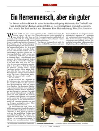 Kultur


                                                                                                         L I T E R AT U R




       Ein Herrenmensch, aber ein guter
   Das Dösen auf dem Diwan ist seine liebste Beschäftigung: Oblomow, der Titelheld aus
    Iwan Gontscharows Roman, entpuppt sich als Gegenmodell zum Burnout-Menschen.
   Jetzt wurde das Buch endlich neu übersetzt. Eine Meisterleistung. Von Elke Schmitter


W
           arum nicht auf der Chaise-                                                     genheit, in der Absichten und Sorgen, Be-     dessen Lebensart in einigen Ländern
          longue lagern, ein Buch auf                                                     gehrlichkeiten und Ängste unmerklich in       sprichwörtlich geworden ist. „Oblomowe-
          dem Schoß, Tee oder Wein ne-                                                    die Ferne ziehen und sich schließlich auf-    rei“ umfasst den Schlummer und das Trö-
ben sich, und durch das halbgeöffnete                                                     lösen wie Eisschollen auf einem sonnen-       deln, die liebenswürdige Apathie und das
Fenster den Geräuschen lauschen, die das                                                  beschienenen See.                             Zaudern vor Entscheidung und Tat, die
Leben so macht, den Schritten, Stimmen,                                                     Der Experte für diese Praxis heißt Ob-      kindliche Seele und die vollkommene Un-
dem Verkehr und der Unterhaltung der                                                      lomow, ein Held der russischen Literatur,     fähigkeit, irgendwas auf die Reihe zu krie-
Vögel beiläufig folgen wie den Gedanken,
die kommen und gehen. Der Brust ent-
ringt sich ein Seufzer, wenn die Gedan-
ken an Schmerzliches stoßen, aber sie
gleiten weiter, zu einer freundlichen Er-
innerung, die lächeln macht, in eine sanf-
te Dämmerung des Geistes, die man den
Schlummer nennt. Empfindungen mar-
morieren den Schlaf, das große Sinken
kündigt sich an, eine weiche, wohlige Tie-
fe, bis, man weiß nicht, wie, das Erwa-
chen beginnt, das Auftauchen aus der
Drift in die verlassene Welt, das Räkeln,
die mähliche Drehung zurück, bis die
Hand den Stoff der Decke wieder fühlt.
Man sieht, die Tasse steht noch da, die
Kirchenglocken schlagen irgendeine Stun-
de an, das Leben räuspert sich wieder,
und das Bewusstsein kehrt zurück.
   Das war einmal.
   In der Geschichte der Zivilisation ist
der Schlummer eine verlorene Praxis, wie
der Glaube ans Paradies, der Gebrauch
von Messerbänkchen und das Singen
beim Wandern. Die absichtslose Dämme-
rung des Geistes ist nicht mehr zeitgemäß,
stattdessen trainiert man die Meditation,
um dem Burnout zu entgehen. Auch lädt
das normale Sofa nicht mehr zum Dahin-
sinken ein. Der Aufwand, den man für
den ungestörten Schlummer treiben müss-
te, ist enorm: die Telefone ausschalten,
den Computer in den Ruhezustand ver-
setzen, die Türklingel irgendwie zur Stre-
cke bringen, womöglich andere Men-
schen vorsorglich informieren.
   Ein Wochenendflug nach Dubai ist
leichter zu organisieren; außerdem stehen
Umtrieb und Vorsätzlichkeit in direktem
                                                         ALEXANDER YAKOVLEV / ITAR-TASS




Gegensatz zu dem, worum es eigentlich
geht, um das absichtslose Treiben, das
unmerkliche Trudeln, das lautlose Ver-
schwinden aus der Welt. Um nichts zu er-
reichen. Um nichts zu machen als die Er-
fahrung einer unendlich sanften Umfan-

* Mit Alexej Agapow im Künstlertheater in Moskau 2003.                                    „Oblomow“-Dramatisierung*: „Nie musste ich mir selber einen Strumpf anziehen“

108                                                                                             D E R   S P I E G E L   1 5 / 2 0 1 2
 