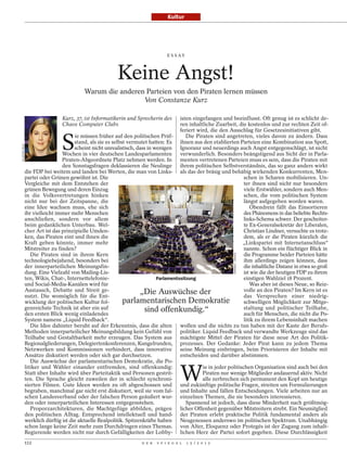 Kultur




                                                                                   E S S AY




                                                          Keine Angst!
                                           Warum die anderen Parteien von den Piraten lernen müssen
                                                            Von Constanze Kurz

                                 Kurz, 37, ist Informatikerin und Sprecherin des       isten eingefangen und beeinflusst. Oft genug ist es schlicht de-
                                 Chaos Computer Clubs                                  ren inhaltliche Zuarbeit, die kostenlos und zur rechten Zeit of-
                                                                                       feriert wird, die den Ausschlag für Gesetzesinitiativen gibt.


                                 S
                                       ie müssen früher auf den politischen Prüf-         Die Piraten sind angetreten, vieles davon zu ändern. Dass
                                       stand, als sie es selbst vermutet hatten: Es ihnen aus den etablierten Parteien eine Kombination aus Spott,
ULLSTEIN BILD




                                       scheint nicht unrealistisch, dass in wenigen Ignoranz und neuerdings auch Angst entgegenschlägt, ist nicht
                                 Wochen in vier deutschen Landesparlamenten verwunderlich. Besonders beängstigend aus Sicht der in Parla-
                                 Piraten-Abgeordnete Platz nehmen werden. In menten vertretenen Parteien muss es sein, dass die Piraten mit
                                 den Sonntagsfragen deklassieren die Neulinge ihrem politischen Selbstverständnis, das so ganz anders wirkt
                die FDP bei weitem und landen bei Werten, die man von Links- als das der bräsig und behäbig wirkenden Konkurrenten, Men-
                partei oder Grünen gewöhnt ist. Die                                                                  schen in Scharen mobilisieren. Un-
                Vergleiche mit dem Entstehen der                                                                     ter ihnen sind nicht nur besonders
                grünen Bewegung und deren Einzug                                                                     viele Erstwähler, sondern auch Men-
                in die Volksvertretungen hinken                                                                      schen, die vom politischen System
                nicht nur bei der Zeitspanne, die                                                                    längst aufgegeben worden waren.
                eine Idee wachsen muss, ehe sich                                                                        Obendrein fällt das Einsortieren
                ihr vielleicht immer mehr Menschen                                                                   des Phänomens in das beliebte Rechts-
                anschließen, sondern vor allem                                                                       links-Schema schwer. Der gescheiter-
                beim gedanklichen Unterbau. Wel-                                                                     te Ex-Generalsekretär der Liberalen,
                cher Art ist das prinzipielle Umden-                                                                 Christian Lindner, versuchte es trotz-
                ken, das Piraten eint und ihnen die                                                                  dem, als er die Piraten kürzlich die
                Kraft geben könnte, immer mehr                                                                      „Linkspartei mit Internetanschluss“
                Mitstreiter zu finden?                                                                               nannte. Schon ein flüchtiger Blick in
                   Die Piraten sind in ihrem Kern                                                                    die Programme beider Parteien hätte
                                                                                                                DARMER / DAVIDS




                technologiebejahend, besonders bei                                                                   ihm allerdings zeigen können, dass
                der innerparteilichen Meinungsfin-                                                                   die inhaltliche Distanz in etwa so groß
                dung. Eine Vielzahl von Mailing-Lis-                                                                 ist wie die der heutigen FDP zu ihrem
                ten, Wikis, Chat-, Internettelefonie-                        Parlamentssitzung                       einstigen Wahlziel 18 Prozent.
                und Social-Media-Kanälen wird für                                                                       Was aber ist dieses Neue, so Reiz-
                Austausch, Debatte und Streit ge-                    „Die Auswüchse der                              volle an den Piraten? Im Kern ist es
                nutzt. Die womöglich für die Ent-                                                                    das Versprechen einer niedrig-
                wicklung der politischen Kultur fol-          parlamentarischen Demokratie                           schwelligen Möglichkeit zur Mitge-
                genreichste Technik ist aber ein auf                   sind offenkundig.“                            staltung und politischer Teilhabe,
                den ersten Blick wenig einladendes                                                                   auch für Menschen, die nicht die Po-
                System namens „Liquid Feedback“.                                                                     litik zu ihrem Lebensinhalt machen
                   Die Idee dahinter beruht auf der Erkenntnis, dass die alten wollen und die nichts zu tun haben mit der Kaste der Berufs-
                Methoden innerparteilicher Meinungsbildung kein Gefühl von politiker. Liquid Feedback und verwandte Werkzeuge sind das
                Teilhabe und Gestaltbarkeit mehr erzeugen. Das System aus mächtigste Mittel der Piraten für diese neue Art des Politik-
                Regionalgliederungen, Delegiertenkonferenzen, Kungelrunden, prozesses. Der Gedanke: Jeder Pirat kann zu jedem Thema
                Netzwerken und Kommissionen verhindert, dass innovative seine Meinung einbringen, beim Priorisieren der Inhalte mit
                Ansätze diskutiert werden oder sich gar durchsetzen.                   entscheiden und darüber abstimmen.
                   Die Auswüchse der parlamentarischen Demokratie, die Po-


                                                                                          W
                litiker und Wähler einander entfremden, sind offenkundig:                        ie in jeder politischen Organisation sind auch bei den
                Statt über Inhalte wird über Parteitaktik und Personen gestrit-                  Piraten nur wenige Mitglieder andauernd aktiv. Nicht
                ten. Die Sprache gleicht zuweilen der in schlecht synchroni-                     alle zerbrechen sich permanent den Kopf um heutige
                sierten Filmen. Gute Ideen werden zu oft abgeschossen und und zukünftige politische Fragen, streiten um Formulierungen
                begraben, manchmal gar nicht erst diskutiert, weil sie vom fal- und Inhalte und fällen Entscheidungen. Viele arbeiten nur an
                schen Landesverband oder der falschen Person geäußert wur- einzelnen Themen, die sie besonders interessieren.
                den oder innerparteilichen Interessen entgegenstehen.                     Spannend ist jedoch, dass diese Minderheit nach größtmög-
                   Proporzarchitekturen, die Machtgefüge abbilden, prägen licher Offenheit gegenüber Mitstreitern strebt. Ein Neumitglied
                den politischen Alltag. Entsprechend intellektuell und hand- der Piraten erlebt praktische Politik fundamental anders als
                werklich dürftig ist die aktuelle Realpolitik. Spitzenkräfte haben Neugenossen anderswo im politischen Spektrum. Unabhängig
                schon lange keine Zeit mehr zum Durchdringen eines Themas. von Alter, Eloquenz oder Protegés ist der Zugang zum inhalt-
                Regierende werden nicht nur durch Gefälligkeiten der Lobby- lichen Herz der Partei sofort gegeben. Diese Durchlässigkeit
                112                                                   D E R   S P I E G E L   1 5 / 2 0 1 2
 