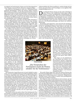 ist prägend und motivierend, ebenso wie die überwiegend po- Außenverhältnis der Partei profilieren, sondern bringt sich am
sitive Neugier, die den Piraten allerorten entgegenschlägt.          besten mit guten Ideen und Vorschlägen in die digitalen Mei-
   Das Ideal der Beteiligung ist nicht neu. Emanzipatorische nungsbildungsprozesse ein.
politische Bewegungen, zuletzt die Grünen, haben versucht,


                                                                       D
Mechanismen zu finden, um die Basis kontinuierlich zu betei-                 er politische Piraten-Ansatz ist also nicht unbedingt in
ligen und die Kluft zwischen Berufspolitikern und interessierten             seinen Themen oder inhaltlichen Forderungen radikal,
Mitgliedern nicht zu groß werden zu lassen. Doch Basisbetei-                 sondern in seiner grundlegenden Infragestellung des
ligung ist anstrengend, zeitraubend und wird in einer Zeit, in existierenden Politikbetriebes. Die permanente Einbindung
der Hektik und Effizienzwahn auch die Politik erfasst haben, der Mitglieder in inhaltliche Entscheidungen ist etwas, wovon
als unpraktikabel und zu langsam empfunden.                          die grünen Basisdemokraten zwar träumten, aber aus prakti-
   Doch es geht anders, auch ohne eine Petra Kelly: Basisdemo- schen Erwägungen mehr und mehr Abstand nahmen, spätes-
kratie im Digitalzeitalter heißt bei den Piraten, dass Anträge tens als es um Koalitionsbildungen und damit um wirkliche
online verfasst, diskutiert, dann optimiert werden. Änderungs- Macht ging.
und Gegenanträge werden im selben System eingestellt, jede              Die Piraten sind angetreten, einen Versuch der basisdemo-
Änderung bleibt bis ins Detail nachvollziehbar. Wenn es nötig kratischen Politikgestaltung zu unternehmen, der sich der Mit-
ist, können Entscheidungen über die Position der Partei innerhalb tel des 21. Jahrhunderts bedient, ohne dabei in die Falle des
von wenigen Stunden organisiert und durchgeführt werden.             niemals endenden Gelabers ohne bindende Entscheidungen
   Am Schluss des Prozesses wird der Vorschlag zur landes- zu tappen. Gleichzeitig sollen verholzte Strukturen wie Lan-
oder bundesweiten Abstimmung gestellt, jedes Mitglied kann desverbände und Antragskommissionen vermieden werden.
seine Stimme abgeben. Es kann aber auch einem anderen, dem Den Vorwurf, sie würden so kein „Vollprogramm“ entwickeln,
es vertraut, die Stimme übertragen. Delegation heißt das Ver- können sie gelassen hinnehmen. Denn was das sein soll, dürf-
fahren, das fließend ist: Wenn der mit dem Vertrauen Beschenk- ten die Spitzenpolitiker der konkurrierenden Parteien anhand
te nicht im Sinne des Stimmdelegators handelt, kann der seine der eigenen Programme kaum zeigen können. Einen visio-
Stimme ohne Umschweife wieder entziehen. Die Machtver- nären Gesellschaftsentwurf hat auch von ihnen niemand in
hältnisse verflüssigen sich, jederzeit, abhängig vom Thema.          petto. Das Versprechen der direkten Partizipation macht die
   Das Liquid-Experiment hat na-                                                                 Piraten so attraktiv für die von der
türlich Aspekte, die sich im Laufe                                                               Parteipolitik Verdrossenen. Ob die
seiner Nutzung als problematisch                                                                 politischen Neulinge aus dem Netz
herausstellten. Sie sind Gegenstand                                                              dieses Versprechen halten können,
heftiger Debatten. So ist etwa die                                                               ist eine der spannendsten Fragen
derzeit bestehende Möglichkeit der                                                               des aktuellen Zeitgeschehens. Wenn
mehrfachen Delegation umstritten.                                                                das Experiment scheitert, die junge
Jemand, dem die Stimmen von an-                                                                  Partei im Chaos versinkt oder sich
deren übertragen wurden, kann die-                                                               Sektierer und Partikularinteressen-
se wiederum en bloc weitertransfe-                                                               ten ihrer bemächtigen, ist das
rieren, beispielsweise an einen Ex-                                                              Modell einer permanenten direk-
perten. In der Praxis entstehen                                                                  ten politischen Online-Beteiligung
durch diese Delegationsketten er-                                                                wohl für eine ganze Weile diskre-
                                                                                           TOBIAS M. ECKRICH




staunliche Machtballungen bei ein-                                                               ditiert.
zelnen Piraten, die keine offizielle                                                                Die Angst vor der Ochlokratie,
Parteifunktion innehaben, jedoch                                                                 der Herrschaft des Pöbels, ist in
de facto die Parteimeinung bestim-                                                               Deutschland ohnehin ausgeprägt.
men. Zudem ist die mehrfache                               Piraten-Parteitag                     Auch das Liquid-System bietet kei-
Stimmdelegation nicht unmittelbar                                                                ne Garantie für einen hochwertigen
sichtbar. Dadurch registriert nicht               „Das Versprechen der                           politischen Diskurs. Es funktioniert
jeder Abstimmende, dass er bei-                                                                  nur, wenn eine hinreichend große
spielsweise bei einem Thema viele          Partizipation macht die Piraten                       Zahl motivierter Teilnehmer dafür
Mitglieder hinter sich hat und sein        attraktiv für die Verdrossenen.“                      sorgt, dass es eine zielführende in-
Verhalten wahlentscheidend sein                                                                  haltliche Debatten- und Entschei-
könnte.                                                                                          dungskultur gibt.
   Das Prinzip der Liquid Democracy ist auch deshalb so span-           Die große Chance läge darin, dass die anderen Parteien die
nend, weil die Geschäftsordnung der Meinungsbildung direkt faszinierende Möglichkeit zum Neustart der politischen Betei-
in Software abgebildet wird, die Regeln der Entscheidungsfin- ligung durch Einbeziehung neuer technischer Möglichkeiten
dung dadurch zum Betriebssystem der Partei werden. Die in- ebenfalls nutzen. Dazu bedarf es jedoch einer grundlegenden
nerparteiliche Digitaldemokratie wirft grundlegende Fragen Änderung im Selbstverständnis.
nach dem Selbstverständnis des Politikers auf. Früher durchlief         Der Anspruch, alles zu kontrollieren und zu steuern, um nur
der typische Politiker die parteiinternen Stationen, baute an ja keinen Imageschaden im Koordinatensystem der alten Regeln
seiner Hausmacht, war oftmals wortmächtig. Letzteres ist bei aus Profilierung und Geschlossenheit zu riskieren, lässt derzeit
Berufspolitikern heute eher die Ausnahme, wie beliebige Bun- noch wenige Experimente zu. Dabei ist es schlicht notwendig,
destagsdebatten zeigen. So gelangen vor allem Menschen an dass alle politischen Parteien in Deutschland schnellstmöglich
die politische Macht, die durchsetzungsfähig und in der Lage von den Piraten abkupfern. Die digitale Beschleunigung, vor
sind, sogar rückgratlose Kompromisse auszuhandeln und zu allem aber die Herausforderungen, die sich aus den aktuellen
vertreten. Hauptsache, es wird nach außen das Bild der Ge- Krisen – Energie, Rohstoffe, Klima, Demografie, Finanzmärkte
schlossenheit gewahrt und das, wie sie so gern sagen, „Profil – ergeben, erfordern eine wesentlich breitere Basis von Politik.
der Partei geschärft“.                                               Die Überwindung dieser Krisen bedarf kluger, radikaler Ideen
   Die Piraten setzen ein anderes Ideal. Der idealtypische Pira- und neuer Mechanismen, um den nötigen Rückhalt für die Um-
ten-Politiker ist möglichst transparent und kann die im Liquid- setzung zu finden. Nun, da diese Mechanismen vorhanden und
System ausgearbeitete und abgestimmte Parteimeinung direkt auszuprobieren sind, sollten die anderen Parteien es nicht nur
nach außen vertreten. Er muss sich nicht durch Initiativen im den Piraten überlassen, sie anzuwenden und zu verfeinern.
                                                   D E R   S P I E G E L   1 5 / 2 0 1 2                                         113
 