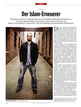 Kultur


                                                                                        AU TO R E N




                                                              Der Islam-Erneuerer
                                        Eigentlich schrieb der amerikanische Konvertit Michael Muhammad Knight nur,
                                                um seine eigene Religion zu verstehen. Doch dann wurde aus der
                                     Fiktion seines Romans „Taqwacore“ über die Subkultur der Islam-Punks Wirklichkeit.


                                                                                                                      D
                                                                                                                               em amerikanischen Schriftsteller
                                                                                                                               Michael Muhammad Knight eilt
                                                                                                                               ein Ruf voraus. Im Internet kur-
                                                                                                                      sieren Videos, die ihn dabei zeigen, wie
                                                                                                                      er bei einem Konzert Pogo tanzt und
                                                                                                                      dabei eine Burka trägt. Oder wie er mit
                                                                                                                      einer Horde Punks in einem Bus durch
                                                                                                                      Pakistan tourt, immerhin eines der Zen-
                                                                                                                      tren des Kriegs gegen den Terror. Dort
                                                                                                                      legt er sich dann mit konservativen Geist-
                                                                                                                      lichen an und trifft sich mit Kiffern an
                                                                                                                      Sufi-Schreinen.
                                                                                                                         Aus der Nähe, in der amerikanischen
                                                                                                                      Provinz, sieht alles ein wenig anders aus.
                                                                                                                      Knight lebt bei Raleigh, der Hauptstadt
                                                                                                                      von North Carolina, mehrere Universi-
                                                                                                                      täten, mehrere große Gefängnisse, alles
                                                                                                                      ziemlich unvermittelt nebeneinander. Die
                                                                                                                      Zukunft des westlichen Islam hätte man
                                                                                                                      woanders vermutet. Außerdem hat sich
                                                                                                                      der ehemalige Krawallbruder in einen
                                                                                                                      freundlichen Gelehrten verwandelt.
                                                                                                                      Knight studiert Islamwissenschaften in
                                                                                                                      Raleigh. Sein Programm hat sich aller-
                                                                                                                      dings nicht verändert: Michael Muham-
                                                                                                                      mad Knight will den westlichen Islam ver-
                                                                                                                      ändern.
                                                                                                                         Neun Jahre sind vergangen, seit er
                                                                                                                      „Taqwacore“ veröffentlicht hat, seinen
                                                                                                                      Roman, der vom Leben einer fiktiven
                                                                                                                      Gruppe muslimischer Punks in ihrem
                                                                                                                      Haus in Buffalo erzählt, nun ist er auf
                                                                                                                      Deutsch erschienen*. Und auch wenn
                                                                                                                      keine Islamkonferenz, kein sogenannter
                                                                                                                      Islamkritiker und erst recht kein musli-
                                                                                                                      mischer Geistlicher auf die Übersetzung
                                                                                                                      gewartet haben dürfte: Es ist das interes-
                                                                                                                      santeste und wichtigste Buch eines ame-
                                                                                                                      rikanischen Muslims seit der Autobiogra-
                                                                                                                      fie von Malcolm X.
                                                                                                                         Die Lektüre des Korans öffnete Mal-
                                                                                                                      colm X in den fünfziger Jahren die Augen
                                                                                                                      für den Rassismus der US-Gesellschaft
                                                                                                                      und die systematische Diskriminierung
                                                                                                                      des schwarzen Amerika. Mehrere Gene-
                                                                                                                      rationen fanden sich darin wieder.
                                                                                                                         „Taqwacore“ erzählt vom großen Dra-
CHARLES HARRIS / DER SPIEGEL




                                                                                                                      ma der islamischen Identität im Westen
                                                                                                                      heute: Wie kann man an eine Religion
                                                                                                                      glauben, die Unterwerfung fordert, wenn

                                                                                                                      * Michael Muhammad Knight: „Taqwacore“. Aus dem
                                                                                                                      amerikanischen Englisch von Yamin von Rauch. Verlag
                               Schriftsteller Knight: „Dieses Buch bin ich“                                           Rogner & Bernhard, Berlin; 306 Seiten; 19,95 Euro.

                               114                                            D E R   S P I E G E L   1 5 / 2 0 1 2
 