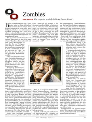 Zombies
                            DEBATTENKRITIK :   Was taugt das Israel-Gedicht von Günter Grass?


B
       itte nicht schon wieder eine Debat- Grass – aber weil sich, so sieht er das,        dort oft genug gesagt. Damit ist Iran erst
       te, die keine ist. Bitte nicht schon niemand traut, Israel dafür zu kritisieren,    mal der Aggressor in dieser Angelegen-
       wieder eines dieser ewigen deut- dass es bereit ist, einen Präventivkrieg           heit – es sei denn, und das ist der Antise-
schen Selbstgespräche, die so voller Weh- gegen Iran zu beginnen, bleibt ihm, ganz         mitismus, von dem Broder spricht, Günter
leidigkeit, Selbsthass und mühsam unter- lutherisch, gerade nichts anderes übrig,          Grass wäre der Meinung, dass die Grün-
drückter Aggression sind. Bitte nicht als das zu sagen, was er für die Wahr-               dung Israels die eigentliche Aggression ist,
schon wieder alte Männer, die mit den heit hält: „Das allgemeine Verschweigen              gegen die sich Palästinenser und letztlich
Worten von gestern und vorgestern auf- dieses Tatbestandes, dem sich mein                  auch Ahmadinedschad zu Recht wehren.
einander einprügeln.                           Schweigen untergeordnet hat, empfinde          Das würde Grass natürlich nie direkt
   Was ist passiert? Günter Grass hat ein ich als belastende Lüge und Zwang, der           sagen, er hat ja auch mit Bedacht und aus
Gedicht geschrieben, in dem er die Welt Strafe in Aussicht stellt, sobald er               Feigheit die Form des Gedichts gewählt
retten will und vor allem sich selbst, mit missachtet wird.“                               und keinen Essay geschrieben, in dem er
dem ganzen klapperigen Pa-                                                                            argumentieren müsste – so
thos, das ihm zur Verfügung                                                                           kann er immer sagen, Entschul-
steht: Es geht um Israel, Iran,                                                                       digung, aber das hat Verse, die
die Atombombe, ein deutsches                                                                          sich zwar nicht reimen, aber
U-Boot – und Henryk M. Bro-                                                                           doch Kunst sind.
der schrieb in der „Welt“ so-                                                                            Ob Kunst oder nicht: Dieses
fort, dass hier der „Prototyp                                                                         Gedicht öffnet den Blick auf
des gebildeten Antisemiten“                                                                           Grass, den man als selbstge-
spricht.                                                                                              recht beschrieben hat und der
   Schon sind wir mittendrin in                                                                       sich hier darüber hinaus als
einer Diskussion, die einem we-                                                                       sehr kalt erweist – so kalt, dass
nig sagt über das, was im Na-                                                                         er sich im Mantel seiner eige-
hen Osten passiert, und viel                                                                          nen, triumphalen Moral wär-
darüber, wie sehr die Deut-                                                                           men muss: „Ich schweige nicht
schen immer noch mit ihren                                                                            mehr, weil ich der Heuchelei
Gespenstern ringen.                                                                                   des Westens überdrüssig bin“,
   „Was gesagt werden muss“,                                                                          schreibt er. „Nur so ist allen,
so heißt das Gedicht, das Grass                                                                       den Israelis und Palästinensern,
vergangenen Mittwoch gleich-                                                                          mehr noch, allen Menschen,
zeitig in der „Süddeutschen                                                                           die in dieser vom Wahn okku-
Zeitung“, „El País“ und „La                                                                           pierten Region dicht bei dicht
Repubblica“ veröffentlichte –                                                                         verfeindet leben und letztlich
und schon der Titel ist unfass-                                                                       auch uns zu helfen.“
                                                                                            JAKOB CARLSEN




bar verbohrt und anmaßend.                                                                               Warum uns? Das sind die
Grass tut ja gerade so, als stün-                                                                     Worte einer Generation, die,
de er vor einem Hinrichtungs-                                                                         scheint es, vor vielen, vielen
kommando, das Hemd weit                   Polit-Lyriker Grass                                         Jahren gestorben ist, Zombies
aufgerissen, um seine Wahrheit                                                                        seit Kriegstagen, und die sich
einer widrigen Welt entgegen-                                                                         seither selbst erlösen will. Und
zuwerfen.                                                                                             zwar über den Umweg Israel.
   „Warum schweige ich, verschweige zu            Wow. Es ist das gleiche Muster wie bei      Das Problem bei diesem Gedicht ist
lange, was offensichtlich ist“, so beginnt Martin Walser und seiner „Moralkeule“           damit nicht, ob es gut ist oder schlecht,
das Gedicht, und wie gut für Grass, dass Auschwitz, und es ist doch immer wieder           das lässt sich leicht sagen. Das Problem
er diese Frage nicht wirklich mit einer atemberaubend zu sehen, mit welcher                ist auch nicht, ob Günter Grass Antisemit
kritischen Selbstreflexion beantworten Dreistigkeit es die Männer dieser Gene-             ist oder nicht, ich glaube das nicht. Das
muss, die ihn nur zu dem Hitler-Soldaten ration der heute über 80-Jährigen schaf-          Problem ist, dass Grass eine Art von
geführt hätte, der er mal war, und zu dem fen, Ursache und Wirkung zu verdrehen            Vereinfachung vorführt, wie sie im
ganzen Hitler-Irrsinn, den er in seiner Ju- und mit ein paar Sätzen ihre eigene Wirk-      deutschen Denken verwurzelt ist und
gend eingeatmet hat – wie gut für Grass, lichkeit zu konstruieren. Wir sind die Op-        auch von Teilen der Linken in den sieb-
dass er die Schuldigen gleich parat hat: fer, wir dürfen nicht sagen, was wir den-         ziger Jahren praktiziert wurde – was
die Opfer, die ihn zwingen, sich zu erin- ken, behaupten sie und schieben damit            dann in der Konsequenz zu Antisemitis-
nern, und die heute angeblich noch mit die Schuld den eigentlichen Opfern zu.              mus führen kann.
der Erinnerung Politik machen. Die Ju- Es ist das ewig dämliche Spiel dieser Flak-            Grass jedenfalls hat, „gealtert und mit
den also, ein Wort, das Günter Grass in helfergeneration.                                  letzter Tinte“, getan, was Grass eben tun
seinem Gedicht verdruckst vermeidet.              Deshalb noch mal ganz einfach: Iran      musste, weil er Grass ist. Und? Hat ihn
   Dass er „dem Land Israel“ verbunden will, dass Israel von der Landkarte ver-            jemand daran gehindert?
ist und verbunden „bleiben will“, betont schwindet, das hat der verrückte Führer                                           GEORG DIEZ

                                                   D E R   S P I E G E L   1 5 / 2 0 1 2                                           117
 