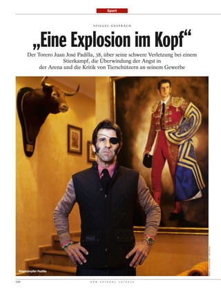 Sport


                                    SPI EGEL-GESPRÄCH




           „Eine Explosion im Kopf“
       Der Torero Juan José Padilla, 38, über seine schwere Verletzung bei einem
                      Stierkampf, die Überwindung der Angst in
            der Arena und die Kritik von Tierschützern an seinem Gewerbe




                                                                                   MARCEL METTELSIEFEN / DER SPIEGEL




 Stierkämpfer Padilla


130                               D E R   S P I E G E L   1 5 / 2 0 1 2
 