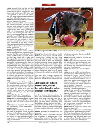 Sport

Padilla: Ich weiß. Der Stier hat mit dem
Horn meinen Kiefer und das Jochbein
zerschlagen, er hat die Haut entlang dem
Unterkiefer aufgerissen. Ich habe viel
Glück gehabt. Es hat nicht viel gefehlt,
und das Horn hätte mein Gehirn getrof-
fen. Dann säße ich jetzt nicht hier.
SPIEGEL: War Ihnen sofort klar, wie schwer
der Stier Sie getroffen hatte?
Padilla: Überall war Blut. Ich weiß noch,
wie ich mich aufrichte und mein Auge
aus dem Sand aufsammle. Ich bin damit
zur Krankenstation der Arena gegangen,
zuerst lief ich noch allein, dann haben
mich vier Leute gestützt. Zum Schluss
mussten sie mich tragen. Ich habe ge-
schrien: „Ich kann nichts sehen! Ich kann
gar nichts sehen!“ Danach fehlte mir der
Atem, weil eine meiner Halsschlagadern
beschädigt war. Ich weiß noch, wie ich
zum Arzt gesagt habe: „Ich bin jetzt in
Ihrer Hand und in der Hand Gottes.“
Dann wurde es dunkel. Zwei Tage später
                                               EFE / PHOTOSHOT




bin ich im Krankenhaus auf der Intensiv-
station aufgewacht.
SPIEGEL: Wie ging es Ihnen da?
Padilla: Ganz gut, denke ich. Ich bin noch                       Unfall in Saragossa im Oktober 2011: „Vielleicht habe ich mich zu sicher gefühlt“
am Tag des Unfalls fünf Stunden operiert
worden. Die Chirurgen haben mir Titan-                           SPIEGEL: Wie oft hat es Sie schon erwischt?    scheidet, wann meine Karriere zu Ende
platten und Gewebe eingesetzt, haben                             Padilla: Ich war 37-mal verletzt, davon        ist, sondern ich.
die Nase, den Kiefer, das Jochbein und                           7-mal schwer. Ich habe schon eine Corna-       SPIEGEL: Am Ende haben Sie Ihr Auge so-
die Augenhöhle rekonstruiert. Sie haben                          da am Bauch erlitten, der Stier hat mich       gar gern gegeben?
auch versucht, den Sehnerv zu retten. Mir                        mit dem Horn in Höhe des Magens ge-            Padilla: Logisch hat es sich gelohnt, es hat
wurden Nervenbahnen aus der Wade ins                             troffen. Einmal hat mir ein Stier das Horn     sich sehr gelohnt. Ich hätte sterben müs-
Gesicht transplantiert. Ich kann auf dem                         in den Hals gestoßen, unterhalb des Kehl-      sen, aber Gott wollte nicht, dass ich zu
linken Ohr nicht mehr hören, habe einen                          kopfes. Und einmal in den Oberschenkel,        ihm komme. Ich verneige mein Haupt
furchtbaren Tinnitus. Der Kiefer schließt                        dabei hat er die Arteria femoralis und die     vor seiner Entscheidung.
nicht gut, es fehlen ein paar Millimeter.                        Vena saphena lädiert. Verletzungen sind        SPIEGEL: Profitieren Sie von Ihrer Verlet-
Beim Essen, Trinken und Reden muss ich                           meine Medaillen. Das jetzt ist meine           zung?
mit der Hand nachhelfen. Meine Zunge                             schlimmste Cornada. Jetzt habe ich Gold.       Padilla: Ja, ja, ja. Ich bin jetzt eine beson-
ist taub, die ganze linke Gesichtshälfte                                                                        dere Attraktion. Ich kann nun gegen die
ist gelähmt und komplett gefühllos. Da                           Juan José Padilla zieht das Hemd aus der       Stiere aus den besten Zuchten kämpfen
kann ich reinkneifen und merke nichts.                           Hose und zeigt seinen nackten Oberkörper.      und starte an der Seite der berühmtesten
SPIEGEL: Wie lange waren Sie im Kranken-                         Über den Bauch verläuft eine Narbe von         Toreros, die viel weiter sind als ich. Ich
haus?                                                                                                           habe schon immer gut verdient mit dem
Padilla: Insgesamt vier Wochen. Ich habe                                                                        Stierkampf. Aber nicht so. Ich habe Ver-
18 Kilogramm abgenommen. Als ich auf                    „Ein Torero lebt mit dem                                träge für Valencia und Sevilla in Spanien
der Intensivstation zum ersten Mal mit
meiner Frau gesprochen habe, habe ich
                                                        Bewusstsein, dass er                                    und für Arles in Frankreich.
                                                                                                                SPIEGEL: Wann haben Sie zum ersten Mal
ihr gesagt, ich wolle so schnell wie                    bei jedem Kampf in jedem                                nach dem Unfall wieder trainiert?
möglich wieder kämpfen. Ich hatte ein
Engagement in Peru, in Lima. Da wollte                  Moment sterben kann.“                                   Padilla: Da war ich noch im Krankenhaus.
                                                                                                                Mit einem Freund habe ich im Zimmer
ich hin.                                                                                                        oder auf dem Flur der Station geübt: Er
SPIEGEL: Wie hat Ihre Frau reagiert?                             der Brust herunter bis unterhalb des Na-       hat den Bullen gemimt, und ich habe ihn
Padilla: Sie hat das Thema gewechselt.                           bels; unter dem rechten Rippenbogen ist        mit einem Handtuch toriert. Zum ersten
SPIEGEL: Haben Sie sich geschämt für das,                        eine Delle in der Haut, fast rund und so       Mal im Ring stand ich am 30. Dezember.
was Ihnen widerfahren ist? War es Ihnen                          groß wie eine Zwei-Euro-Münze. Padilla         Aber das war eine private Corrida. Ich
peinlich, dass der Stier Sie verwundet                           trägt eine Kette, an der ein braunes Holz-     habe meine Familie, die engsten Freunde
hat?                                                             kreuz hängt. „Das ist das Auge des Tigers“,    und meine Ärzte versammelt und ihnen
Padilla: Ganz im Gegenteil. Ich war stolz                        sagt er. Niemand dürfe das Kreuz berüh-        diesen Moment gewidmet.
und empfand das Gefühl des Ruhmes.                               ren, sonst verliere es seine Wirkung. Es be-   SPIEGEL: Merken Sie bei der Corrida, dass
SPIEGEL: Ach so.                                                 schütze ihn dann nicht mehr vor dem Tod.       Ihnen ein Auge fehlt?
Padilla: Ein Torero lebt mit dem Bewusst-                                                                       Padilla: Nein. Ich kann zwar nicht richtig
sein, dass er bei jedem Kampf in jedem                           SPIEGEL: Sie haben nie daran gedacht auf-      räumlich sehen, aber es gelingt mir gut,
Moment sterben kann. Aber ein Torero                             zuhören?                                       die Tiefe einzuschätzen. Ich habe auch
ist ein Mensch mit einem unbezwingba-                            Padilla: Wo denken Sie hin? Ich habe jetzt     die Selbstsicherheit gegenüber dem Stier
ren Willen. Er wünscht sich keine Verlet-                        die Möglichkeit zu beweisen, dass ich mit      wiedererlangt. Ich bin in der Lage, ihn
zung, aber er ist stolz darauf, eine Verlet-                     einem Auge besser mit dem Stier tanzen         zu beherrschen. Wenn das nicht so wäre,
zung zu überstehen.                                              kann als mit beiden. Nicht der Stier ent-      würde ich nicht in die Arena gehen.
132                                                                    D E R   S P I E G E L   1 5 / 2 0 1 2
 