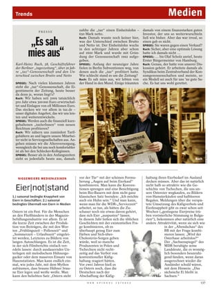 Trends                                                                                                        Medien
                      PRESSE
                                                   zahlte die „taz“ einen Einheitslohn –        damals von einem finanzstarken guten
                                                   650 Mark netto.                              Investor, der uns so weiterwurschteln
                                                   Ruch: Damals wusste noch keiner hier,        ließ wie bisher. Aber das war irreal, so
            „Es sah                                was der Unterschied zwischen Brutto
                                                   und Netto ist. Der Einheitslohn wuchs
                                                                                                einen gab es nicht.
                                                                                                SPIEGEL: Sie waren gegen einen Verkauf?


            mies aus“
                                                   in den achtziger Jahren aber schon           Ruch: Sicher, aber eine optimale Lösung
                                                   auf 1600 Mark und wurde mit Grün-            hatte ich damals nicht …
                                                   dung der Genossenschaft 1992 aufge-          SPIEGEL: … bis Olaf Scholz anrief, heute
                                                   geben.                                       Erster Bürgermeister von Hamburg.
  Karl-Heinz Ruch, 58, Geschäftsführer             SPIEGEL: Anfang der neunziger Jahre          Ruch: Genau, der hatte von unserer Dis-
  der Berliner „tageszeitung“, über 20 Jah-        fielen in Berlin Subventionen weg, von       kussion gehört. Er arbeitete damals als
  re „taz“-Genossenschaft und den Un-              denen auch die „taz“ profitiert hatte.       Syndikus beim Zentralverband der Kon-
  terschied zwischen Brutto und Netto              Wie schlecht stand es um die Zeitung?        sumgenossenschaften und meinte, so
                                                   Ruch: Es sah mies aus, wir lebten von        ein Modell sei auch für uns ’ne gute Sa-
  SPIEGEL: Nach vielen klammen Jahren              der Hand in den Mund. Einige träumten        che. Es hat uns wohl gerettet.
  steht die „taz“-Genossenschaft, die Ei-
  gentümerin der Zeitung, heute besser
  da denn je, woran liegt’s?
  Ruch: Wir haben seit 2009 tatsächlich
  pro Jahr etwa 300 000 Euro erwirtschaf-
  tet und Einlagen von elf Millionen Euro.
  Das stecken wir vor allem in taz.de –
  unser digitales Angebot, das wir uns leis-
  ten und weiterentwickeln.
  SPIEGEL: Werden auch die finanziell kurz-
  gehaltenen „tazlerInnen“ vom neuen
  Reichtum profitieren?
  Ruch: Wir nähern uns zumindest Tarif-
  gehältern an und lagern unsere Mitarbei-
  ter nicht in Servicegesellschaften aus. An-
  gehen müssen wir die Altersversorgung,
  wenngleich die bei uns noch komfortabler




                                                                                                                                            ANJA WEBER / TAZ
  ist als bei den Schlecker-Kolleginnen.
  SPIEGEL: Besser als in den Anfangszeiten
  sieht es jedenfalls heute aus, damals                                                                                            Ruch




   N I G G E M E I E RS M E D I E N L E X I KO N   vor der Tür“ mit der schönen Formu-            haltung ihren Eierbedarf im Ausland
                                                   lierung „Augen auf beim Eierkauf“              decken müssen. Aber das ist natürlich
                                                   kombinieren. Man kann die Konven-              nicht halb so attraktiv wie die Ge-
  Eier|not|stand                                   tionen sprengen und eine Besichtigung
                                                   beim Bio-Bauern mit dem nicht ganz
                                                                                                  schichte von Tschechen, die uns un-
                                                                                                  sere Ostereier wegkaufen, zu Bildern
1.) saisonal bedingte Knappheit von                klassischen Satz beenden: „Ich möchte          von Hamsterkäufen und halbleeren
Eiern in Geschäften; 2.) saisonal                  auch ein Huhn sein.“ Und man kann,             Regalen. Meldungen über die verspä-
bedingtes Übermaß von Eiern in Medien              wenn man für die WDR-„Servicezeit“             tete Umsetzung des Käfigverbots und
                                                   arbeitet, so tun, als hätten die Zu-           Eierknappheit gibt es zwar schon seit
Ostern ist ein Fest. Für die Menschen              schauer noch nie etwas davon gehört,           Wochen („gestiegene Eierpreise trü-
an den Fließbändern in der Magazin-                dass sich Eier „auspusten“ lassen.             ben vorösterliche Stimmung in Bulga-
befüllungsindustrie vor allem. Es ist              In diesem Jahr ließen sich die üblichen        rien“), bekommen aber natürlich eine
die kurze Zeit zwischen der Produk-                Geschichten mit der existentiellen Fra-        andere Attraktivität, wenn sie sich wie
tion von Beiträgen, die mit den Wor-               ge kombinieren, ob es                                      in der „Abendschau“ des
ten „Frühlingszeit – Pollenzeit“ und               überhaupt genug Eier zum                                   BR mit der Frage kombi-
„Sommerzeit – Urlaubszeit“ eingelei-               Färben und Sich-über-                                      nieren lassen: „Wird der
tet werden, Letzteres zu Bildern von               Cholesterin-Sorgen geben                                   Osterhase arbeitslos?“
langen Autoschlangen. Es ist die Zeit,             würde, weil so manche                                      Der „Sachsenspiegel“ des
in der sich Filmberichte einfach ver-              Produzenten in Polen und                                   MDR beruhigte seine
edeln lassen: durch ausdauerndes Un-               Tschechien nicht recht-                                    Landsleute, die es womög-
terlegen mit melodischem Hühnerge-                 zeitig auf das Verbot von                                  lich besonders beunruhi-
gacker oder dem massiven Einsatz von               konventioneller Käfig-                                     gend fänden, wenn daran
Hasenstatisten. Man kann endlich ein-              haltung reagiert hätten.                                   ausgerechnet wieder die
mal, wie jedes Jahr, mit dem Mythos                Vor zwei Jahren hieß es                                    Ausländer schuld wären,
aufräumen, dass braune Hühner brau-                zu Ostern noch, dass die                                   mit dem Hinweis: „Das
ne Eier legen und weiße weiße. Man                 Deutschen nach der                                         sächsische Ei bleibt in
kann den beliebten Satz „Ostern steht              Abschaffung der Käfig-                                     Sachsen.“
                                                        D E R   S P I E G E L   1 5 / 2 0 1 2                                         137
 