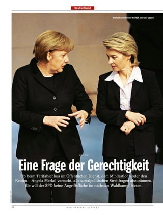 Deutschland


                                                                                                Parteifreundinnen Merkel, von der Leyen




                                                                      UNION




                            Eine Frage der Gerechtigkeit
                             Ob beim Tarifabschluss im Öffentlichen Dienst, dem Mindestlohn oder den
                           Renten – Angela Merkel versucht, alle sozialpolitischen Streitfragen abzuräumen.
                                Sie will der SPD keine Angriffsfläche im nächsten Wahlkampf bieten.
RAINER JENSEN / DPA




                      18                                D E R   S P I E G E L   1 5 / 2 0 1 2
 
