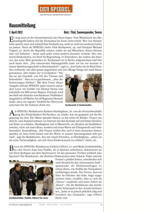 Hausmitteilung
7. April 2012                                                                        Betr.: Titel, Samenspender, Torero

E   s mag auch an der Deutschtümelei der Nazis liegen: Vom Missbrauch des Hei-
    matbegriffs haben sich die Deutschen bis heute nicht erholt. Wer von Heimat-
liebe spricht, setzt sich schnell dem Verdacht aus, nicht so recht ins moderne Leben
zu passen. Doch als SPIEGEL-Autor Dirk Kurbjuweit, 49, und Fotograf Michael
Trippel, 47, durch die Republik reisten, trafen sie auf Menschen, denen Heimat
sehr viel bedeutet – wenn auch jeder etwas anderes darunter versteht. Der eine
meint Haidenkofen, ein Dorf bei Regensburg, 97 Einwohner; der andere das Inter-
net, das seine Welt geworden ist. Kurbjuweit ist in Berlin aufgewachsen und lebt
auch heute dort. „Die intensivsten Heimatgefühle hatte ich bis vor kurzem in
einem Spielwarengeschäft in Reinickendorf“, sagt er, „dort habe ich als Kind Stun-
den verbracht, mir alles genau angeschaut und eine Menge Dinge mit nach Hause
genommen, aber leider nur in Gedanken.“ Für
ihn sei das Geschäft „ein Ort der Träume und
Sehnsüchte“. Nun sei es geschlossen, „aber die
Erinnerungen bleiben“. Mit dem Cover dieser




                                                                                                                          MICHAEL TRIPPEL / DER SPIEGEL
Ausgabe will der SPIEGEL jeder Leserin und je-
dem Leser ein Gefühl von Heimat bieten und
jedenfalls ein Bild seiner Region. Erstmals wird
das Heft mit dreizehn verschiedenen Titelbildern
ausgeliefert; elf Motive für elf Regionen Deutsch-
lands, dazu ein eigenes Titelbild für Österreich
und eines für die Schweiz (Seite 60).               Kurbjuweit in Haidenkofen



A     ls SPIEGEL-Redakteurin Barbara Hardinghaus, 36, von der Freizeitbeschäfti-
      gung des Niederländers Ed Houben, 42, erfuhr, war sie gespannt auf die Be-
gegnung mit ihm: Der Mann spendet Samen, er hat schon 82 Kinder. Frauen aus
dem In- und Ausland nehmen via Internet mit ihm Kontakt auf und bitten Houben,
mit ihnen zu schlafen. Hardinghaus traf in Maastricht, wo Houben als Stadtführer
arbeitet, nicht auf einen Beau, sondern auf einen Mann mit Übergewicht und ohne
besondere Ausstrahlung. „Die Frauen wollen ihn, weil er kein anonymer Samen-
spender ist, kein Geld nimmt und die Werte in seinem Spermiogramm sehr gut
sind“, sagt die Redakteurin. Sex mit einem Fremden, so Hardinghaus, „sehen sie
als reine Notwendigkeit, um sich ihren Kinderwunsch zu erfüllen“ (Seite 52).


B   evor die SPIEGEL-Redakteure Cathrin Gilbert, 27, und Maik Großekathöfer,
    40, den Torero Juan José Padilla, 38, in Spanien aufsuchten, diskutierten sie
mit ihren Kollegen aus dem Sportressort: Ist das grausame Treiben wirklich eine
Sportart? Die Redakteure, die ähnliche Diskussionen über Schach, Poker und die
                                          Formel 1 geführt hatten, entschieden sich
                                          auch diesmal für den interessanten Stoff –
                                          spannender als Definitionsfragen er-
                                          schien ihnen, wie Padilla die Tierquälerei
                                          rechtfertigen würde. Der Torero, dem ein
                                             MARCEL METTELSIEFEN / DER SPIEGEL




                                          Stier im Oktober das linke Auge ausge-
                                          stochen hatte, erzählte, dass er sich als
                                          „Tänzer“ empfinde und seine Arbeit als
                                          „Kunst“. Als die Redakteure das mörde-
                                          rische Schauspiel in den Arenen kritisier-
                                          ten, „hatte er es jedoch plötzlich eilig und
                                          beendete das Gespräch“, sagt Gilbert
Großekathöfer, Padilla, Gilbert bei Jerez (Seite 130).

Im Internet: www.spiegel.de   D E R   S P I E G E L                              1 5 / 2 0 1 2                       5
 