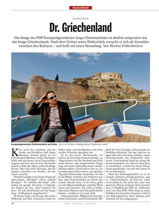 Deutschland


                                                             KARRI EREN




                                    Dr. Griechenland
 Das Image des FDP-Europaabgeordneten Jorgo Chatzimarkakis ist ähnlich ramponiert wie
das Image Griechenlands. Nach dem Verlust seines Doktortitels versucht er sich als Vermittler
     zwischen den Kulturen – und hofft auf einen Neuanfang. Von Markus Feldenkirchen




                                                                                                                                       NIKOS CHRISIKAKIS / DER SPIEGEL
Europaabgeordneter Chatzimarkakis auf Kreta: „Jetzt ist Schluss, künftig keine Hudeleien mehr“



K
       urz nach der Landung, auf der          Süden ringt, reist das Klischee vom trick-    glied der Euro-Gruppe, teilen gerade ein
       Straße von Heraklion nach Agios        senden Griechen irgendwie mit.                ähnliches Schicksal. Als das Land im vo-
       Nikolaos, kommt gleich so ein             Es ist das letzte Wochenende vor           rigen Jahr tief in die Krise rutschte, wurde
Griechenland-Moment. Jorgo Chatzimar-         Ostern, als sich Jorgo Chatzimarkakis, 45,    Chatzimarkakis der Doktortitel aber-
kakis sitzt am Steuer seines Lancia-Miet-     Abgeordneter für das Saarland und Sohn        kannt. Griechenland hatte bei seinen Bi-
wagens und heizt wie ein Irrer die Straße     eines Kreters, mit ausgelutschter Kupp-       lanzen gemogelt, um sich mit dem Euro
hinunter, links die Ägäis, rechts die Berge   lung und einem Affenzahn seiner zweiten       zu schmücken, er hatte bei seiner Disser-
Kretas. Hier sind seine Wurzeln, die Ge-      Heimat nähert. Gleich will er den 79. Ge-     tation geschlampt, um sich mit einem Ti-
danken schweifen zur Familie, die ihn         burtstag seines Vaters feiern, am nächsten    tel zu schmücken.
schon erwartet.                               Tag dann Ortstermine, Gespräche. Er wol-         Nach der Doktorgeschichte sei er im
  Plötzlich schlägt seine flache Hand auf     le als Mittler zwischen den Kulturen wir-     Grunde politisch erledigt gewesen, sagt
das Lenkrad. „Betrüger!“ ruft er. „Scheiß     ken, sagt Chatzimarkakis am Steuer des        er. Chatzimarkakis, im Internet unter
Betrüger!“ Er schüttelt den Kopf. „Die        Lancia. Gerade jetzt, in der Krise, gebe      www.chatzi.de, hat nicht nur seine aka-
haben mir gesagt: Ich krieg ’n Upgrade,       es viele Missverständnisse zwischen Deut-     demische Würde verloren; hinzu kommt,
der Wagen sei neu. Aber schauen Sie           schen und Griechen. Da wolle er helfen.       dass er Mitglied der FDP ist, schlimmer
hier.“ Er tritt theatralisch auf die Kupp-    Dass diese Mission auch ihm selbst helfen     noch: der Saar-FDP. Übler kann es einen
lung: „Vollkommen ausgelutscht.“              könnte, erwähnt er erst mal nicht.            Politiker derzeit nicht erwischen. Und ei-
  In diesen Tagen, da Europa mit seiner          Chatzimarkakis, Mitglied des Europäi-      nen Rettungsschirm hatte bislang auch
Währung und dem schwarzen Schaf im            schen Parlaments, und Griechenland, Mit-      niemand für ihn aufgespannt.
28                                                  D E R   S P I E G E L   1 5 / 2 0 1 2
 