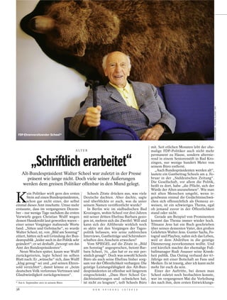 PATRICK SEEGER / PICTURE ALLIANCE / DPA
 FDP-Ehrenvorsitzender Scheel*


                                                                                             mit. Seit etlichen Monaten lebt der ehe-
                                         A LT E R                                            malige FDP-Politiker auch nicht mehr
                                                                                             permanent zu Hause, sondern alternie-

            „Schriftlich erarbeitet“                                                         rend in einem Seniorenstift in Bad Kro-
                                                                                             zingen, nur wenige hundert Meter von
                                                                                             seinem Büro entfernt.
                                                                                                „Auch Bundespräsidenten werden alt“,
     Alt-Bundespräsident Walter Scheel war zuletzt in der Presse                             lautete ein Gastbeitrag Scheels am 4. Fe-
        präsent wie lange nicht. Doch viele seiner Äußerungen                                bruar in der „Süddeutschen Zeitung“.
                                                                                             Die Gesellschaft, vor allem die Politik,
     werden dem greisen Politiker offenbar in den Mund gelegt.                               heißt es dort, habe „die Pflicht, sich der
                                                                                             Würde der Alten anzunehmen“. Wie man


K
         ein Politiker wirft gern den ersten      Scheels Zitate drücken aus, was viele      mit alten Menschen umgeht, wenn ir-
         Stein auf einen Bundespräsidenten,    Deutsche dachten. Aber dachte, sagte          gendwann einmal die Gedächtnisschwä-
         schon gar nicht einer, der selbst     und überblickte er auch, was da unter         chen sich offensichtlich als Demenz er-
einmal dieses Amt innehatte. Umso mehr         seinem Namen veröffentlicht wurde?            weisen, ist ein schwieriges Thema, egal
erstaunte, dass im vergangenen Dezem-             In Berlin wie im südbadischen Bad          ob jemand zuvor in der Öffentlichkeit
ber – nur wenige Tage nachdem die ersten       Krozingen, wohin Scheel vor drei Jahren       stand oder nicht.
Vorwürfe gegen Christian Wulff wegen           mit seiner dritten Ehefrau Barbara gezo-         Gerade am Beispiel von Prominenten
dessen Hauskredit laut geworden waren –        gen ist, mehren sich die Zweifel: Will und    kommt das Thema immer wieder hoch.
einer seiner Vorgänger mahnende Worte          kann sich der Altliberale wirklich noch       Tilmann Jens hat ein Buch geschrieben
fand: „Sitten und Gebräuche“, so wurde         so aktiv mit den Vorgängen der Tages-         über seinen dementen Vater, den großen
Walter Scheel, 92, von „Bild am Sonntag“       politik befassen, wie seine zahlreichen       Gelehrten Walter Jens. Gunter Sachs, Fo-
zitiert, hätten sich seit Gründung der Bun-    Interviews, Gastbeiträge und Schirmherr-      tograf und Playboy, nahm sich das Leben,
desrepublik „leider auch in der Politik sehr   schaften den Anschein erwecken?               weil er dem Abdriften in die geistige
geändert“; er sei deshalb „besorgt um das         Vom SPIEGEL auf die Zitate in „Bild        Dämmerung zuvorkommen wollte. Und
Amt des Bundespräsidenten“.                    am Sonntag“ angesprochen, betont Bar-         erst kürzlich machte der ehemalige Fuß-
   Neun Wochen später, kaum war Wulff          bara Scheel, 70, „das hat er zu mir per-      ballmanager Rudi Assauer seine Krank-
zurückgetreten, legte Scheel im selben         sönlich gesagt“. Doch was sowohl Scheels      heit publik. Das Outing verband der 67-
Blatt nach: Er „wünsche“ sich, dass Wulff      Büro als auch seine Ehefrau bisher sorg-      Jährige mit einer Botschaft an Fans und
„klug genug“ sei und „auf seinen Ehren-        sam vor der Öffentlichkeit verbargen: Die     Medien: Es ist traurig, aber ich kann nicht
sold verzichtet“; damit könne er „beim         geistige Leistungsfähigkeit des Alt-Bun-      mehr für euch da sein.
deutschen Volk verlorenes Vertrauen und        despräsidenten ist offenbar seit längerem        Einer der Auftritte, bei denen man
Glaubwürdigkeit zurückgewinnen“.               eingeschränkt. „Dass Herr Scheel Ge-          Scheel zuletzt noch beobachten konnte,
                                               dächtnisstörungen und -schwächen hat,         war im vergangenen Mai die Verleihung
* Am 6. September 2011 in seinem Büro.         ist nicht zu leugnen“, teilt Scheels Büro     des nach ihm, dem ersten Entwicklungs-
38                                                   D E R   S P I E G E L   1 5 / 2 0 1 2
 