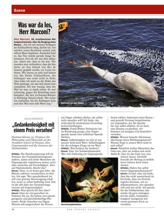Szene


      Was war da los,
      Herr Marconi?
  Alan Marconi, 26, brasilianischer Ret-
  tungsschwimmer, über die Bergung eines
  Riesen: „Als ich mit meinen Kollegen
  ins Schlauchboot stieg, dachte ich, wir
  würden einen Brydewal zurück aufs
  offene Meer begleiten. Zunächst hieß
  es, das Tier würde gerade Junge be-
  kommen. Erst als wir uns ihm näher-
  ten, sahen wir, dass es tot war. Wir
  mussten nun verhindern, dass der Ka-
  daver an den Strand von Rio de
  Janeiro gespült wurde, wo Leute ba-
  deten. Wir waren zu acht und hatten
  nur das kleine Schlauchboot, der
  Schlepper war noch nicht in Sicht.
  Also habe ich mich an die Fluke des
  Wals gehängt, um das Seil daran fest-
  zumachen. Ich war traurig, dass der
                                            SERGIO MORAES / REUTERS




  Wal tot war, er stank schon. Es war
  schwierig, gegen die Brandung anzu-
  kämpfen, die den 20-Tonnen-Körper
  in Richtung Strand schob. Wir muss-
  ten aushalten, bis der Schlepper kam
  und den Wal raus aufs Meer zog.“                                    Marconi (an der Fluke)




            GESUNDHEIT
                                                                      ein Organ erhalten dürfen, die selbst        bereit erklärt, bekommt einen Bonus –
                                                                      nicht spenden will? Ich finde, das           und genießt Vorrang beispielsweise
                                                                      widerspricht elementaren Gerechtig-          vor jemandem, der die Spende
„Gedankenlosigkeit mit                                                keitsvorstellungen.                          für sich selbst ablehnt. Es ist doch

 einem Preis versehen“                                                SPIEGEL: Frank-Walter Steinmeier hat
                                                                      im Bundestag gesagt, eine Organ-
                                                                      spende müsse eine selbstlose Spende
                                                                                                                   eine Illusion zu glauben, wir
                                                                                                                   könnten ein knappes Gut kostenfrei
                                                                                                                   verteilen.
Hartmut Kliemt, 62, Professor für                                     bleiben.                                     SPIEGEL: Warum braucht Altruismus
Philosophie und Ökonomik an der                                       Kliemt: Selbstlosigkeit an sich ist aus      überhaupt einen Belohnungsanreiz?
Frankfurt School of Finance, über                                     meiner Sicht kein Wert. Selbstlosigkeit      Warum birgt er seinen Wert nicht in
Organspenden und die Grenzen der                                      für die richtigen Dinge ist ein Wert.        sich selbst?
Nächstenliebe                                                         SPIEGEL: Was fordern Sie konkret?            Kliemt: Natürlich wollen Menschen das
                                                                      Kliemt: Eine Art Solidaritätsmodell:         Gute tun, aber sie wollen sich nicht
SPIEGEL: Die Bundesregierung will im                                  Wer sich frühzeitig zur Organspende          dadurch, dass sie das Gute tun, aus-
Sommer das Transplantationsgesetz                                                                                            nutzen lassen. Deshalb
ändern, damit sich mehr Menschen als                                                                                         braucht der Beitrag zu kollek-
Organspender registrieren lassen, setzt                                                                                      tiven Gütern doch einen
aber weiterhin auf Freiwilligkeit. Also                                                                                      Anreiz.
auf Nächstenliebe. Reicht das?                                                                                               SPIEGEL: Haben Sie selbst
Kliemt: Nein, es ist keine gute Idee, die                                                                                    einen Organspendeausweis?
Motive exklusiv vorschreiben zu wol-                                                                                         Kliemt: Ja klar, aber ich finde,
len. Ich sage: Wer spendenbereit ist,                                                                                        dass das nicht ausreichend ist.
soll eine gewisse Bevorzugung erhal-                                                                                         Ich finde, dass ein Zentral-
ten, wenn er selbst bedürftig wird. Das                                                                                      register hermuss, um zu
ist die alte Idee des Versicherungs-                                                                                         dokumentieren, wer spenden
vereins auf Gegenseitigkeit.                                                                                                 will und wer nicht. Ich spende
SPIEGEL: Was spricht für Ihre Idee?                                                                                          für die Solidarischen, das
Kliemt: Dass sie viel gerechter ist.                                                                                         würde ich gern eintragen.
Nehmen Sie an, Sie haben zwei gleich-                                                                                        Ich bin dafür, Gedanken-
                                                                                                                          SIPA PRESS




geeignete und gleichbedürftige Per-                                                                                          losigkeit wenigstens mit
sonen. Beide brauchen ein Organ.                                                                                             einem gewissen Preis zu
Warum soll ausgerechnet die Person                                    Herztransplantation                                    versehen.
50                                                                         D E R   S P I E G E L   1 5 / 2 0 1 2
 