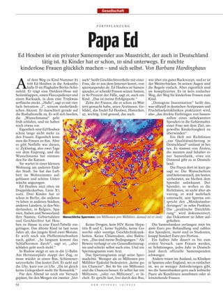 Gesellschaft


                                                      FORTPFLANZUNG




                                                Papa Ed
 Ed Houben ist ein privater Samenspender aus Maastricht, der auch in Deutschland
           tätig ist. 82 Kinder hat er schon, 10 sind unterwegs. Er möchte
  kinderlose Frauen glücklich machen – und sich selbst. Von Barbara Hardinghaus


A
        uf dem Weg zu Kind Nummer 83 such“ heißt Geschlechtsverkehr mit einer wie über ein gutes Backrezept, und er ist
        tritt Ed Houben in die Ankunfts- Frau, die er aus dem Internet kennt, von der Meisterbäcker. In seinen Augen sind
        halle D im Flughafen Berlin-Schö- spermaspender.de. Ed Houben ist Samen- die Regeln einfach. Aber eigentlich sind
nefeld. Er trägt eine Outdoor-Hose mit spender, er schenkt Frauen seinen Samen, sie komplizierter. Es ist kein einfacher
Seitenklappen, einen Fleecepullover und in 80 Prozent der Fälle, sagt er, auch ein Weg, der Weg für kinderlose Frauen zum
einen Rucksack, in dem eine Trinkwas- Kind. „Das ist meine Erfolgsquote.“               Kind.
serflasche steckt. „Hallo“, sagt er mit vier-   Zehn der Frauen, die er schon zu Müt-     „Donogene Insemination“ heißt das,
fach betontem „l“, seinem niederländi- tern gemacht habe, seien Ärztinnen. Ge- was offiziell in deutschen Arztpraxen und
schen Akzent. Er marschiert gerade auf bildet, das findet Ed Houben, Historiker, Fruchtbarkeitskliniken praktiziert wird,
die Bushaltestelle zu. Er will sich beeilen, 42, wichtig. Und gesund, das auch.         also „das direkte Einbringen von Samen-
die „Wunschmama“ geht                                                                               zellen eines unbekannten
früh schlafen, und sie haben                                                                        Spenders in die Gebärmutter
noch etwas vor.                                                                                     einer Frau mit dem Ziel, un-
   Eigentlich reist Ed Houben                                                                       gewollte Kinderlosigkeit zu
schon lange nicht mehr zu                                                                           überwinden“.
den Frauen. Eigentlich kom-                                                                            Ein Heft mit Richtlinien
men die Frauen zu ihm. Aber                                                                         „zur Qualitätssicherung in
es gibt Notfälle wie diesen,                                                                        Deutschland“ umfasst 36 Sei-
11. Zyklustag, also zwei Tage                                                                       ten. Es stammt von Ärzten,
vor dem Eisprung, und die                                                                           die meisten sind Inhaber ei-
Wunschmama hat nieman-                                                                              ner Samenbank, etwa ein
den für die Katzen.                                                                                 Dutzend gibt es in Deutsch-
   Sie wartet in einer kleinen                                                                      land.
Wohnung am anderen Ende                                                                                Die Praxis dort ist kurz ge-
der Stadt. Sie hat das Luft-                                                                        sagt so: Die Wunscheltern
bett im Wohnzimmer auf-                                                                             sind heterosexuell, am besten
geblasen und schöne Unter-                                                                          verheiratet, sie bleiben dem
wäsche angezogen.                                                                                   Spender unbekannt. Der
   Ed Houben sitzt oben im                                                                          Spender, so wollen es die
Doppeldeckerbus, Linie X7,                                                                          Richtlinien, ist nicht älter als
vorn. Drei Kinder hat er                                                                            vierzig, er wird mehrfach
schon in Berlin, die anderen                                                                        untersucht, sein Sperma ent-
                                                                                                    STOCK RM / F1ONLINE




79 leben in anderen Städten,                                                                        spricht den „Mindestanfor-
anderen Ländern, in den Nie-                                                                        derungen“ in zehn Punkten.
derlanden, in Belgien, Spa-                                                                         Die „praktische Durchfüh-
nien, Italien und Neuseeland.                                                                       rung“ wird dokumentiert,
Ihre Namen, Geburtsdaten Menschliche Spermien: 100 Millionen pro Milliliter, darauf ist er stolz das Dokument 30 Jahre auf-
und Geschlechter hat Hou-                                                                           gehoben.
ben zu Hause in eine Excel-Tabelle ein-         Keine Drogen, kein HIV. Keine Hepa-        Die Samenbanken verlangen 3000 bis
getragen. Das älteste Kind ist fast neun titis B und C, keine Syphilis, keine Go- 4000 Euro pro Behandlung und zahlen
Jahre alt, das jüngste Kind zwei Monate. norrhö oder sonstige Geschlechtskrank- den Spendern, meist sind es Studenten,
Er wirft noch ein Pfefferminzbonbon heiten. Keine Chlamydien, also Bakte- knapp hundert Euro pro Portion.
nach, gähnt. „So langsam kommt das rien. „Das sind meine Bedingungen.“ Als                 Ein halbes Jahr dauert es bis zum
Schlafhormon durch“, sagt er, „aber Beweis verlangt er ein Gesundheitszeug- ersten Versuch. 1400 Frauen werden,
schlafen geht noch nicht.“                    nis und schickt selbst auch eins. Und ein so Schätzungen, jedes Jahr in Deutsch-
   In Rudow steigt er um in die U-Bahn. Spermiogramm vom Arzt.                          land durch offizielle Samenspenden
Am Hermannplatz stoppt der Zug, er              Das Spermiogramm zeigt seine Sper- schwanger.
muss wieder in einen Bus, Schienener- madichte. Weniger als 20 Millionen pro               Andere reisen ins Ausland, zu Kliniken
satzverkehr. Das kostet Zeit. Er sieht auf Milliliter Ejakulat bedeuteten „keine gu- in Spanien oder England, wo es einfacher
die Uhr, kurz vor 23 Uhr. „Da ist gleich ten Chancen“. Bei 80 bis 100 Millionen ist, wo es weniger Anforderungen gibt,
keine Gelegenheit mehr für Romantik.“ sind die Chancen besser. Er selbst hat 100 wo die Samenbanken gern auch lesbische
   Für den Abend ist noch ein Versuch Millionen, „oder 110 Millionen“, er lä- Paare als Kundinnen annehmen oder al-
geplant, für den Morgen ein zweiter. „Ver- chelt. Er spricht laut, frei durch den Bus, leinstehende Frauen.
52                                                D E R   S P I E G E L   1 5 / 2 0 1 2
 