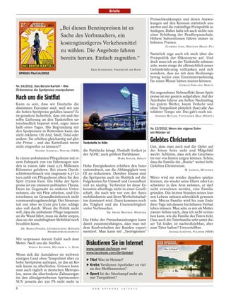 Briefe

                                                                                                                                 Preisschwankungen und deren Auswir-
                                                                                                                                 kungen auf den Konsum statistisch aus-
                               „Bei diesen Benzinpreisen ist es                                                                  werten und die zukünftige Preispolitik so
                                                                                                                                 festlegen. Daher halte ich auch nichts von
                               Sache des Verbrauchers, ein                                                                       einer Erhöhung der Pendlerpauschale.
                                                                                                                                 Höhere Subventionen führen immer zu
                               kostengünstigeres Verkehrsmittel                                                                  höheren Preisen.
                                                                                                                                           CLEMENS JUNG, BRÜCKEN (RHLD.-PF.)
                               zu wählen. Die Angebote fahren
                                                                                                                                 Natürlich rege auch ich mich über die
                               bereits herum. Einfach zugreifen.“                                                                Preispolitik der Ölkonzerne auf. Und
                                                                                                                                 doch muss ich an der Tankstelle schmun-
                                                                                                                                 zeln, wenn einige ihr offensichtlich neues
                                                    ERIK SCHNEIDER, FRANKFURT AM MAIN                                            Geländefahrzeug volltanken und sich
    SPIEGEL-Titel 14/2012                                                                                                        wundern, dass sie mit dem Rechnungs-
                                                                                                                                 betrag locker eine Einzimmerwohnung
                                                                                                                                 für einen Monat hätten mieten können.
Nr. 14/2012, Das Benzin-Kartell – Wie                                                                                                               GIORGIO FORLANO, BERLIN
Öl-Konzerne die Spritpreise manipulieren
                                                                                                                                 Ein angenehmer Nebeneffekt dieser Sprit-
Nach uns die Sintflut                                                                                                            preise ist mir gestern aufgefallen: Auf der
                                                                                                                                 Autobahn fahren am hellen Nachmittag
Kann es sein, dass wir Deutsche die                                                                                              bei gutem Wetter, kaum Verkehr und
dümmsten Europäer sind, weil wir uns                                                                                             ohne Tempolimit plötzlich (fast) alle Au-
die hohen Spritpreise gefallen lassen? Es                                                                                        tofahrer Tempo 120. Das gab’s noch nie.




                                                                                               GUIDO OHLENBOSTEL / DER SPIEGEL
ist geradezu lächerlich, dass ein und die-                                                                                          STEFFEN MÜLLER, TUTTLINGEN (BAD.-WÜRTT.)
selbe Lieferung an den Tankstellen un-
terschiedlich bepreist wird, sogar inner-
halb eines Tages. Die Begründung mit                                                                                             Nr. 13/2012, Wenn der eigene Sohn
den Spotpreisen in Rotterdam kann das                                                                                            ein Mörder ist
nicht erklären. Ob Aral, Shell, Total oder
andere: Sie erhöhen gleichzeitig auf glei-
che Preise – und das Kartellamt meint          Tankstelle in Köln
                                                                                                                                 Gelebtes Christentum
nicht eingreifen zu können!?                                                                                                     Gut, dass man auch mal die Opfer auf
               HUBERT SCHMOLL, WETTER (NRW)    die Parklücke kriegt. Deshalb fordert ja                                          der bösen Seite sieht und Mitgefühl
                                               der ADAC auch größere Parkhäuser.                                                 weckt. Schlimm, dass sich die Geschwis-
In einem ambulanten Pflegedienst mit ei-                                 MARK BIHLER, BERLIN                                     ter nur von hinten zeigen können. Schön,
nem Fuhrpark von 120 Fahrzeugen wer-                                                                                             dass die Familie die „Bestie“ weiter liebt.
den in einem Jahr rund 2,75 Millionen          Hohe Energiekosten erhöhen den Inno-                                              Gelebtes Christentum.
Kilometer gefahren. Bei einem Durch-           vationsdruck, um die Abhängigkeit vom                                                                    M. LENZEN, MÜNCHEN
schnittsverbrauch von insgesamt 6,37 Li-       Öl zu reduzieren. Darüber hinaus sind
tern zahlt ein Pflegedienst allein für den     die Spritpreise auch im Hinblick auf die                                          Mirco wird nie wieder draußen spielen
Sprit 275 000 Euro. Die Höhe der Sprit-        Folgekosten für Umwelt und Gesundheit                                             können, nie wieder seine Eltern oder Ge-
preise ist ein eminent politisches Thema.      viel zu niedrig. Verbreitet ist diese Er-                                         schwister in den Arm nehmen, er darf
Denn im Gegensatz zu anderen Unter-            kenntnis allerdings nicht in einer Gesell-                                        nicht erwachsen werden, eine Familie
nehmen, die mit Pkw arbeiten, sind Un-         schaft, die nach wie vor von der Auto-                                            gründen. Die letzten Stunden seines kur-
ternehmen im Gesundheitsbereich nicht          mobilindustrie und ihren Werbebotschaf-                                           zen Lebens müssen schrecklich gewesen
vorsteuerabzugsberechtigt. Der Steueran-       ten dominiert wird. Dazu kommen noch                                              sein. Mircos Familie wird bis zum Ende
teil von über 90 Cent pro Liter schlägt        die Trägheit und die Uneinsichtigkeit                                             ihrer Tage mit diesem furchtbaren Verlust
also voll durch. Wenn die Politik nicht        vieler Verbraucher.                                                               leben müssen. Man sehe es mir als Mutter
will, dass die ambulante Pflege insgesamt                       DR. HEINZ MESTRUP, MÜNSTER                                       zweier Söhne nach, dass ich nicht verste-
an die Wand fährt, muss sie dafür sorgen,                                                                                        hen kann, wie die Familie des Täters tickt.
dass sie die unabdingbare Mobilität noch       Die Höhe der Preisschwankungen kann                                               Dass auch die Täterfamilie sehr unter die-
bezahlen kann.                                 damit zusammenhängen, dass man mit                                                ser Tat leidet, ist nachvollziehbar, aber
     DR. MARIA PANZER, UNTERHACHING (BAYERN)   dem Kaufverhalten der Kunden experi-                                              zum Täter halten? Unvorstellbar.
                       HEIMBEATMUNGSSERVICE    mentiert. Man kann mit „Testregionen“                                                         JESSIKA SCHÜTEN, PULHEIM (NRW)

Wir verprassen derzeit Erdöl nach dem
Motto: Nach uns die Sintflut.
          STEFAN BLUEMER, MÜLHEIM A. D. RUHR
                                                 Diskutieren Sie im Internet
                                                 www.spiegel.de/forum und
                                                 www.facebook.com/DerSpiegel
Wenn sich die Autofahrer im weltweit
einzigen Land ohne Tempolimit über zu            ‣ Titel Was ist Heimat?
hohe Spritpreise aufregen, ist das an Ko-
mik kaum zu überbieten. Grinsen kann             ‣ Krebs Verdienen Apotheker zu viel
man auch täglich in deutschen Metropo-             an den Medikamenten?
len, wenn die überforderte Zahnarztgat-          ‣ Sport Ist der Stierkampf mehr als
tin den allradgetriebenen Spritmonster-            nur Tierquälerei?
SUV jenseits der 250 PS nicht mehr in
8                                                    D E R   S P I E G E L   1 5 / 2 0 1 2
 