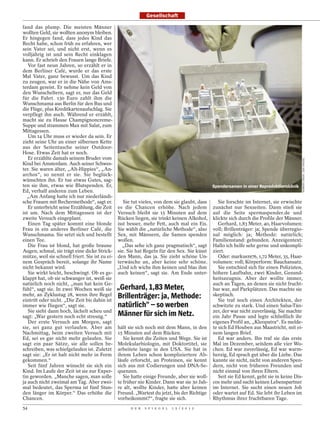 Gesellschaft

fand das plump. Die meisten Männer
wollten Geld, sie wollten anonym bleiben.
Er hingegen fand, dass jedes Kind das
Recht habe, schon früh zu erfahren, wer
sein Vater sei, und nicht erst, wenn es
volljährig ist und sein Recht einklagen
kann. Er schrieb den Frauen lange Briefe.
   Vor fast neun Jahren, so erzählt er in
dem Berliner Café, wurde er das erste
Mal Vater, ganz bewusst. Um das Kind
zu zeugen, war er in die Nähe von Ams-
terdam gereist. Er nehme kein Geld von
den Wunscheltern, sagt er, nur das Geld
für die Fahrt. 130 Euro zahlt ihm die
Wunschmama aus Berlin für den Bus und
die Flüge, plus Kreditkartenaufschlag. Sie
verpflegt ihn auch. Während er erzählt,
macht sie zu Hause Champignoncreme-
Suppe und strammen Max mit Salat, zum
Mittagessen.
   Um 14 Uhr muss er wieder da sein. Er
zieht seine Uhr an einer silbernen Kette
aus der Seitentasche seiner Outdoor-
Hose. Etwas Zeit hat er noch.
   Er erzählte damals seinem Bruder vom




                                                                                                                                    NORBERT ENKER / DER SPIEGEL
Kind bei Amsterdam. Auch seiner Schwes-
ter. Sie waren älter, „Alt-Hippies“, „An-
archos“, so nennt er sie. Sie beglück-
wünschten ihn. Er tue etwas Gutes, sag-
ten sie ihm, etwas wie Blutspenden. Er,                                                   Spendersamen in einer Reproduktionsklinik
Ed, verhalf anderen zum Leben.
  „Am Anfang hatte ich nur niederländi-
sche Frauen mit Bechermethode“, sagt er.         Sie tut vieles, von dem sie glaubt, dass   Sie forschte im Internet, sie erwischte
   Er unterbricht seine Erzählung, die Zeit es die Chancen erhöhe. Nach jedem zunächst nur Sexseiten. Dann stieß sie
ist um. Nach dem Mittagessen ist der Versuch bleibt sie 15 Minuten auf dem auf die Seite spermaspender.de und
zweite Versuch eingeplant.                     Rücken liegen, sie trinkt keinen Alkohol, klickte sich durch die Profile der Männer.
   Einen Tag später kommt eine blonde isst besser, mehr Fett, auch mal ein Eis.             Gerhard, 1,83 Meter, 40, Haarvolumen:
Frau in ein anderes Berliner Café, die Sie wählt die „natürliche Methode“, also voll; Brillenträger: ja; Spende überregio-
Wunschmama. Sie setzt sich und bestellt Sex, mit Männern, die Samen spenden nal möglich: ja; Methode: natürlich;
einen Tee.                                     wollen.                                    Familienstand: gebunden. Anzeigentext:
   Die Frau ist blond, hat große braune          „Das sehe ich ganz pragmatisch“, sagt Hallo ich helfe sehr gerne und unkompli-
Augen, schmal, sie trägt eine dicke Strick- sie. Sie hat Regeln für den Sex. Sie küsst ziert.
mütze, weil sie schnell friert. Sie ist zu ei- den Mann, das ja. Sie zieht schöne Un-       Oder: markus1976, 1,72 Meter, 35, Haar-
nem Gespräch bereit, solange ihr Name terwäsche an, aber keine sehr schöne. volumen: voll; Körperform: Bauchansatz.
nicht bekannt wird.                            „Und ich wichs ihm keinen und blas ihm       Sie entschied sich für einen Polizisten,
   Sie wirkt leicht, beschwingt. Ob es ge- auch keinen“, sagt sie. Am Ende unter- höhere Laufbahn, zwei Kinder, Gesund-
klappt hat, ob sie schwanger ist, weiß sie                                                heitszeugnis. Aber der wollte immer,
natürlich noch nicht, „man hat kein Ge-                                                   auch an Tagen, an denen sie nicht frucht-
fühl“, sagt sie. In zwei Wochen weiß sie    „Gerhard, 1,83 Meter,                         bar war, auf Parkplätzen. Das machte sie
mehr, an Zyklustag 28, wenn ihre Regel
eintritt oder nicht. „Die Zeit bis dahin ist
                                            Brillenträger: ja, Methode:                   skeptisch.
                                                                                            Sie traf noch einen Architekten, der
immer wie fliegen“, sagt sie.               natürlich“ – so werben                        schwitzte zu stark. Und einen Salsa-Tän-
   Sie sieht dann hoch, lächelt scheu und
sagt: „War gestern noch echt stressig.“     Männer für sich im Netz.                      zer, der war nicht zuverlässig. Sie machte
                                                                                          ein Jahr Pause und legte schließlich ihr
   Der erste Versuch am Morgen, sagt                                                      eigenes Profil an, „Kleopatra“. Es melde-
sie, sei ganz gut verlaufen. Aber am hält sie sich noch mit dem Mann, in den te sich Ed Houben aus Maastricht, mit ei-
Nachmittag, beim zweiten Versuch mit 15 Minuten auf dem Rücken.                           nem langen Brief.
Ed, sei es gar nicht mehr gelaufen. Sie          Sie kennt die Zeiten und Wege. Sie ist     Ed war anders. Ihn traf sie das erste
sagt ein paar Sätze, sie alle sollen be- Molekularbiologin, mit Doktortitel, sie Mal im Dezember, seitdem alle vier Wo-
schreiben, was schiefgelaufen ist. Zuletzt arbeitete lange in den USA. Sie hat in chen. Ed war zuverlässig, Ed war warm-
sagt sie: „Er ist halt nicht mehr in Form ihrem Leben schon kompliziertere Ab- herzig, Ed sprach gut über die Liebe. Das
gekommen.“                                     läufe erforscht, an Proteinen, sie kennt kannte sie nicht, nicht von anderen Spen-
   Seit fünf Jahren wünscht sie sich ein sich aus mit Codierungen und DNA-Se- dern, nicht von früheren Freunden und
Kind. Im Laufe der Zeit ist sie zur Exper- quenzen.                                       nicht einmal von ihren Eltern.
tin geworden. „Manche sagen, man solle           Sie hatte einige Freunde, aber sie woll-   Seit sie Ed kennt, geht sie in keine Dis-
ja auch nicht zweimal am Tag. Aber zwei- te früher nie Kinder. Dann war sie 30 Jah- cos mehr und sucht keinen Lebenspartner
mal bedeutet, das Sperma ist fünf Stun- re alt, wollte Kinder, hatte aber keinen im Internet. Sie sucht einen neuen Job
den länger im Körper.“ Das erhöhe die Freund. „Wartest du jetzt, bis der Richtige oder wartet auf Ed. Sie lebt ihr Leben im
Chancen.                                       vorbeikommt?“, fragte sie sich.            Rhythmus ihrer fruchtbaren Tage.
54                                                 D E R   S P I E G E L   1 5 / 2 0 1 2
 