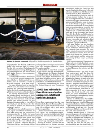 Gesellschaft

                                                                                                                            Vietnamesin, und es gibt Frauen, die wol-
                                                                                                                            len ein Geschwisterkind, so wie Pia, die
                                                                                                                            schon ein Kind hat von Ed. Max ist zwei-
                                                                                                                            einhalb Jahre alt, Kind Nummer 59.
                                                                                                                               Sie heißt nicht wirklich Pia, auch sie
                                                                                                                            möchte anonym bleiben. Sie ist 40, sie
                                                                                                                            lebt in einer großen Stadt in Deutschland,
                                                                                                                            sie hatte nur kurze Beziehungen, nach
                                                                                                                            spätestens acht Monaten rastet sie immer
                                                                                                                            aus. In den Kreißsaal ging sie mit ihrem
                                                                                                                            Bruder und ihrem Vater. Sie besuchte Ge-
                                                                                                                            burtsvorbereitungskurse, extra für Sin-
                                                                                                                            gles. Den Schwangerschaftstest kaufte sie
                                                                                                                            bei Schlecker. Zu Ed Houben nach Maas-
                                                                                                                            tricht war sie nur ein einziges Mal gereist.
                                                                                                                            Sie wollte den Becher und allein sein. Im
                                                                                                                            Gästezimmer legte sie sich ein Kissen un-
                                                                                                                            ter den Po, sie machte sich Musik an und
                                                                                                                            Kerzen. „Ich wollte mir selbst ein Kind
                                                                                                                            machen“, sagt sie. Dieses Kind holt Pia
                                                                                                                            jetzt jeden Tag von der Kita ab.
                                                                                                                               Seit Max’ Geburt hat sie allerdings
                                                                                                                            auch fast jeden Tag mit dem Jugendamt
                                                                                                                            zu tun. Sie bezieht Arbeitslosengeld, und
                                                                                                                            den Unterhalt, den eigentlich der Vater




                                                                                             EXCLUSIVE PIX / ACTION PRESS
                                                                                                                            zahlen müsste, bekommt sie vom Jugend-
                                                                                                                            amt. Wenn herauskäme, dass ihre An-
                                                                                                                            gaben nicht richtig sind, müsste sie das
                                                                                                                            Geld zurückzahlen, und ihr würde eine
                                                                                                                            Strafanzeige drohen wegen „Leistungs-
                                                                                                                            betrugs“.
Werbung für dänische Samenbank: Schon gibt es Aufklärungsbücher für Spenderkinder                                              Die Ämter prüfen das. Pia musste an-
                                                                                                                            geben, mit wem sie alles Sex hatte in dem
ausgegeben für den Wunsch, ein Kind zu ner jungen Frau mit langen braunen Haa-                                              Jahr vor Max’ Geburt. Mitarbeiter aus
haben. Also bleibt nur noch Ed Houben. ren, einer hübschen Spanierin, „meine                                                der Unterhaltsstelle nehmen Kontakt auf
Der hat sich von seiner Chaiselongue in Freundin“, sagt Ed.                                                                 zu den Männern. Sie arbeiten wie De-
sein Arbeitszimmer bewegt. Im Regal ste-       Er betrachtet sie eine Weile und sagt:                                       tektive.
hen Geschichtsbücher, auf dem Schreib- „Ja, die war auch mal eine Wunschmama.“                                                 Pia lebt mit dieser Lüge, weil sie das
tisch kleine Figuren, eine schwangere          Ed kennt sie seit drei Monaten. Sie ist sei-                                 Geld braucht, aber auch das Kind. Sie
Frau in Miniatur.                            ne dritte Freundin. Auch die beiden Freun-                                     sagt, sie sei glücklich wie noch nie. Es
   Er fährt den Rechner hoch. Er liest aus dinnen davor waren Wunschmamas. Die                                              störe sie nicht, dass das Kind 82 Halbge-
der Excel-Tabelle mit den Namen vor. Für erste kam nicht klar mit dem, was er tut.                                          schwister hat. Es störe sie auch nicht, dass
jedes Jahr hat er die Gesamtzahl neu er- Die zweite hat ihn verlassen, einfach so. Da                                       Ed so viele Frauen hatte. „Er gibt jeder
mittelt. 2011: elf Geburten. Gesamt: 45 hatte Ed das erste Mal Liebeskummer.                                                einzelnen das Gefühl, einzigartig zu sein“,
Mädchen, 35 Jungs. Das ist seine Bilanz.       Seitdem er Samenspender ist, erlebt                                          sagt Pia. Wenn ein anderes Kind Max
   Von zwei Kindern kennt er das Ge- Ed Houben Dinge, die sonst Teenager er-                                                fragt, wo sein Papa sei, antwortet er nicht.
schlecht nicht. Die Mütter haben es nicht                                                                                      Zu Hause hat Pia ein Buch für Max,
mitgeteilt. Ihr Vater fragt auch nicht nach.                                                                                ein Aufklärungsbuch für Kinder ab vier
Das ist der Deal, mündlich vereinbart. Es     20 000 Euro haben sie für                                                     Jahren, sie sehen da ab und zu schon mal
gibt keine Ansprüche, auf beiden Seiten.
   Die meisten Mütter wollen Kontakt.
                                              ihren Kinderwunsch schon                                                      hinein. Das Buch handelt von einer
                                                                                                                            Mama, die keinen Mann hatte, die aber
Sie schicken Briefe und Fotos zu Weih-        ausgegeben. Jetzt bleibt                                                      einen freundlichen Mann kannte, der der
nachten. Ed Houben schreibt nicht zu-
rück, das wäre zu teuer. Auf dem Klo          nur noch Ed Houben.                                                           Mama seinen Samen gab.
                                                                                                                               Einmal im Jahr besuchen Pia und Max
hängen zwei Kinderkalender. Für den                                                                                         ihren freundlichen Mann. Der freundliche
digitalen Fotorahmen hat er einen Trick leben. Den ersten echten Sex, die erste                                             Mann hat dann ein Lokal in Maastricht
entwickelt, um sich die Namen der Kin- Leidenschaft, die erste Trennung. Und er                                             gemietet und all seine Kinder eingeladen.
der besser zu merken, und die Bilder al- lernt, dass es nach dem Schmerz weiter-                                               15 Kinder kamen beim letzten Treffen,
phabetisch sortiert.                         geht. Als 42-Jähriger holt er nach, was er                                     im Mai saßen sie alle auf einer Terrasse
   „Im Moment sind zehn Frauen schwan- früher verpasst hat.                                                                 zusammen. Ed hatte ein Geschenk für je-
ger“, sagt er und schließt die Tabelle. Er     „Meine Freundin sagt, dass mich das,                                         des Kind, einen kleinen Ball.
geht noch schnell auf die Internetseite was ich tue, nur interessanter mache“,                                                 Pia sagt, Max sei einmal zu Ed gegan-
spermaspender.de. Er findet ein neues sagt er. Sie besuche ihn bald wieder. Noch                                            gen, mit langsamen Schritten, dabei sei
Gesuch. Er setzt den Namen in eine leere hat es bei ihr mit einem Kind nicht ge-                                            er eigentlich gar kein mutiges Kind. Max
Mail, kopiert seinen Brief hinein und klappt.                                                                               hat sich für einen kurzen Augenblick zu
drückt auf „Senden“, während er spricht.       Denkt er daran aufzuhören? Für sie?                                          Ed auf den Schoß gesetzt, zu „Papa Ed“.
Er schließt den Browser, schließt alle         „Nein“, sagt Ed, zögert, „vielleicht.“                                       Dann sind sie wieder gefahren.
Fenster in seinem Computer. Auf der            Er sieht im Moment kein Ende. Im Mo-                                            Max hat das Kinn wie Ed, rund und
Oberfläche flackert nur noch das Bild ei- ment steht er noch in Kontakt mit einer                                           mit einer Delle, wie alle seine Kinder. Er
56                                                   D E R   S P I E G E L   1 5 / 2 0 1 2
 